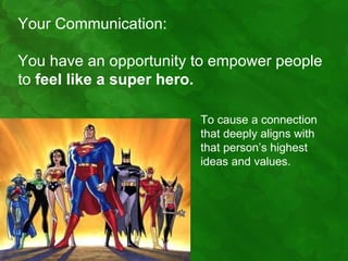 Your Communication:

You have an opportunity to empower people
to feel like a super hero.

                        To cause a connection
                        that deeply aligns with
                        that person’s highest
                        ideas and values.
 