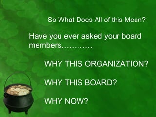 So What Does All of this Mean?

Have you ever asked your board
members…………

    WHY THIS ORGANIZATION?

    WHY THIS BOARD?

    WHY NOW?
 