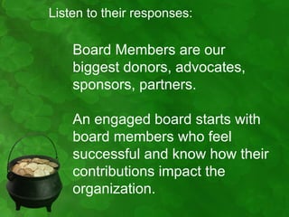 Listen to their responses:

    Board Members are our
    biggest donors, advocates,
    sponsors, partners.

    An engaged board starts with
    board members who feel
    successful and know how their
    contributions impact the
    organization.
 