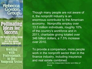 Though many people are not aware of
it, the nonprofit industry is an
enormous contributor to the American
economy. Nonprofits employ over
13.5 million individuals, roughly 10%
of the country’s workforce and in
2011, charitable giving totaled over
346 billion dollars, a 7.5% increase
over 2010.

To provide a comparison, more people
work in the nonprofit sector than in the
finance industry, including insurance
and real estate combined.
           From the Independent Sector and Atlas of
           Giving
 