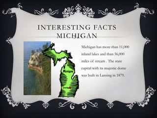 INTERESTING FACTS
MICHIGAN
Michigan has more than 11,000
inland lakes and than 36,000
miles of stream . The state
capital with its majestic dome
was built in Lansing in 1879.
 