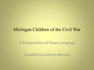 Michigan Children of the Civil War A Presentation of Sloan-Longway Created by Kathryn Benard 