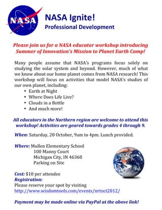 NASA	
  Ignite!	
  	
  
                              Professional	
  Development	
  	
  	
  
                              	
  

                              	
  
       Please	
  join	
  us	
  for	
  a	
  NASA	
  educator	
  workshop	
  introducing	
  
        Summer	
  of	
  Innovation’s	
  Mission	
  to	
  Planet	
  Earth	
  Camp!	
  
	
  
       Many	
   people	
   assume	
   that	
   NASA’s	
   programs	
   focus	
   solely	
   on	
  
       studying	
   the	
   solar	
   system	
   and	
   beyond.	
   However,	
   much	
   of	
   what	
  
       we	
  know	
  about	
  our	
  home	
  planet	
  comes	
  from	
  NASA	
  research!	
  This	
  
       workshop	
   will	
   focus	
   on	
   activities	
   that	
   model	
   NASA’s	
   studies	
   of	
  
       our	
  own	
  planet,	
  including:	
  	
  
                • Earth	
  at	
  Night	
  
                • Where	
  Does	
  Life	
  Live?	
  
                • Clouds	
  in	
  a	
  Bottle	
  
                • And	
  much	
  more!	
  
                  	
  
       All	
  educators	
  in	
  the	
  Northern	
  region	
  are	
  welcome	
  to	
  attend	
  this	
  
        workshop!	
  Activities	
  are	
  geared	
  towards	
  grades	
  4	
  through	
  9.	
  
                                                          	
  
       When:	
  Saturday,	
  20	
  October,	
  9am	
  to	
  4pm.	
  Lunch	
  provided.	
  
       	
  
       Where:	
  Mullen	
  Elementary	
  School	
  
                   100	
  Manny	
  Court	
  
                   Michigan	
  City,	
  IN	
  46360	
  
                   Parking	
  on	
  Site	
  
                   	
  
       Cost:	
  $10	
  per	
  attendee	
  	
  
       Registration:	
  	
  
       Please	
  reserve	
  your	
  spot	
  by	
  visiting	
  
       http://www.wisdomtools.com/events/nrtoct2012/	
  
       	
  
       Payment	
  may	
  be	
  made	
  online	
  via	
  PayPal	
  at	
  the	
  above	
  link!	
  
 