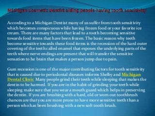 According to a Michigan Dentist many of us suffer from tooth sensitivity
which becomes conspicuous while having frozen food or your favorite ice
cream. There are many factors that lead to a tooth becoming sensitive
towards food items that have been frozen. The basic reason why teeth
become sensitive towards these food items is the recession of the hard outer
covering of the teeth called enamel that exposes the underlying parts of the
teeth where nerve endings are present that will transfer the sensitive
sensation to he brain that makes a person jump due to pain.

Gum recession is one of the major contributing factors for tooth sensitivity
that is caused due to periodontal diseases informs Shelby and Michigan
Dental Clinic Many people grind their teeth while sleeping that makes the
dentin to be harmed. If you are in the habit of grinding your teeth while
sleeping make sure that you wear a mouth guard which helps in preserving
the dentin. If you are brushing with a hard, old or worn out toothbrush
chances are that you are more prone to have more sensitive teeth than a
person who has been brushing with a new soft tooth brush.
 
