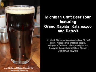 Michigan Craft Beer Tour
featuring
Grand Rapids, Kalamazoo
and Detroit
...in which Steve samples upwards of 50 craft
beers, meets some amazing people,
indulges in fantastic culinary delights and
discovers the revitalized City of Detroit.
October 22-25, 2015
A cold glass of Moose Drool at the
Townhouse in Detroit
 