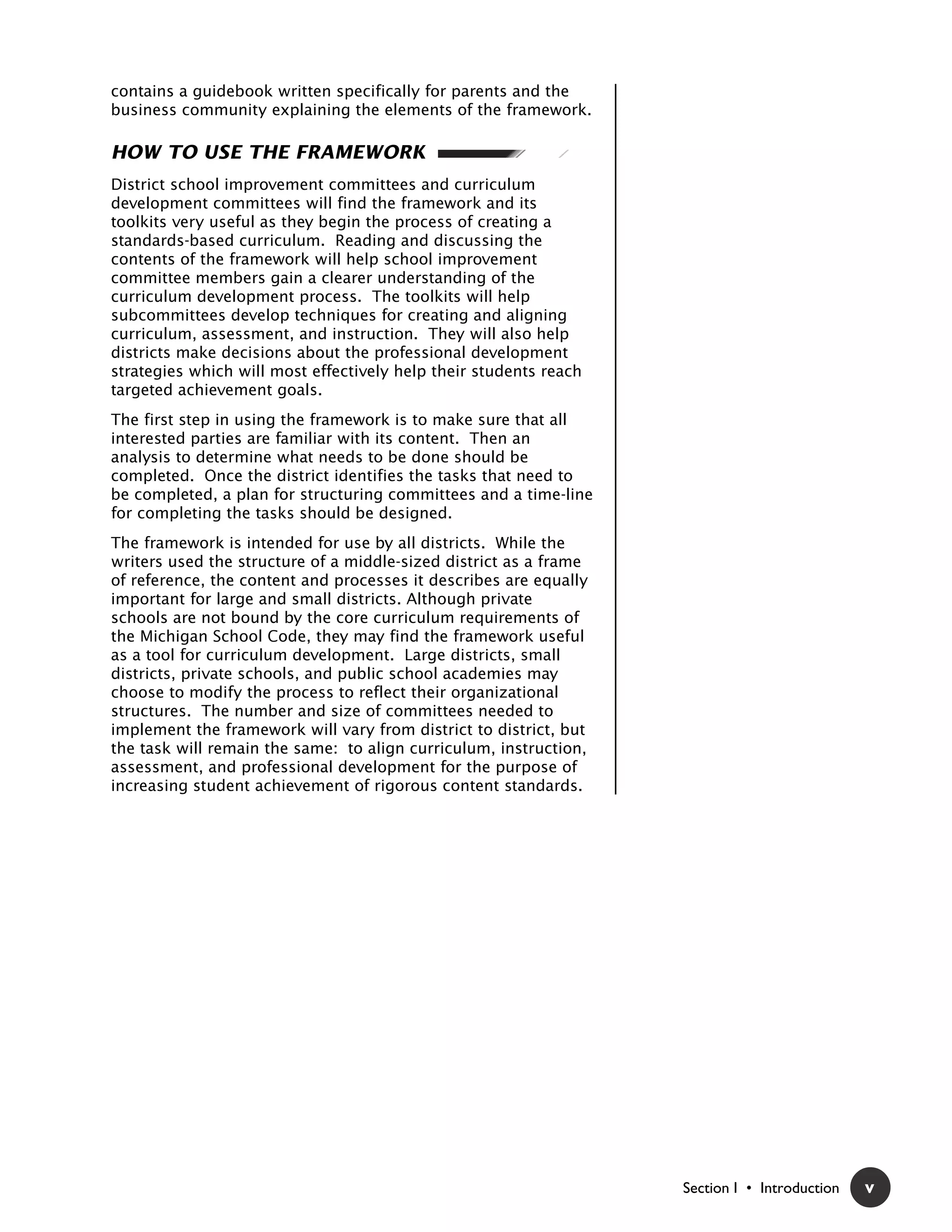 contains a guidebook written specifically for parents and the
business community explaining the elements of the framework.

HOW TO USE THE FRAMEWORK
District school improvement committees and curriculum
development committees will find the framework and its
toolkits very useful as they begin the process of creating a
standards-based curriculum. Reading and discussing the
contents of the framework will help school improvement
committee members gain a clearer understanding of the
curriculum development process. The toolkits will help
subcommittees develop techniques for creating and aligning
curriculum, assessment, and instruction. They will also help
districts make decisions about the professional development
strategies which will most effectively help their students reach
targeted achievement goals.
The first step in using the framework is to make sure that all
interested parties are familiar with its content. Then an
analysis to determine what needs to be done should be
completed. Once the district identifies the tasks that need to
be completed, a plan for structuring committees and a time-line
for completing the tasks should be designed.
The framework is intended for use by all districts. While the
writers used the structure of a middle-sized district as a frame
of reference, the content and processes it describes are equally
important for large and small districts. Although private
schools are not bound by the core curriculum requirements of
the Michigan School Code, they may find the framework useful
as a tool for curriculum development. Large districts, small
districts, private schools, and public school academies may
choose to modify the process to reflect their organizational
structures. The number and size of committees needed to
implement the framework will vary from district to district, but
the task will remain the same: to align curriculum, instruction,
assessment, and professional development for the purpose of
increasing student achievement of rigorous content standards.




                                                                   Section I • Introduction   v
 