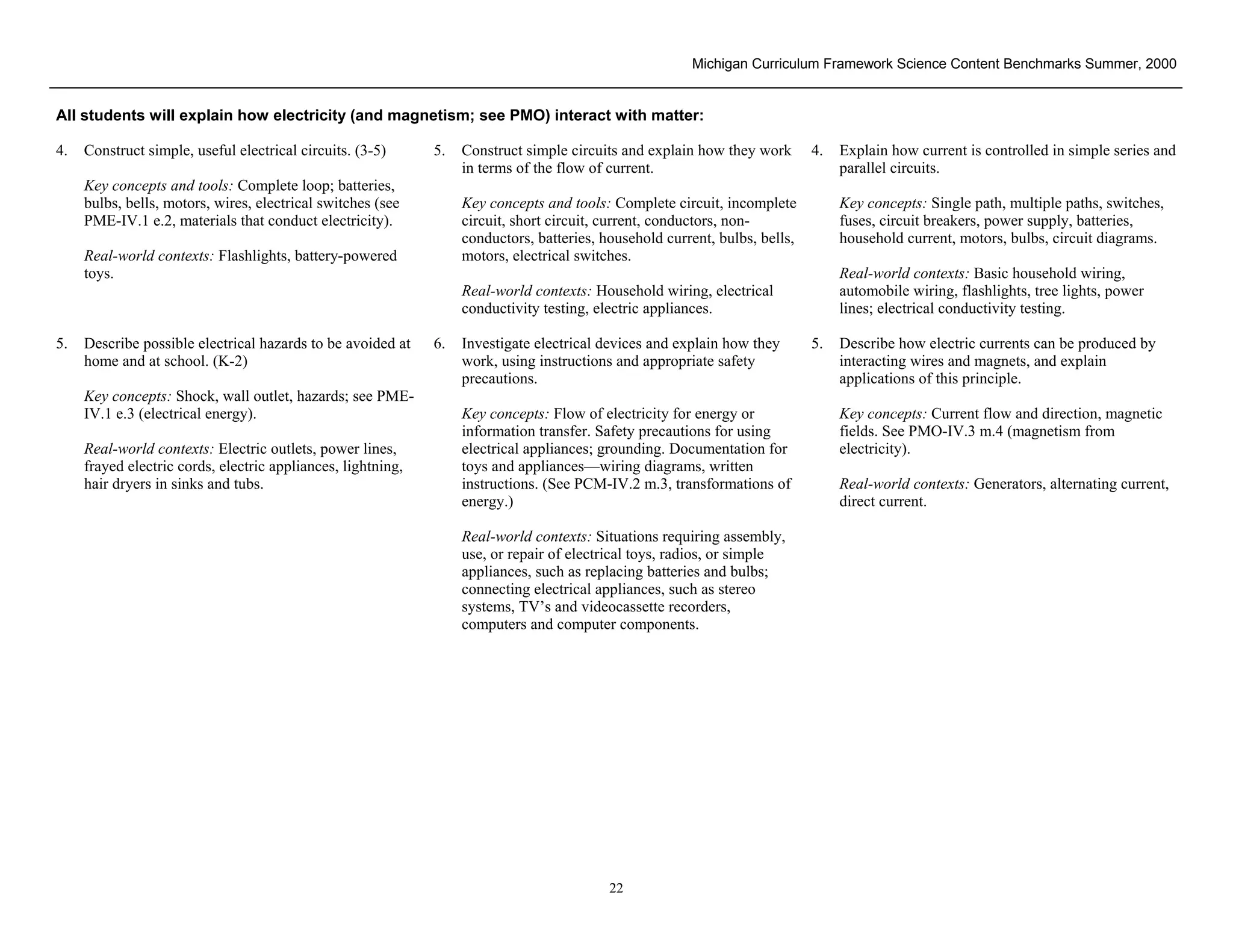 Michigan Curriculum Framework Science Content Benchmarks Summer, 2000


All students will explain how electricity (and magnetism; see PMO) interact with matter:

4.   Construct simple, useful electrical circuits. (3-5)      5.   Construct simple circuits and explain how they work       4.   Explain how current is controlled in simple series and
                                                                   in terms of the flow of current.                               parallel circuits.
     Key concepts and tools: Complete loop; batteries,
     bulbs, bells, motors, wires, electrical switches (see         Key concepts and tools: Complete circuit, incomplete           Key concepts: Single path, multiple paths, switches,
     PME-IV.1 e.2, materials that conduct electricity).            circuit, short circuit, current, conductors, non-              fuses, circuit breakers, power supply, batteries,
                                                                   conductors, batteries, household current, bulbs, bells,        household current, motors, bulbs, circuit diagrams.
     Real-world contexts: Flashlights, battery-powered             motors, electrical switches.
     toys.                                                                                                                        Real-world contexts: Basic household wiring,
                                                                   Real-world contexts: Household wiring, electrical              automobile wiring, flashlights, tree lights, power
                                                                   conductivity testing, electric appliances.                     lines; electrical conductivity testing.

5.   Describe possible electrical hazards to be avoided at    6.   Investigate electrical devices and explain how they       5.   Describe how electric currents can be produced by
     home and at school. (K-2)                                     work, using instructions and appropriate safety                interacting wires and magnets, and explain
                                                                   precautions.                                                   applications of this principle.
     Key concepts: Shock, wall outlet, hazards; see PME-
     IV.1 e.3 (electrical energy).                                 Key concepts: Flow of electricity for energy or                Key concepts: Current flow and direction, magnetic
                                                                   information transfer. Safety precautions for using             fields. See PMO-IV.3 m.4 (magnetism from
     Real-world contexts: Electric outlets, power lines,           electrical appliances; grounding. Documentation for            electricity).
     frayed electric cords, electric appliances, lightning,        toys and appliances—wiring diagrams, written
     hair dryers in sinks and tubs.                                instructions. (See PCM-IV.2 m.3, transformations of            Real-world contexts: Generators, alternating current,
                                                                   energy.)                                                       direct current.

                                                                   Real-world contexts: Situations requiring assembly,
                                                                   use, or repair of electrical toys, radios, or simple
                                                                   appliances, such as replacing batteries and bulbs;
                                                                   connecting electrical appliances, such as stereo
                                                                   systems, TV’s and videocassette recorders,
                                                                   computers and computer components.




 Section II • Michigan Content Standards and Draft Benchmarks
                                                                                           22
 
