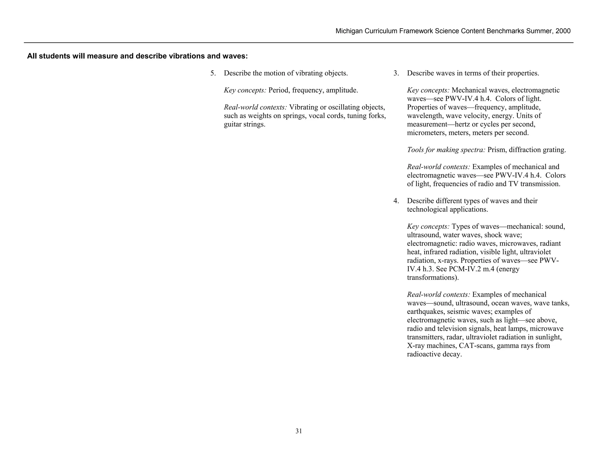 Michigan Curriculum Framework Science Content Benchmarks Summer, 2000


All students will measure and describe vibrations and waves:

                                                  5.   Describe the motion of vibrating objects.                3.   Describe waves in terms of their properties.

                                                       Key concepts: Period, frequency, amplitude.                   Key concepts: Mechanical waves, electromagnetic
                                                                                                                     waves—see PWV-IV.4 h.4. Colors of light.
                                                       Real-world contexts: Vibrating or oscillating objects,        Properties of waves—frequency, amplitude,
                                                       such as weights on springs, vocal cords, tuning forks,        wavelength, wave velocity, energy. Units of
                                                       guitar strings.                                               measurement—hertz or cycles per second,
                                                                                                                     micrometers, meters, meters per second.

                                                                                                                     Tools for making spectra: Prism, diffraction grating.

                                                                                                                     Real-world contexts: Examples of mechanical and
                                                                                                                     electromagnetic waves—see PWV-IV.4 h.4. Colors
                                                                                                                     of light, frequencies of radio and TV transmission.

                                                                                                                4.   Describe different types of waves and their
                                                                                                                     technological applications.

                                                                                                                     Key concepts: Types of waves—mechanical: sound,
                                                                                                                     ultrasound, water waves, shock wave;
                                                                                                                     electromagnetic: radio waves, microwaves, radiant
                                                                                                                     heat, infrared radiation, visible light, ultraviolet
                                                                                                                     radiation, x-rays. Properties of waves—see PWV-
                                                                                                                     IV.4 h.3. See PCM-IV.2 m.4 (energy
                                                                                                                     transformations).

                                                                                                                     Real-world contexts: Examples of mechanical
                                                                                                                     waves—sound, ultrasound, ocean waves, wave tanks,
                                                                                                                     earthquakes, seismic waves; examples of
                                                                                                                     electromagnetic waves, such as light—see above,
                                                                                                                     radio and television signals, heat lamps, microwave
                                                                                                                     transmitters, radar, ultraviolet radiation in sunlight,
                                                                                                                     X-ray machines, CAT-scans, gamma rays from
                                                                                                                     radioactive decay.




Section II • Michigan Content Standards and Draft Benchmarks
                                                                              31
 
