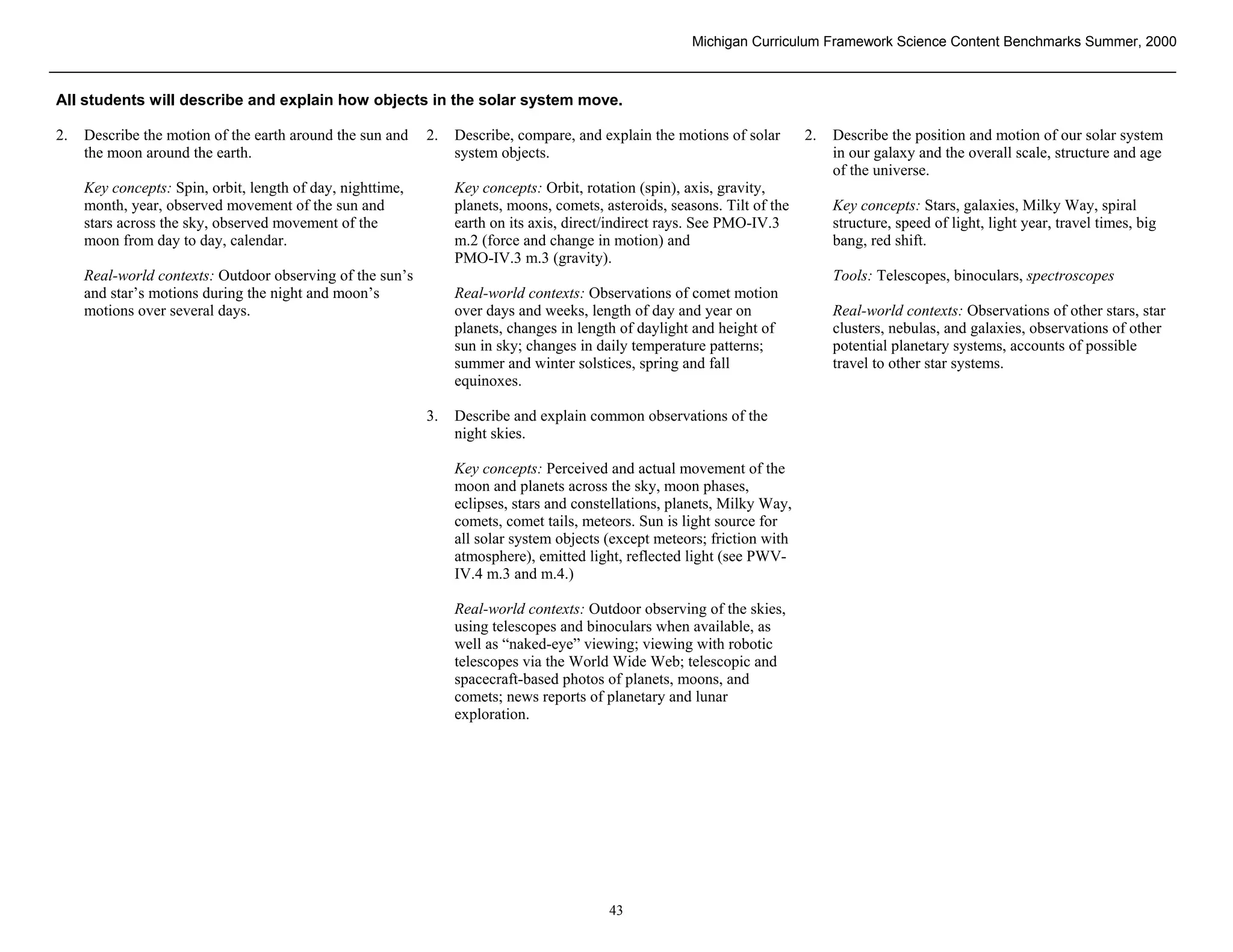 Michigan Curriculum Framework Science Content Benchmarks Summer, 2000



All students will describe and explain how objects in the solar system move.

2.   Describe the motion of the earth around the sun and    2.   Describe, compare, and explain the motions of solar       2.   Describe the position and motion of our solar system
     the moon around the earth.                                  system objects.                                                in our galaxy and the overall scale, structure and age
                                                                                                                                of the universe.
     Key concepts: Spin, orbit, length of day, nighttime,        Key concepts: Orbit, rotation (spin), axis, gravity,
     month, year, observed movement of the sun and               planets, moons, comets, asteroids, seasons. Tilt of the        Key concepts: Stars, galaxies, Milky Way, spiral
     stars across the sky, observed movement of the              earth on its axis, direct/indirect rays. See PMO-IV.3          structure, speed of light, light year, travel times, big
     moon from day to day, calendar.                             m.2 (force and change in motion) and                           bang, red shift.
                                                                 PMO-IV.3 m.3 (gravity).
     Real-world contexts: Outdoor observing of the sun’s                                                                        Tools: Telescopes, binoculars, spectroscopes
     and star’s motions during the night and moon’s              Real-world contexts: Observations of comet motion
     motions over several days.                                  over days and weeks, length of day and year on                 Real-world contexts: Observations of other stars, star
                                                                 planets, changes in length of daylight and height of           clusters, nebulas, and galaxies, observations of other
                                                                 sun in sky; changes in daily temperature patterns;             potential planetary systems, accounts of possible
                                                                 summer and winter solstices, spring and fall                   travel to other star systems.
                                                                 equinoxes.

                                                            3.   Describe and explain common observations of the
                                                                 night skies.

                                                                 Key concepts: Perceived and actual movement of the
                                                                 moon and planets across the sky, moon phases,
                                                                 eclipses, stars and constellations, planets, Milky Way,
                                                                 comets, comet tails, meteors. Sun is light source for
                                                                 all solar system objects (except meteors; friction with
                                                                 atmosphere), emitted light, reflected light (see PWV-
                                                                 IV.4 m.3 and m.4.)

                                                                 Real-world contexts: Outdoor observing of the skies,
                                                                 using telescopes and binoculars when available, as
                                                                 well as “naked-eye” viewing; viewing with robotic
                                                                 telescopes via the World Wide Web; telescopic and
                                                                 spacecraft-based photos of planets, moons, and
                                                                 comets; news reports of planetary and lunar
                                                                 exploration.




 Section II • Michigan Content Standards and Draft Benchmarks

                                                                                          43
 