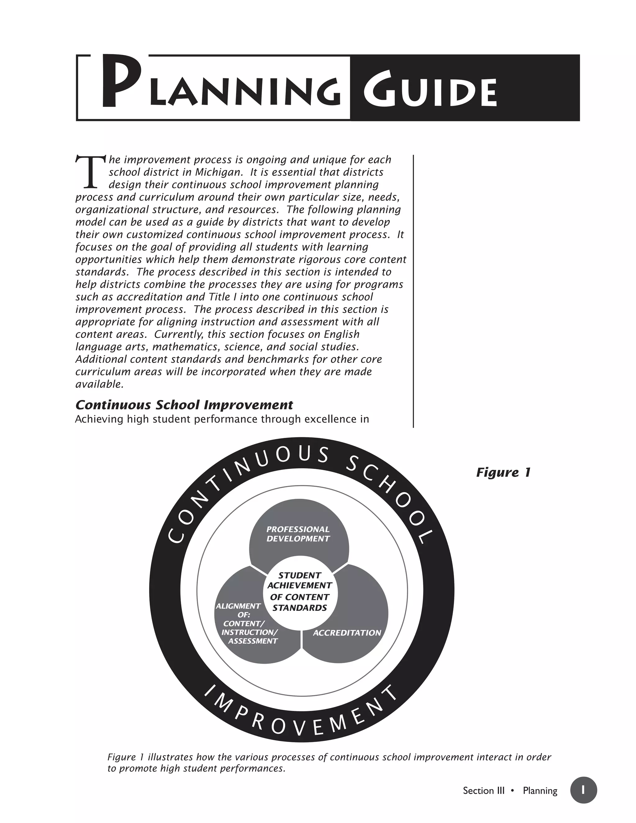 PLANNING GUIDE
T
       he improvement process is ongoing and unique for each
       school district in Michigan. It is essential that districts
       design their continuous school improvement planning
process and curriculum around their own particular size, needs,
organizational structure, and resources. The following planning
model can be used as a guide by districts that want to develop
their own customized continuous school improvement process. It
focuses on the goal of providing all students with learning
opportunities which help them demonstrate rigorous core content
standards. The process described in this section is intended to
help districts combine the processes they are using for programs
such as accreditation and Title I into one continuous school
improvement process. The process described in this section is
appropriate for aligning instruction and assessment with all
content areas. Currently, this section focuses on English
language arts, mathematics, science, and social studies.
Additional content standards and benchmarks for other core
curriculum areas will be incorporated when they are made
available.

Continuous School Improvement
Achieving high student performance through excellence in



                                    UOUS SC
                                 IN                              H                    Figure 1
                             T
                      N




                                                                     O
                  CO




                                                                         O




                                        PROFESSIONAL
                                                                         L




                                        DEVELOPMENT



                                         STUDENT
                                       ACHIEVEMENT
                                       OF CONTENT
                             ALIGNMENT  STANDARDS
                                  OF:
                               CONTENT/
                              INSTRUCTION/        ACCREDITATION
                                ASSESSMENT




                          IM
                                                                     T
                                 PR
                                    OVEM EN
      Figure 1 illustrates how the various processes of continuous school improvement interact in order
      to promote high student performances.

                                                                                   Section III • Planning   1
 