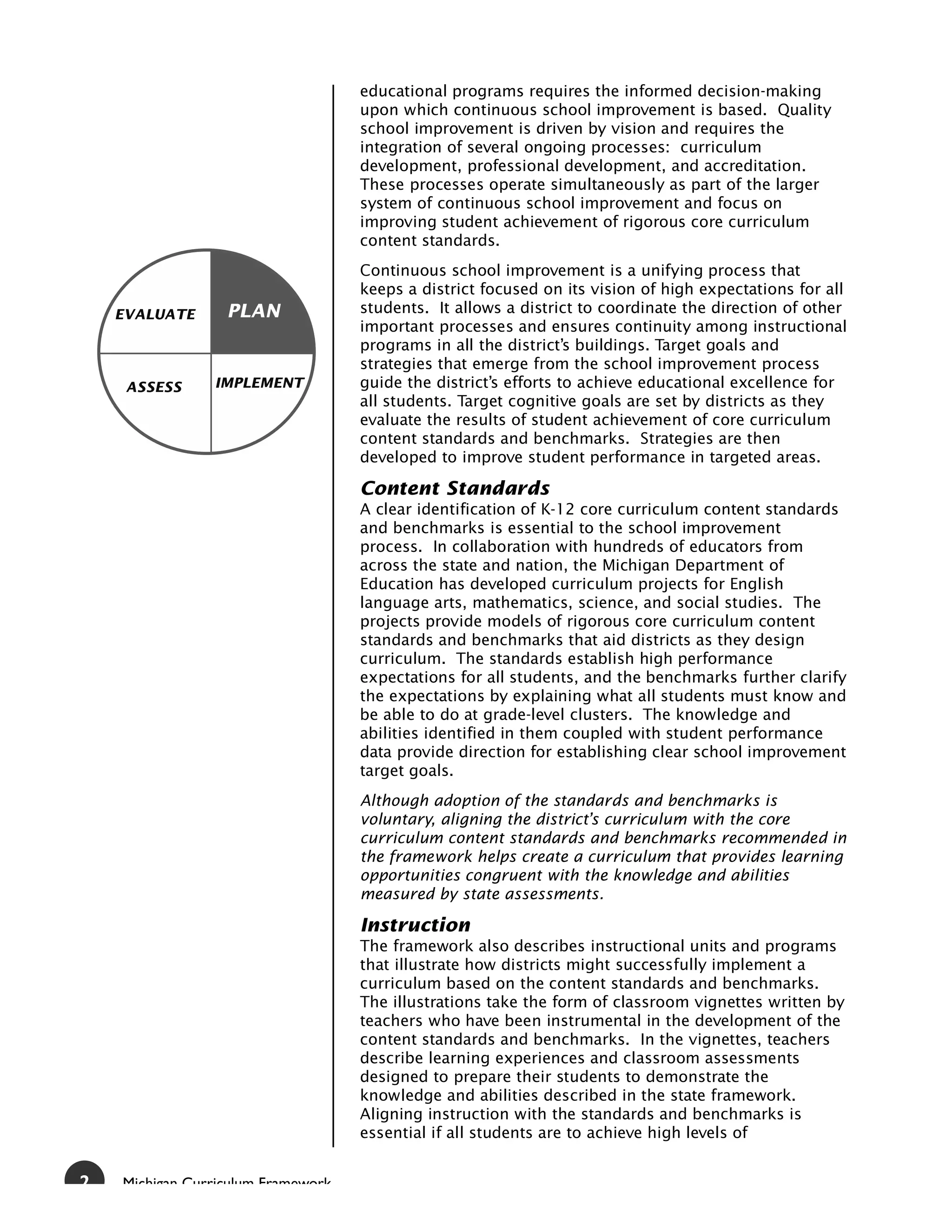 educational programs requires the informed decision-making
                                    upon which continuous school improvement is based. Quality
                                    school improvement is driven by vision and requires the
                                    integration of several ongoing processes: curriculum
                                    development, professional development, and accreditation.
                                    These processes operate simultaneously as part of the larger
                                    system of continuous school improvement and focus on
                                    improving student achievement of rigorous core curriculum
                                    content standards.
                                    Continuous school improvement is a unifying process that
                                    keeps a district focused on its vision of high expectations for all
    EVALUATE      PLAN              students. It allows a district to coordinate the direction of other
                                    important processes and ensures continuity among instructional
                                    programs in all the district’s buildings. Target goals and
                                    strategies that emerge from the school improvement process
     ASSESS     IMPLEMENT           guide the district’s efforts to achieve educational excellence for
                                    all students. Target cognitive goals are set by districts as they
                                    evaluate the results of student achievement of core curriculum
                                    content standards and benchmarks. Strategies are then
                                    developed to improve student performance in targeted areas.

                                    Content Standards
                                    A clear identification of K-12 core curriculum content standards
                                    and benchmarks is essential to the school improvement
                                    process. In collaboration with hundreds of educators from
                                    across the state and nation, the Michigan Department of
                                    Education has developed curriculum projects for English
                                    language arts, mathematics, science, and social studies. The
                                    projects provide models of rigorous core curriculum content
                                    standards and benchmarks that aid districts as they design
                                    curriculum. The standards establish high performance
                                    expectations for all students, and the benchmarks further clarify
                                    the expectations by explaining what all students must know and
                                    be able to do at grade-level clusters. The knowledge and
                                    abilities identified in them coupled with student performance
                                    data provide direction for establishing clear school improvement
                                    target goals.
                                    Although adoption of the standards and benchmarks is
                                    voluntary, aligning the district’s curriculum with the core
                                    curriculum content standards and benchmarks recommended in
                                    the framework helps create a curriculum that provides learning
                                    opportunities congruent with the knowledge and abilities
                                    measured by state assessments.

                                    Instruction
                                    The framework also describes instructional units and programs
                                    that illustrate how districts might successfully implement a
                                    curriculum based on the content standards and benchmarks.
                                    The illustrations take the form of classroom vignettes written by
                                    teachers who have been instrumental in the development of the
                                    content standards and benchmarks. In the vignettes, teachers
                                    describe learning experiences and classroom assessments
                                    designed to prepare their students to demonstrate the
                                    knowledge and abilities described in the state framework.
                                    Aligning instruction with the standards and benchmarks is
                                    essential if all students are to achieve high levels of


2   Michigan Curriculum Framework
 