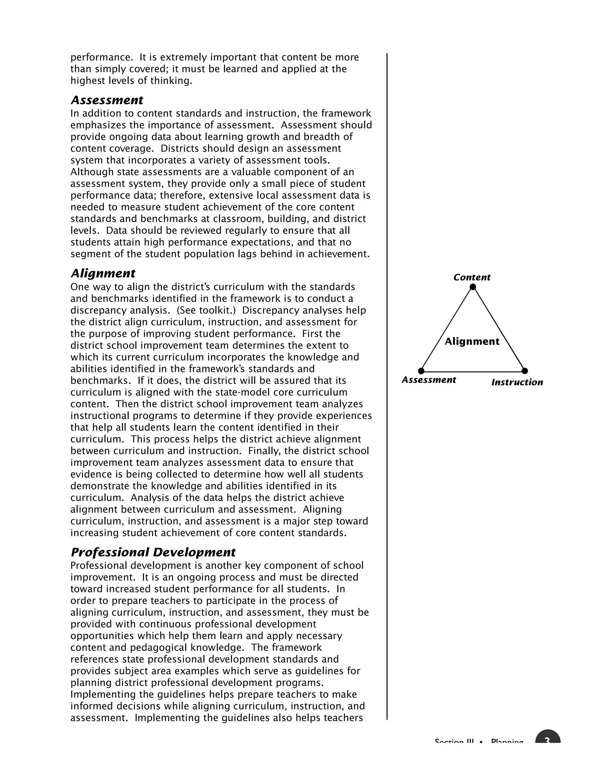 performance. It is extremely important that content be more
than simply covered; it must be learned and applied at the
highest levels of thinking.

Assessment
In addition to content standards and instruction, the framework
emphasizes the importance of assessment. Assessment should
provide ongoing data about learning growth and breadth of
content coverage. Districts should design an assessment
system that incorporates a variety of assessment tools.
Although state assessments are a valuable component of an
assessment system, they provide only a small piece of student
performance data; therefore, extensive local assessment data is
needed to measure student achievement of the core content
standards and benchmarks at classroom, building, and district
levels. Data should be reviewed regularly to ensure that all
students attain high performance expectations, and that no
segment of the student population lags behind in achievement.

Alignment                                                                    Content
One way to align the district’s curriculum with the standards
and benchmarks identified in the framework is to conduct a
discrepancy analysis. (See toolkit.) Discrepancy analyses help
the district align curriculum, instruction, and assessment for
the purpose of improving student performance. First the
district school improvement team determines the extent to                  Alignment
which its current curriculum incorporates the knowledge and
abilities identified in the framework’s standards and
benchmarks. If it does, the district will be assured that its      Assessment          Instruction
curriculum is aligned with the state-model core curriculum
content. Then the district school improvement team analyzes
instructional programs to determine if they provide experiences
that help all students learn the content identified in their
curriculum. This process helps the district achieve alignment
between curriculum and instruction. Finally, the district school
improvement team analyzes assessment data to ensure that
evidence is being collected to determine how well all students
demonstrate the knowledge and abilities identified in its
curriculum. Analysis of the data helps the district achieve
alignment between curriculum and assessment. Aligning
curriculum, instruction, and assessment is a major step toward
increasing student achievement of core content standards.

Professional Development
Professional development is another key component of school
improvement. It is an ongoing process and must be directed
toward increased student performance for all students. In
order to prepare teachers to participate in the process of
aligning curriculum, instruction, and assessment, they must be
provided with continuous professional development
opportunities which help them learn and apply necessary
content and pedagogical knowledge. The framework
references state professional development standards and
provides subject area examples which serve as guidelines for
planning district professional development programs.
Implementing the guidelines helps prepare teachers to make
informed decisions while aligning curriculum, instruction, and
assessment. Implementing the guidelines also helps teachers

                                                                         Section III • Planning      3
 