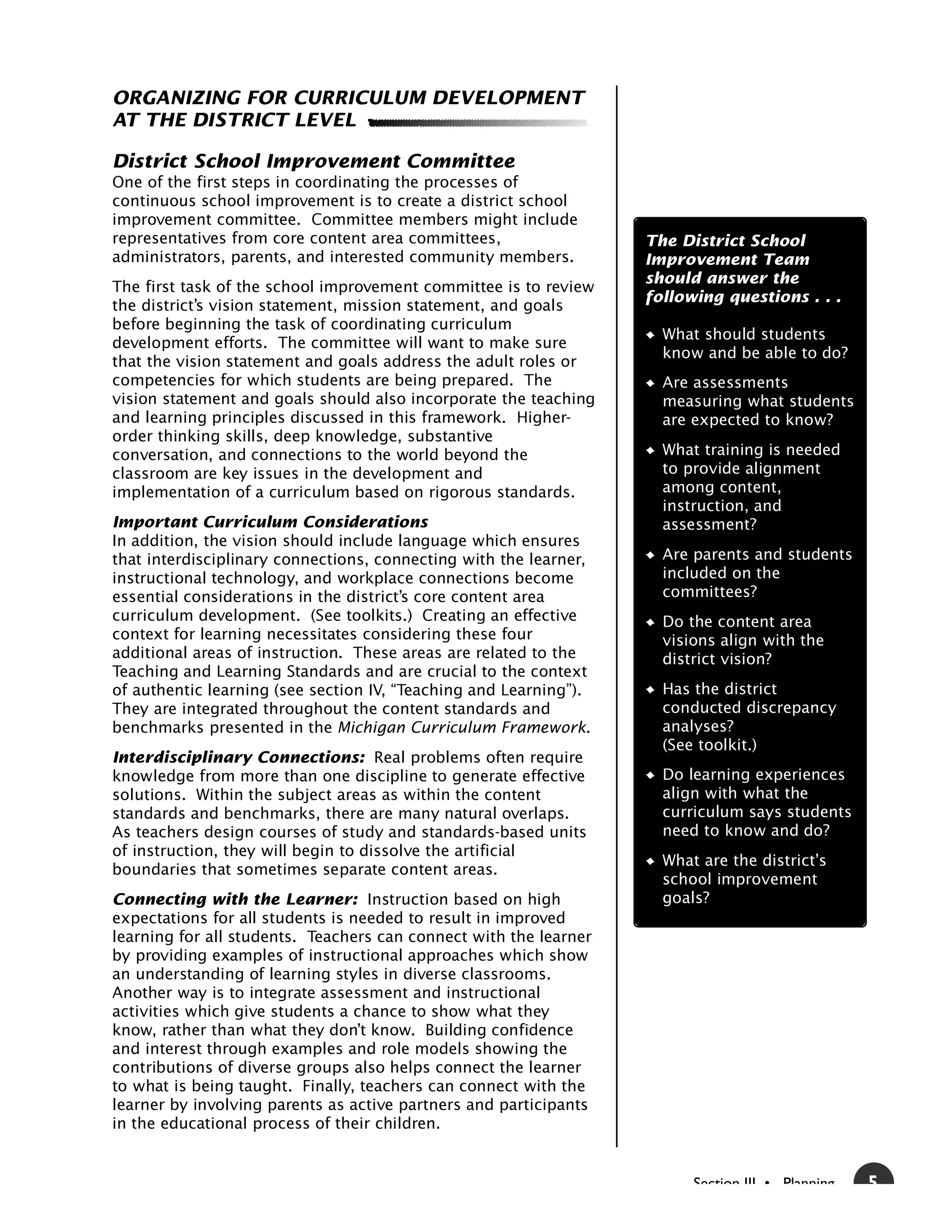 ORGANIZING FOR CURRICULUM DEVELOPMENT
AT THE DISTRICT LEVEL

District School Improvement Committee
One of the first steps in coordinating the processes of
continuous school improvement is to create a district school
improvement committee. Committee members might include
representatives from core content area committees,                 The District School
administrators, parents, and interested community members.         Improvement Team
                                                                   should answer the
The first task of the school improvement committee is to review
                                                                   following questions . . .
the district’s vision statement, mission statement, and goals
before beginning the task of coordinating curriculum
                                                                     What should students
development efforts. The committee will want to make sure
                                                                     know and be able to do?
that the vision statement and goals address the adult roles or
competencies for which students are being prepared. The              Are assessments
vision statement and goals should also incorporate the teaching      measuring what students
and learning principles discussed in this framework. Higher-         are expected to know?
order thinking skills, deep knowledge, substantive
conversation, and connections to the world beyond the                What training is needed
classroom are key issues in the development and                      to provide alignment
implementation of a curriculum based on rigorous standards.          among content,
                                                                     instruction, and
Important Curriculum Considerations                                  assessment?
In addition, the vision should include language which ensures
that interdisciplinary connections, connecting with the learner,     Are parents and students
instructional technology, and workplace connections become           included on the
essential considerations in the district’s core content area         committees?
curriculum development. (See toolkits.) Creating an effective        Do the content area
context for learning necessitates considering these four             visions align with the
additional areas of instruction. These areas are related to the      district vision?
Teaching and Learning Standards and are crucial to the context
of authentic learning (see section IV, “Teaching and Learning”).     Has the district
They are integrated throughout the content standards and             conducted discrepancy
benchmarks presented in the Michigan Curriculum Framework.           analyses?
                                                                     (See toolkit.)
Interdisciplinary Connections: Real problems often require
knowledge from more than one discipline to generate effective        Do learning experiences
solutions. Within the subject areas as within the content            align with what the
standards and benchmarks, there are many natural overlaps.           curriculum says students
As teachers design courses of study and standards-based units        need to know and do?
of instruction, they will begin to dissolve the artificial
                                                                     What are the district’s
boundaries that sometimes separate content areas.
                                                                     school improvement
Connecting with the Learner: Instruction based on high               goals?
expectations for all students is needed to result in improved
learning for all students. Teachers can connect with the learner
by providing examples of instructional approaches which show
an understanding of learning styles in diverse classrooms.
Another way is to integrate assessment and instructional
activities which give students a chance to show what they
know, rather than what they don’t know. Building confidence
and interest through examples and role models showing the
contributions of diverse groups also helps connect the learner
to what is being taught. Finally, teachers can connect with the
learner by involving parents as active partners and participants
in the educational process of their children.


                                                                         Section III • Planning   5
 