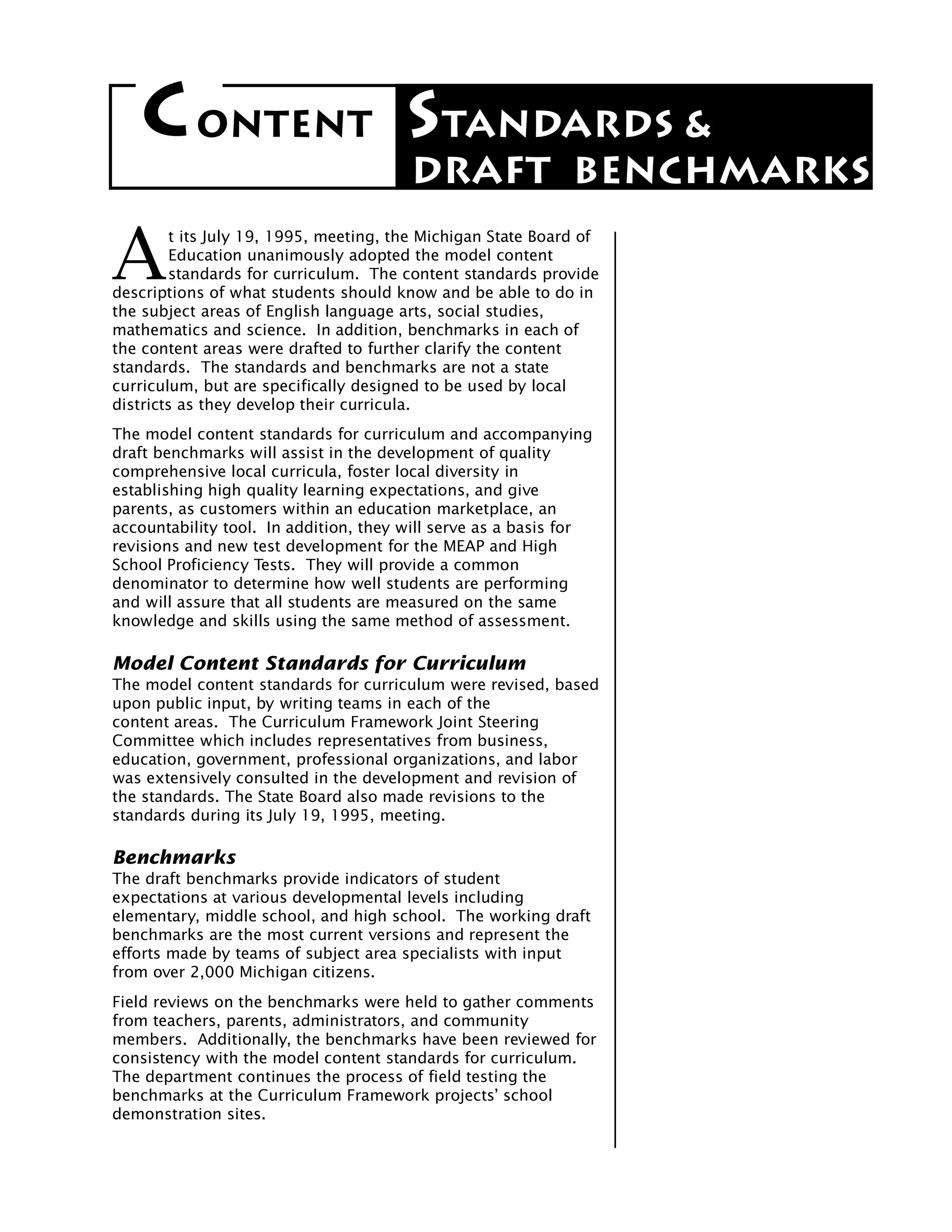 C ONTENT STANDARDS &
                                       DRAFT BENCHMARKS

A
        t its July 19, 1995, meeting, the Michigan State Board of
        Education unanimously adopted the model content
        standards for curriculum. The content standards provide
descriptions of what students should know and be able to do in
the subject areas of English language arts, social studies,
mathematics and science. In addition, benchmarks in each of
the content areas were drafted to further clarify the content
standards. The standards and benchmarks are not a state
curriculum, but are specifically designed to be used by local
districts as they develop their curricula.
The model content standards for curriculum and accompanying
draft benchmarks will assist in the development of quality
comprehensive local curricula, foster local diversity in
establishing high quality learning expectations, and give
parents, as customers within an education marketplace, an
accountability tool. In addition, they will serve as a basis for
revisions and new test development for the MEAP and High
School Proficiency Tests. They will provide a common
denominator to determine how well students are performing
and will assure that all students are measured on the same
knowledge and skills using the same method of assessment.

Model Content Standards for Curriculum
The model content standards for curriculum were revised, based
upon public input, by writing teams in each of the
content areas. The Curriculum Framework Joint Steering
Committee which includes representatives from business,
education, government, professional organizations, and labor
was extensively consulted in the development and revision of
the standards. The State Board also made revisions to the
standards during its July 19, 1995, meeting.

Benchmarks
The draft benchmarks provide indicators of student
expectations at various developmental levels including
elementary, middle school, and high school. The working draft
benchmarks are the most current versions and represent the
efforts made by teams of subject area specialists with input
from over 2,000 Michigan citizens.
Field reviews on the benchmarks were held to gather comments
from teachers, parents, administrators, and community
members. Additionally, the benchmarks have been reviewed for
consistency with the model content standards for curriculum.
The department continues the process of field testing the
benchmarks at the Curriculum Framework projects’ school
demonstration sites.
 