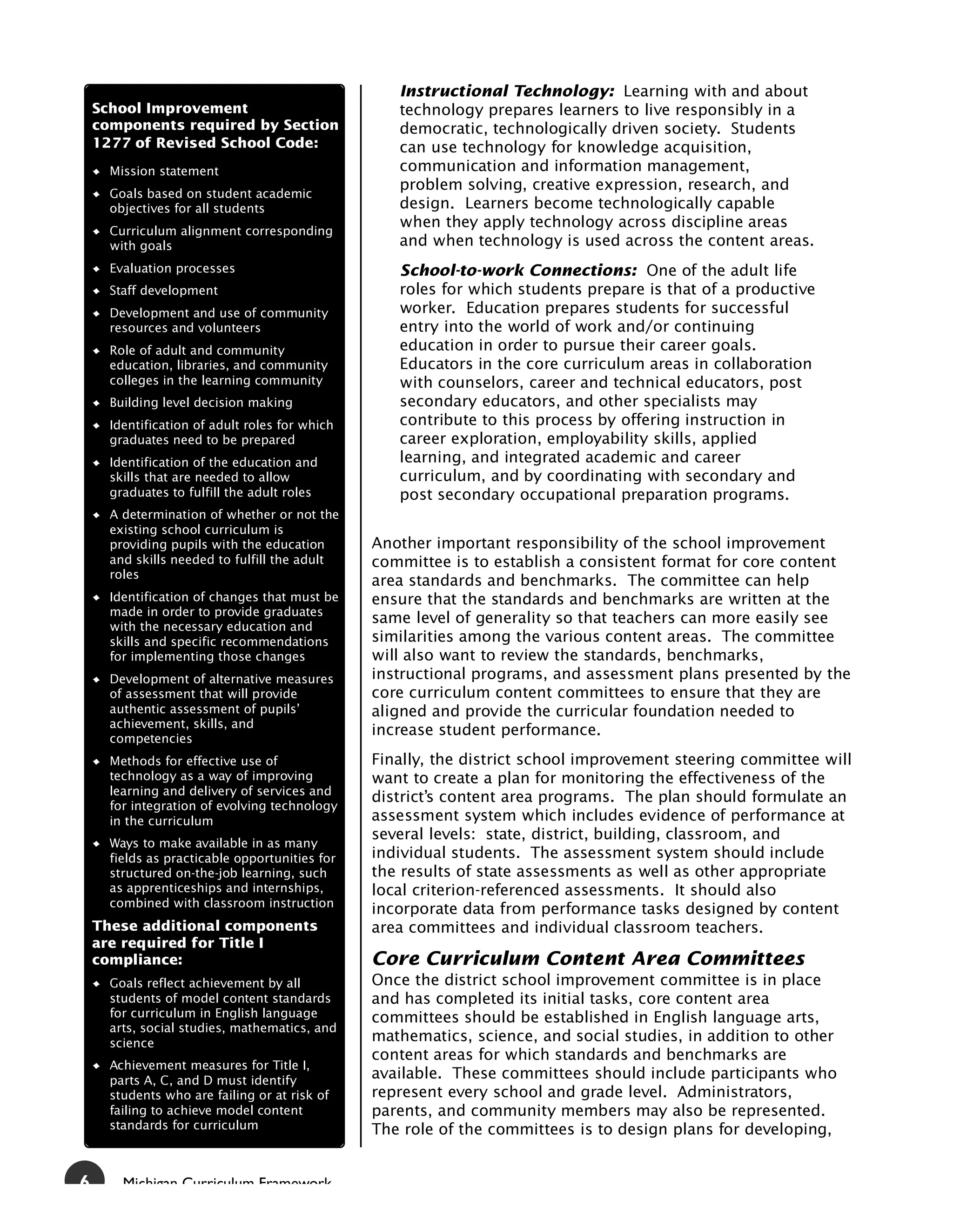 Instructional Technology: Learning with and about
    School Improvement                             technology prepares learners to live responsibly in a
    components required by Section                 democratic, technologically driven society. Students
    1277 of Revised School Code:                   can use technology for knowledge acquisition,
      Mission statement                            communication and information management,
                                                   problem solving, creative expression, research, and
      Goals based on student academic
      objectives for all students                  design. Learners become technologically capable
                                                   when they apply technology across discipline areas
      Curriculum alignment corresponding
      with goals                                   and when technology is used across the content areas.
      Evaluation processes                         School-to-work Connections: One of the adult life
      Staff development                            roles for which students prepare is that of a productive
      Development and use of community             worker. Education prepares students for successful
      resources and volunteers                     entry into the world of work and/or continuing
      Role of adult and community                  education in order to pursue their career goals.
      education, libraries, and community          Educators in the core curriculum areas in collaboration
      colleges in the learning community           with counselors, career and technical educators, post
      Building level decision making               secondary educators, and other specialists may
      Identification of adult roles for which      contribute to this process by offering instruction in
      graduates need to be prepared                career exploration, employability skills, applied
      Identification of the education and          learning, and integrated academic and career
      skills that are needed to allow              curriculum, and by coordinating with secondary and
      graduates to fulfill the adult roles         post secondary occupational preparation programs.
      A determination of whether or not the
      existing school curriculum is
      providing pupils with the education       Another important responsibility of the school improvement
      and skills needed to fulfill the adult    committee is to establish a consistent format for core content
      roles
                                                area standards and benchmarks. The committee can help
      Identification of changes that must be    ensure that the standards and benchmarks are written at the
      made in order to provide graduates
                                                same level of generality so that teachers can more easily see
      with the necessary education and
      skills and specific recommendations       similarities among the various content areas. The committee
      for implementing those changes            will also want to review the standards, benchmarks,
      Development of alternative measures       instructional programs, and assessment plans presented by the
      of assessment that will provide           core curriculum content committees to ensure that they are
      authentic assessment of pupils’           aligned and provide the curricular foundation needed to
      achievement, skills, and
                                                increase student performance.
      competencies
      Methods for effective use of              Finally, the district school improvement steering committee will
      technology as a way of improving          want to create a plan for monitoring the effectiveness of the
      learning and delivery of services and
                                                district’s content area programs. The plan should formulate an
      for integration of evolving technology
      in the curriculum                         assessment system which includes evidence of performance at
                                                several levels: state, district, building, classroom, and
      Ways to make available in as many
      fields as practicable opportunities for   individual students. The assessment system should include
      structured on-the-job learning, such      the results of state assessments as well as other appropriate
      as apprenticeships and internships,       local criterion-referenced assessments. It should also
      combined with classroom instruction
                                                incorporate data from performance tasks designed by content
    These additional components                 area committees and individual classroom teachers.
    are required for Title I
    compliance:                                 Core Curriculum Content Area Committees
      Goals reflect achievement by all          Once the district school improvement committee is in place
      students of model content standards       and has completed its initial tasks, core content area
      for curriculum in English language        committees should be established in English language arts,
      arts, social studies, mathematics, and
      science                                   mathematics, science, and social studies, in addition to other
                                                content areas for which standards and benchmarks are
      Achievement measures for Title I,
      parts A, C, and D must identify           available. These committees should include participants who
      students who are failing or at risk of    represent every school and grade level. Administrators,
      failing to achieve model content          parents, and community members may also be represented.
      standards for curriculum                  The role of the committees is to design plans for developing,


6       Michigan Curriculum Framework
 