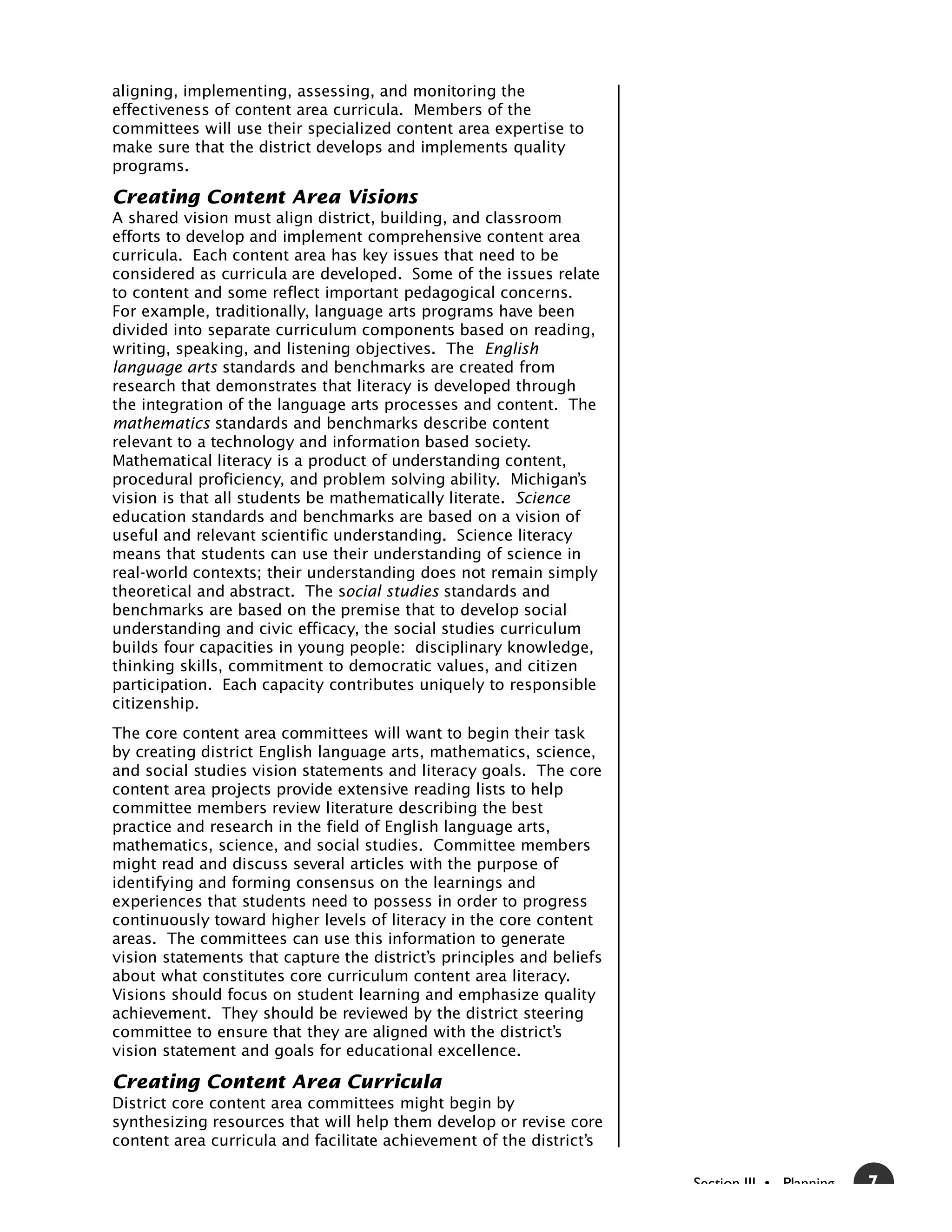 aligning, implementing, assessing, and monitoring the
effectiveness of content area curricula. Members of the
committees will use their specialized content area expertise to
make sure that the district develops and implements quality
programs.

Creating Content Area Visions
A shared vision must align district, building, and classroom
efforts to develop and implement comprehensive content area
curricula. Each content area has key issues that need to be
considered as curricula are developed. Some of the issues relate
to content and some reflect important pedagogical concerns.
For example, traditionally, language arts programs have been
divided into separate curriculum components based on reading,
writing, speaking, and listening objectives. The English
language arts standards and benchmarks are created from
research that demonstrates that literacy is developed through
the integration of the language arts processes and content. The
mathematics standards and benchmarks describe content
relevant to a technology and information based society.
Mathematical literacy is a product of understanding content,
procedural proficiency, and problem solving ability. Michigan’s
vision is that all students be mathematically literate. Science
education standards and benchmarks are based on a vision of
useful and relevant scientific understanding. Science literacy
means that students can use their understanding of science in
real-world contexts; their understanding does not remain simply
theoretical and abstract. The social studies standards and
benchmarks are based on the premise that to develop social
understanding and civic efficacy, the social studies curriculum
builds four capacities in young people: disciplinary knowledge,
thinking skills, commitment to democratic values, and citizen
participation. Each capacity contributes uniquely to responsible
citizenship.
The core content area committees will want to begin their task
by creating district English language arts, mathematics, science,
and social studies vision statements and literacy goals. The core
content area projects provide extensive reading lists to help
committee members review literature describing the best
practice and research in the field of English language arts,
mathematics, science, and social studies. Committee members
might read and discuss several articles with the purpose of
identifying and forming consensus on the learnings and
experiences that students need to possess in order to progress
continuously toward higher levels of literacy in the core content
areas. The committees can use this information to generate
vision statements that capture the district’s principles and beliefs
about what constitutes core curriculum content area literacy.
Visions should focus on student learning and emphasize quality
achievement. They should be reviewed by the district steering
committee to ensure that they are aligned with the district’s
vision statement and goals for educational excellence.

Creating Content Area Curricula
District core content area committees might begin by
synthesizing resources that will help them develop or revise core
content area curricula and facilitate achievement of the district’s

                                                                       Section III • Planning   7
 