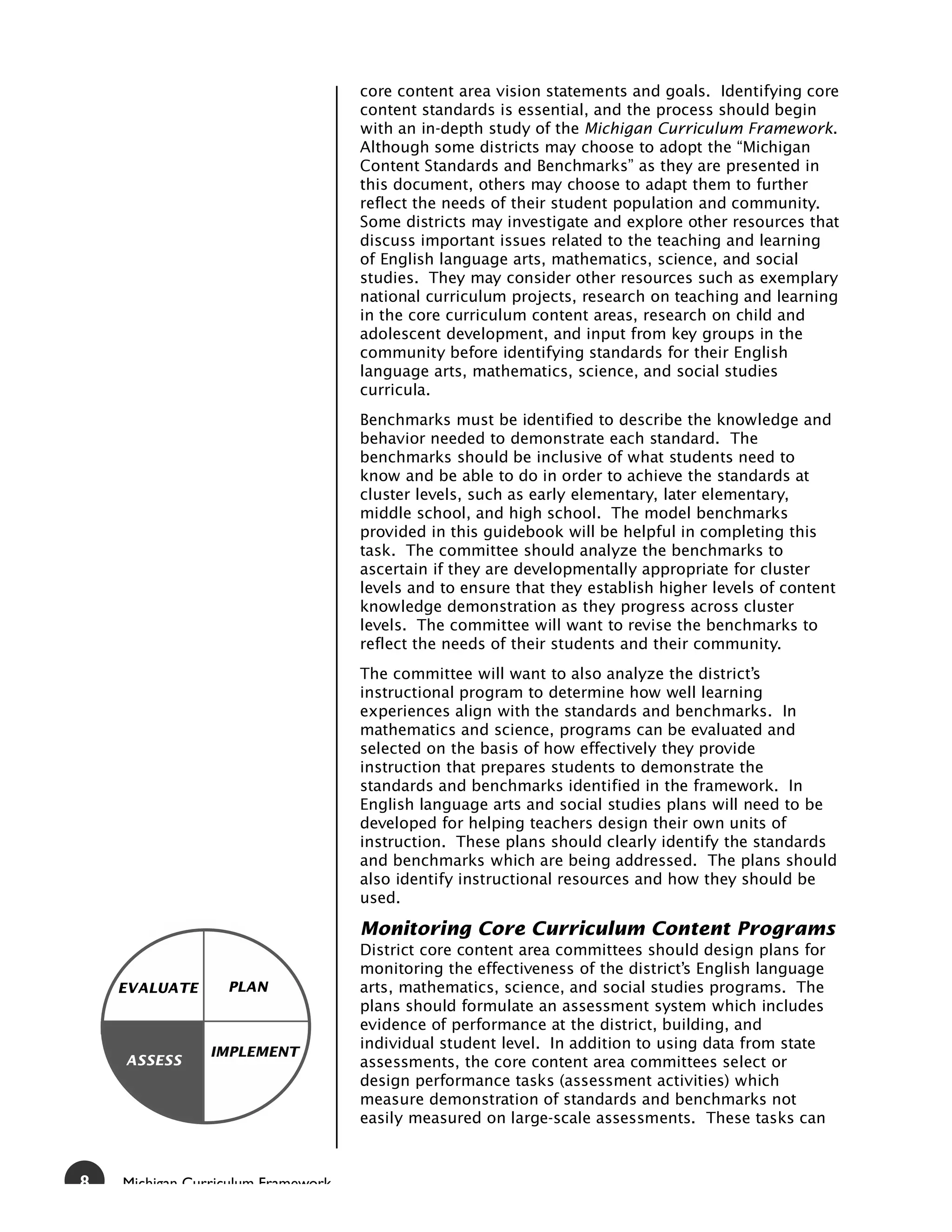 core content area vision statements and goals. Identifying core
                                    content standards is essential, and the process should begin
                                    with an in-depth study of the Michigan Curriculum Framework.
                                    Although some districts may choose to adopt the “Michigan
                                    Content Standards and Benchmarks” as they are presented in
                                    this document, others may choose to adapt them to further
                                    reflect the needs of their student population and community.
                                    Some districts may investigate and explore other resources that
                                    discuss important issues related to the teaching and learning
                                    of English language arts, mathematics, science, and social
                                    studies. They may consider other resources such as exemplary
                                    national curriculum projects, research on teaching and learning
                                    in the core curriculum content areas, research on child and
                                    adolescent development, and input from key groups in the
                                    community before identifying standards for their English
                                    language arts, mathematics, science, and social studies
                                    curricula.
                                    Benchmarks must be identified to describe the knowledge and
                                    behavior needed to demonstrate each standard. The
                                    benchmarks should be inclusive of what students need to
                                    know and be able to do in order to achieve the standards at
                                    cluster levels, such as early elementary, later elementary,
                                    middle school, and high school. The model benchmarks
                                    provided in this guidebook will be helpful in completing this
                                    task. The committee should analyze the benchmarks to
                                    ascertain if they are developmentally appropriate for cluster
                                    levels and to ensure that they establish higher levels of content
                                    knowledge demonstration as they progress across cluster
                                    levels. The committee will want to revise the benchmarks to
                                    reflect the needs of their students and their community.
                                    The committee will want to also analyze the district’s
                                    instructional program to determine how well learning
                                    experiences align with the standards and benchmarks. In
                                    mathematics and science, programs can be evaluated and
                                    selected on the basis of how effectively they provide
                                    instruction that prepares students to demonstrate the
                                    standards and benchmarks identified in the framework. In
                                    English language arts and social studies plans will need to be
                                    developed for helping teachers design their own units of
                                    instruction. These plans should clearly identify the standards
                                    and benchmarks which are being addressed. The plans should
                                    also identify instructional resources and how they should be
                                    used.

                                    Monitoring Core Curriculum Content Programs
                                    District core content area committees should design plans for
                                    monitoring the effectiveness of the district’s English language
    EVALUATE      PLAN              arts, mathematics, science, and social studies programs. The
                                    plans should formulate an assessment system which includes
                                    evidence of performance at the district, building, and
                                    individual student level. In addition to using data from state
                IMPLEMENT
    ASSESS                          assessments, the core content area committees select or
                                    design performance tasks (assessment activities) which
                                    measure demonstration of standards and benchmarks not
                                    easily measured on large-scale assessments. These tasks can



8   Michigan Curriculum Framework
 