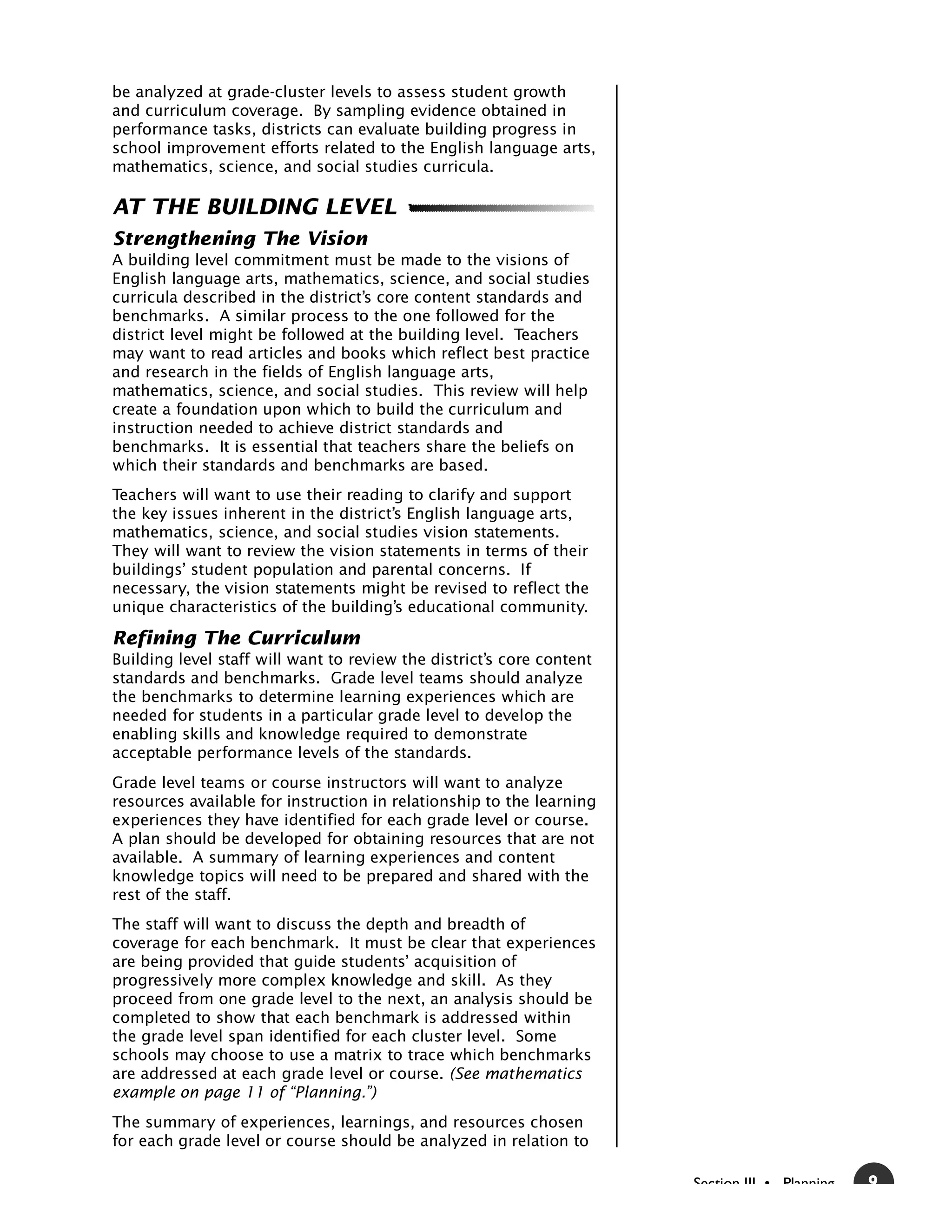 be analyzed at grade-cluster levels to assess student growth
and curriculum coverage. By sampling evidence obtained in
performance tasks, districts can evaluate building progress in
school improvement efforts related to the English language arts,
mathematics, science, and social studies curricula.

AT THE BUILDING LEVEL
Strengthening The Vision
A building level commitment must be made to the visions of
English language arts, mathematics, science, and social studies
curricula described in the district’s core content standards and
benchmarks. A similar process to the one followed for the
district level might be followed at the building level. Teachers
may want to read articles and books which reflect best practice
and research in the fields of English language arts,
mathematics, science, and social studies. This review will help
create a foundation upon which to build the curriculum and
instruction needed to achieve district standards and
benchmarks. It is essential that teachers share the beliefs on
which their standards and benchmarks are based.
Teachers will want to use their reading to clarify and support
the key issues inherent in the district’s English language arts,
mathematics, science, and social studies vision statements.
They will want to review the vision statements in terms of their
buildings’ student population and parental concerns. If
necessary, the vision statements might be revised to reflect the
unique characteristics of the building’s educational community.

Refining The Curriculum
Building level staff will want to review the district’s core content
standards and benchmarks. Grade level teams should analyze
the benchmarks to determine learning experiences which are
needed for students in a particular grade level to develop the
enabling skills and knowledge required to demonstrate
acceptable performance levels of the standards.
Grade level teams or course instructors will want to analyze
resources available for instruction in relationship to the learning
experiences they have identified for each grade level or course.
A plan should be developed for obtaining resources that are not
available. A summary of learning experiences and content
knowledge topics will need to be prepared and shared with the
rest of the staff.
The staff will want to discuss the depth and breadth of
coverage for each benchmark. It must be clear that experiences
are being provided that guide students’ acquisition of
progressively more complex knowledge and skill. As they
proceed from one grade level to the next, an analysis should be
completed to show that each benchmark is addressed within
the grade level span identified for each cluster level. Some
schools may choose to use a matrix to trace which benchmarks
are addressed at each grade level or course. (See mathematics
example on page 11 of “Planning.”)
The summary of experiences, learnings, and resources chosen
for each grade level or course should be analyzed in relation to

                                                                       Section III • Planning   9
 