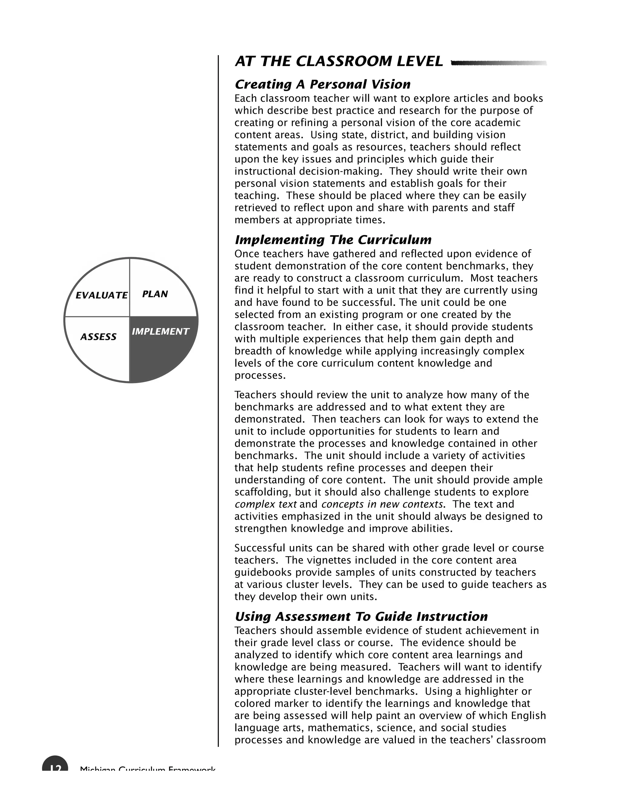 AT THE CLASSROOM LEVEL
                                     Creating A Personal Vision
                                     Each classroom teacher will want to explore articles and books
                                     which describe best practice and research for the purpose of
                                     creating or refining a personal vision of the core academic
                                     content areas. Using state, district, and building vision
                                     statements and goals as resources, teachers should reflect
                                     upon the key issues and principles which guide their
                                     instructional decision-making. They should write their own
                                     personal vision statements and establish goals for their
                                     teaching. These should be placed where they can be easily
                                     retrieved to reflect upon and share with parents and staff
                                     members at appropriate times.

                                     Implementing The Curriculum
                                     Once teachers have gathered and reflected upon evidence of
                                     student demonstration of the core content benchmarks, they
                                     are ready to construct a classroom curriculum. Most teachers
     EVALUATE     PLAN               find it helpful to start with a unit that they are currently using
                                     and have found to be successful. The unit could be one
                                     selected from an existing program or one created by the
                IMPLEMENT            classroom teacher. In either case, it should provide students
     ASSESS                          with multiple experiences that help them gain depth and
                                     breadth of knowledge while applying increasingly complex
                                     levels of the core curriculum content knowledge and
                                     processes.
                                     Teachers should review the unit to analyze how many of the
                                     benchmarks are addressed and to what extent they are
                                     demonstrated. Then teachers can look for ways to extend the
                                     unit to include opportunities for students to learn and
                                     demonstrate the processes and knowledge contained in other
                                     benchmarks. The unit should include a variety of activities
                                     that help students refine processes and deepen their
                                     understanding of core content. The unit should provide ample
                                     scaffolding, but it should also challenge students to explore
                                     complex text and concepts in new contexts. The text and
                                     activities emphasized in the unit should always be designed to
                                     strengthen knowledge and improve abilities.
                                     Successful units can be shared with other grade level or course
                                     teachers. The vignettes included in the core content area
                                     guidebooks provide samples of units constructed by teachers
                                     at various cluster levels. They can be used to guide teachers as
                                     they develop their own units.

                                     Using Assessment To Guide Instruction
                                     Teachers should assemble evidence of student achievement in
                                     their grade level class or course. The evidence should be
                                     analyzed to identify which core content area learnings and
                                     knowledge are being measured. Teachers will want to identify
                                     where these learnings and knowledge are addressed in the
                                     appropriate cluster-level benchmarks. Using a highlighter or
                                     colored marker to identify the learnings and knowledge that
                                     are being assessed will help paint an overview of which English
                                     language arts, mathematics, science, and social studies
                                     processes and knowledge are valued in the teachers’ classroom

12   Michigan Curriculum Framework
 