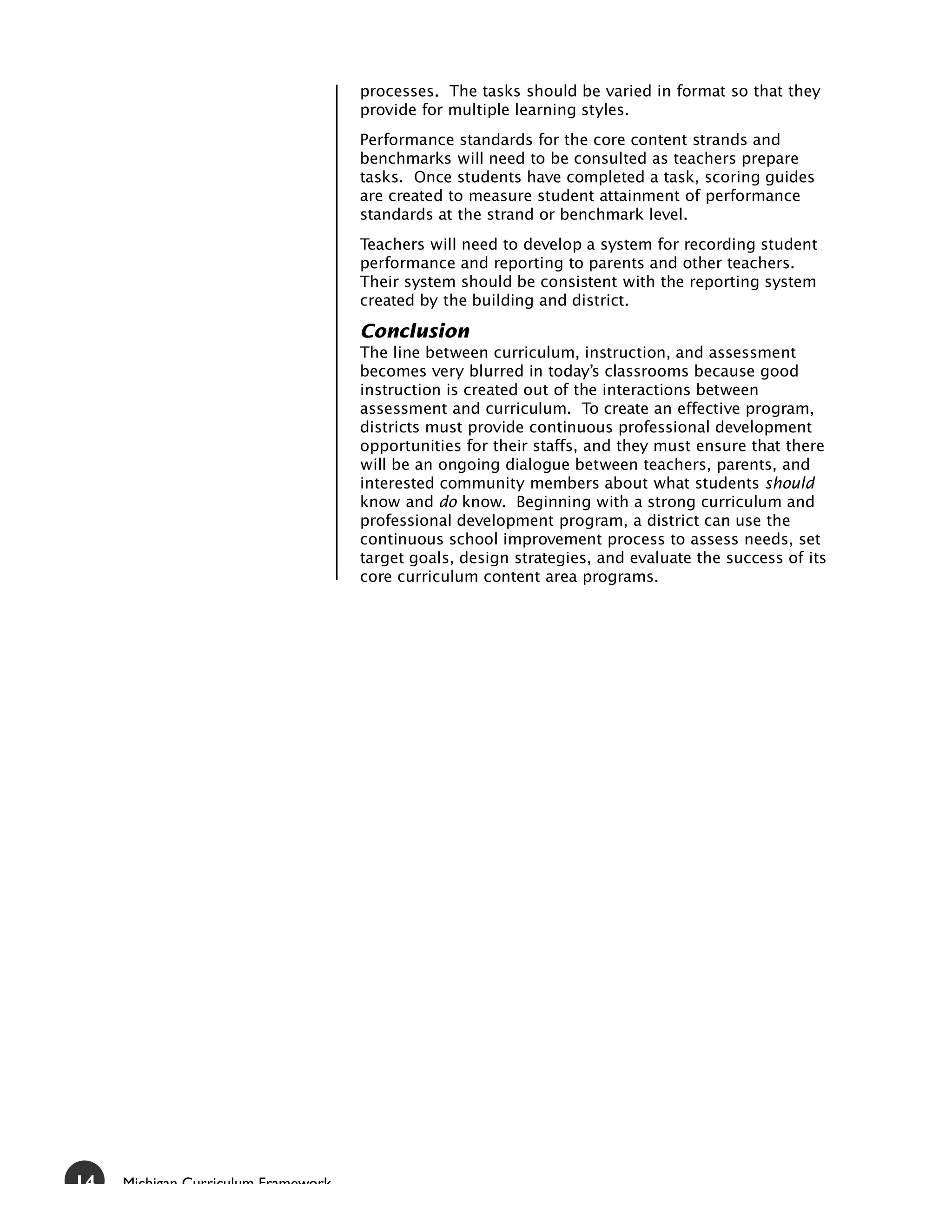 processes. The tasks should be varied in format so that they
                                     provide for multiple learning styles.
                                     Performance standards for the core content strands and
                                     benchmarks will need to be consulted as teachers prepare
                                     tasks. Once students have completed a task, scoring guides
                                     are created to measure student attainment of performance
                                     standards at the strand or benchmark level.
                                     Teachers will need to develop a system for recording student
                                     performance and reporting to parents and other teachers.
                                     Their system should be consistent with the reporting system
                                     created by the building and district.

                                     Conclusion
                                     The line between curriculum, instruction, and assessment
                                     becomes very blurred in today’s classrooms because good
                                     instruction is created out of the interactions between
                                     assessment and curriculum. To create an effective program,
                                     districts must provide continuous professional development
                                     opportunities for their staffs, and they must ensure that there
                                     will be an ongoing dialogue between teachers, parents, and
                                     interested community members about what students should
                                     know and do know. Beginning with a strong curriculum and
                                     professional development program, a district can use the
                                     continuous school improvement process to assess needs, set
                                     target goals, design strategies, and evaluate the success of its
                                     core curriculum content area programs.




14   Michigan Curriculum Framework
 