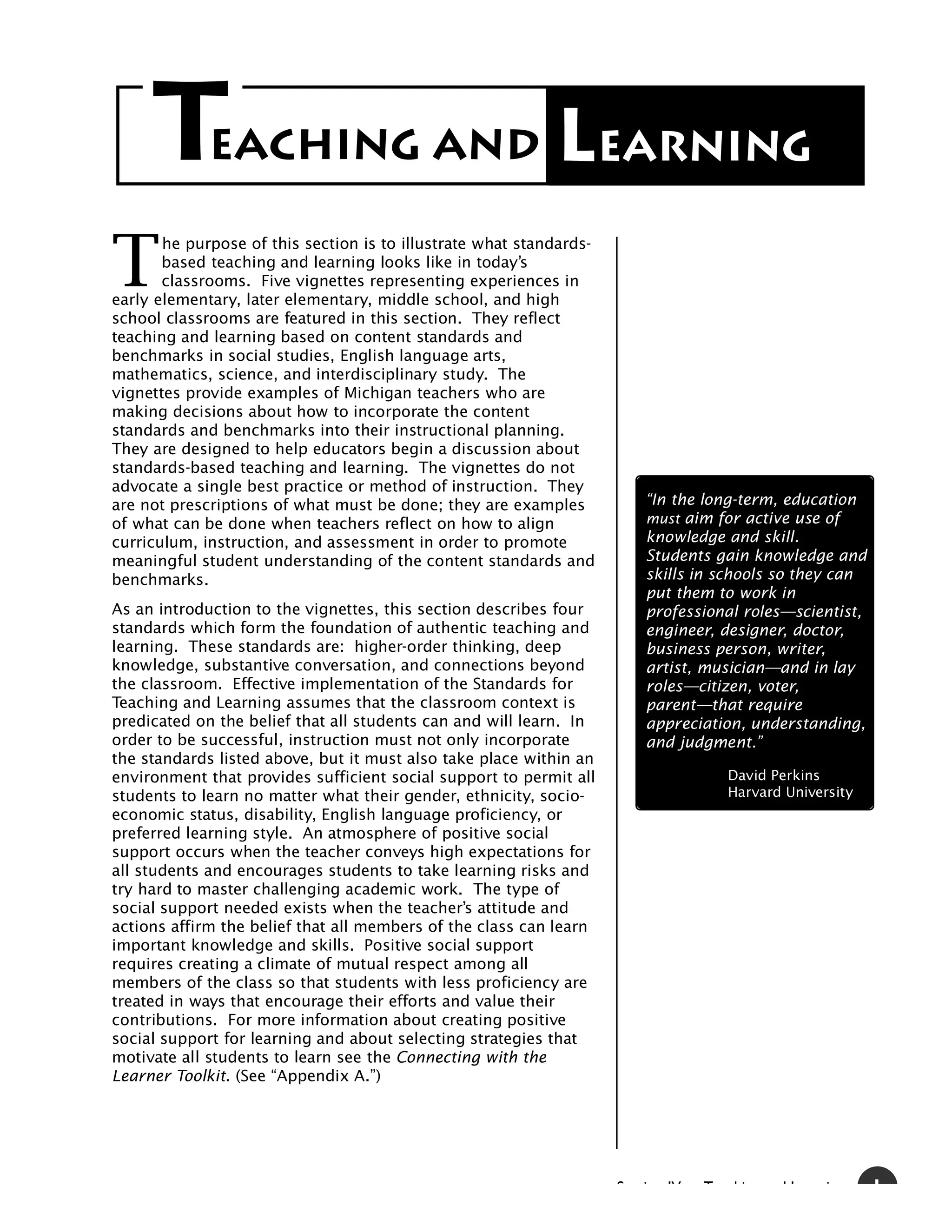 T       EACHING AND                                    Learning
T
       he purpose of this section is to illustrate what standards-
       based teaching and learning looks like in today’s
       classrooms. Five vignettes representing experiences in
early elementary, later elementary, middle school, and high
school classrooms are featured in this section. They reflect
teaching and learning based on content standards and
benchmarks in social studies, English language arts,
mathematics, science, and interdisciplinary study. The
vignettes provide examples of Michigan teachers who are
making decisions about how to incorporate the content
standards and benchmarks into their instructional planning.
They are designed to help educators begin a discussion about
standards-based teaching and learning. The vignettes do not
advocate a single best practice or method of instruction. They
are not prescriptions of what must be done; they are examples           “In the long-term, education
of what can be done when teachers reflect on how to align               must aim for active use of
curriculum, instruction, and assessment in order to promote             knowledge and skill.
meaningful student understanding of the content standards and           Students gain knowledge and
benchmarks.                                                             skills in schools so they can
                                                                        put them to work in
As an introduction to the vignettes, this section describes four        professional roles—scientist,
standards which form the foundation of authentic teaching and           engineer, designer, doctor,
learning. These standards are: higher-order thinking, deep              business person, writer,
knowledge, substantive conversation, and connections beyond             artist, musician—and in lay
the classroom. Effective implementation of the Standards for            roles—citizen, voter,
Teaching and Learning assumes that the classroom context is             parent—that require
predicated on the belief that all students can and will learn. In       appreciation, understanding,
order to be successful, instruction must not only incorporate           and judgment.”
the standards listed above, but it must also take place within an
environment that provides sufficient social support to permit all                    David Perkins
students to learn no matter what their gender, ethnicity, socio-                     Harvard University
economic status, disability, English language proficiency, or
preferred learning style. An atmosphere of positive social
support occurs when the teacher conveys high expectations for
all students and encourages students to take learning risks and
try hard to master challenging academic work. The type of
social support needed exists when the teacher’s attitude and
actions affirm the belief that all members of the class can learn
important knowledge and skills. Positive social support
requires creating a climate of mutual respect among all
members of the class so that students with less proficiency are
treated in ways that encourage their efforts and value their
contributions. For more information about creating positive
social support for learning and about selecting strategies that
motivate all students to learn see the Connecting with the
Learner Toolkit. (See “Appendix A.”)




                                                                     S ti   IV   T   hi     dL     i      1
 