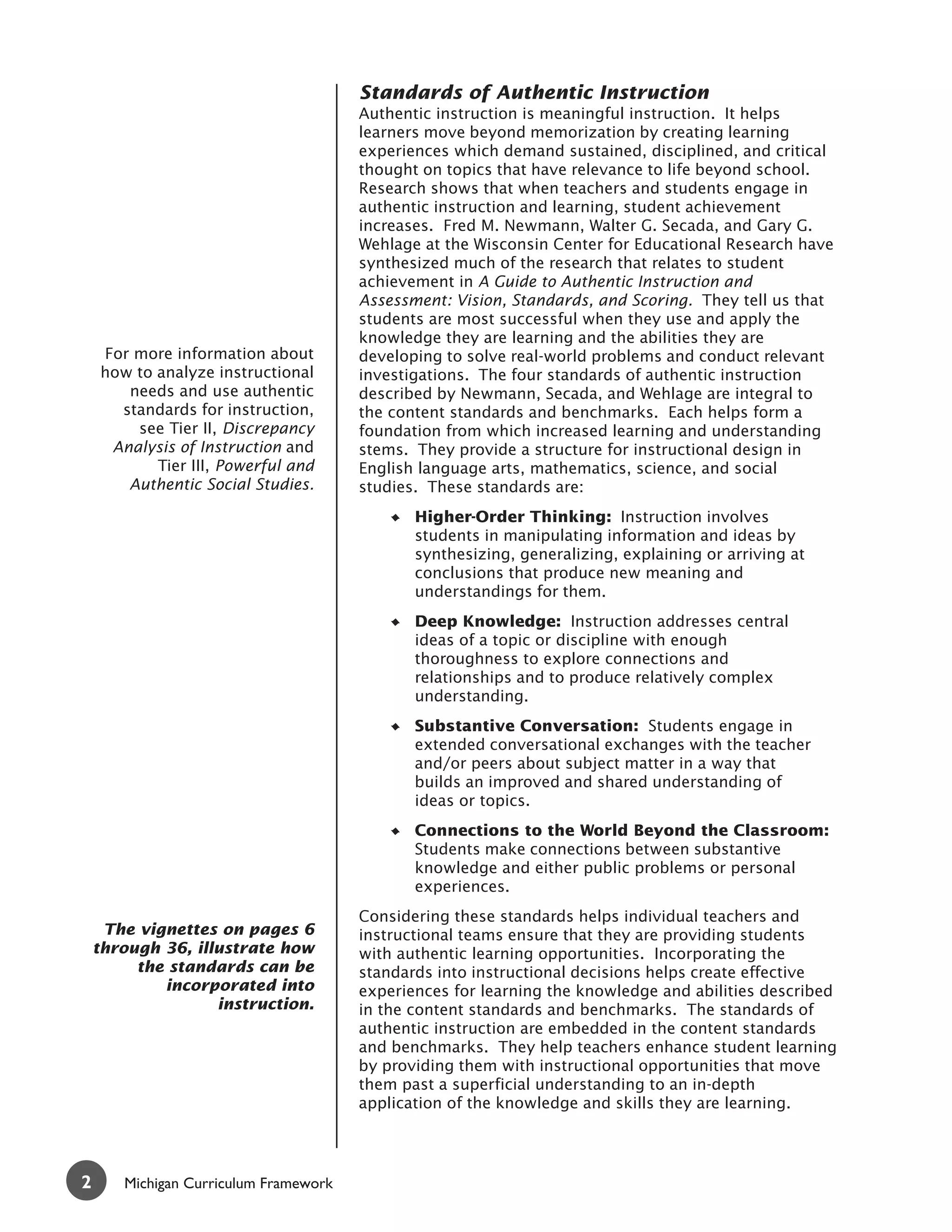 Standards of Authentic Instruction
                                       Authentic instruction is meaningful instruction. It helps
                                       learners move beyond memorization by creating learning
                                       experiences which demand sustained, disciplined, and critical
                                       thought on topics that have relevance to life beyond school.
                                       Research shows that when teachers and students engage in
                                       authentic instruction and learning, student achievement
                                       increases. Fred M. Newmann, Walter G. Secada, and Gary G.
                                       Wehlage at the Wisconsin Center for Educational Research have
                                       synthesized much of the research that relates to student
                                       achievement in A Guide to Authentic Instruction and
                                       Assessment: Vision, Standards, and Scoring. They tell us that
                                       students are most successful when they use and apply the
                                       knowledge they are learning and the abilities they are
    For more information about         developing to solve real-world problems and conduct relevant
    how to analyze instructional       investigations. The four standards of authentic instruction
       needs and use authentic         described by Newmann, Secada, and Wehlage are integral to
      standards for instruction,       the content standards and benchmarks. Each helps form a
        see Tier II, Discrepancy       foundation from which increased learning and understanding
     Analysis of Instruction and       stems. They provide a structure for instructional design in
           Tier III, Powerful and      English language arts, mathematics, science, and social
       Authentic Social Studies.       studies. These standards are:
                                              Higher-Order Thinking: Instruction involves
                                              students in manipulating information and ideas by
                                              synthesizing, generalizing, explaining or arriving at
                                              conclusions that produce new meaning and
                                              understandings for them.
                                              Deep Knowledge: Instruction addresses central
                                              ideas of a topic or discipline with enough
                                              thoroughness to explore connections and
                                              relationships and to produce relatively complex
                                              understanding.
                                              Substantive Conversation: Students engage in
                                              extended conversational exchanges with the teacher
                                              and/or peers about subject matter in a way that
                                              builds an improved and shared understanding of
                                              ideas or topics.
                                              Connections to the World Beyond the Classroom:
                                              Students make connections between substantive
                                              knowledge and either public problems or personal
                                              experiences.
                                       Considering these standards helps individual teachers and
     The vignettes on pages 6          instructional teams ensure that they are providing students
    through 36, illustrate how         with authentic learning opportunities. Incorporating the
         the standards can be          standards into instructional decisions helps create effective
            incorporated into          experiences for learning the knowledge and abilities described
                   instruction.        in the content standards and benchmarks. The standards of
                                       authentic instruction are embedded in the content standards
                                       and benchmarks. They help teachers enhance student learning
                                       by providing them with instructional opportunities that move
                                       them past a superficial understanding to an in-depth
                                       application of the knowledge and skills they are learning.




2      Michigan Curriculum Framework
 