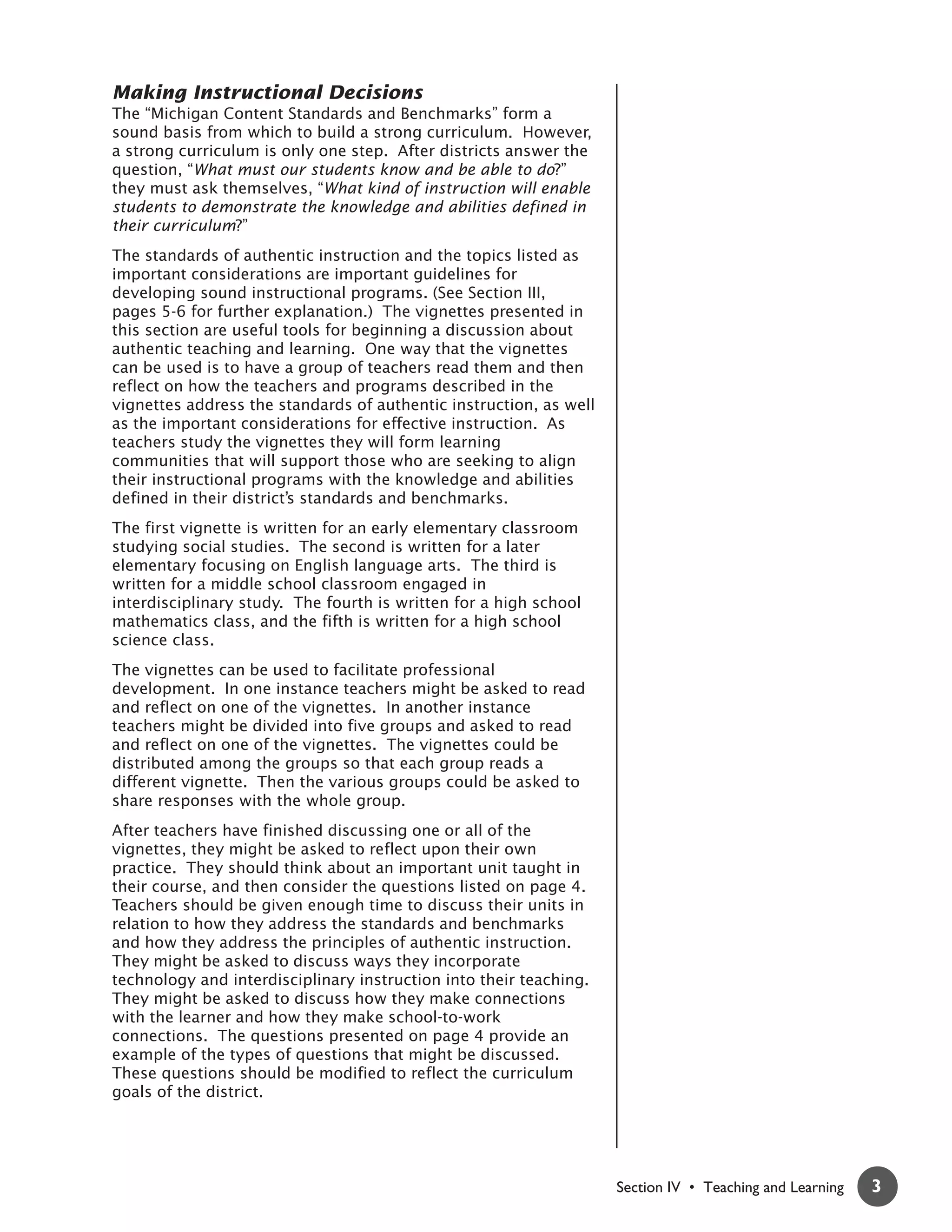 Making Instructional Decisions
The “Michigan Content Standards and Benchmarks” form a
sound basis from which to build a strong curriculum. However,
a strong curriculum is only one step. After districts answer the
question, “What must our students know and be able to do?”
they must ask themselves, “What kind of instruction will enable
students to demonstrate the knowledge and abilities defined in
their curriculum?”
The standards of authentic instruction and the topics listed as
important considerations are important guidelines for
developing sound instructional programs. (See Section III,
pages 5-6 for further explanation.) The vignettes presented in
this section are useful tools for beginning a discussion about
authentic teaching and learning. One way that the vignettes
can be used is to have a group of teachers read them and then
reflect on how the teachers and programs described in the
vignettes address the standards of authentic instruction, as well
as the important considerations for effective instruction. As
teachers study the vignettes they will form learning
communities that will support those who are seeking to align
their instructional programs with the knowledge and abilities
defined in their district’s standards and benchmarks.
The first vignette is written for an early elementary classroom
studying social studies. The second is written for a later
elementary focusing on English language arts. The third is
written for a middle school classroom engaged in
interdisciplinary study. The fourth is written for a high school
mathematics class, and the fifth is written for a high school
science class.
The vignettes can be used to facilitate professional
development. In one instance teachers might be asked to read
and reflect on one of the vignettes. In another instance
teachers might be divided into five groups and asked to read
and reflect on one of the vignettes. The vignettes could be
distributed among the groups so that each group reads a
different vignette. Then the various groups could be asked to
share responses with the whole group.
After teachers have finished discussing one or all of the
vignettes, they might be asked to reflect upon their own
practice. They should think about an important unit taught in
their course, and then consider the questions listed on page 4.
Teachers should be given enough time to discuss their units in
relation to how they address the standards and benchmarks
and how they address the principles of authentic instruction.
They might be asked to discuss ways they incorporate
technology and interdisciplinary instruction into their teaching.
They might be asked to discuss how they make connections
with the learner and how they make school-to-work
connections. The questions presented on page 4 provide an
example of the types of questions that might be discussed.
These questions should be modified to reflect the curriculum
goals of the district.




                                                                    Section IV • Teaching and Learning   3
 