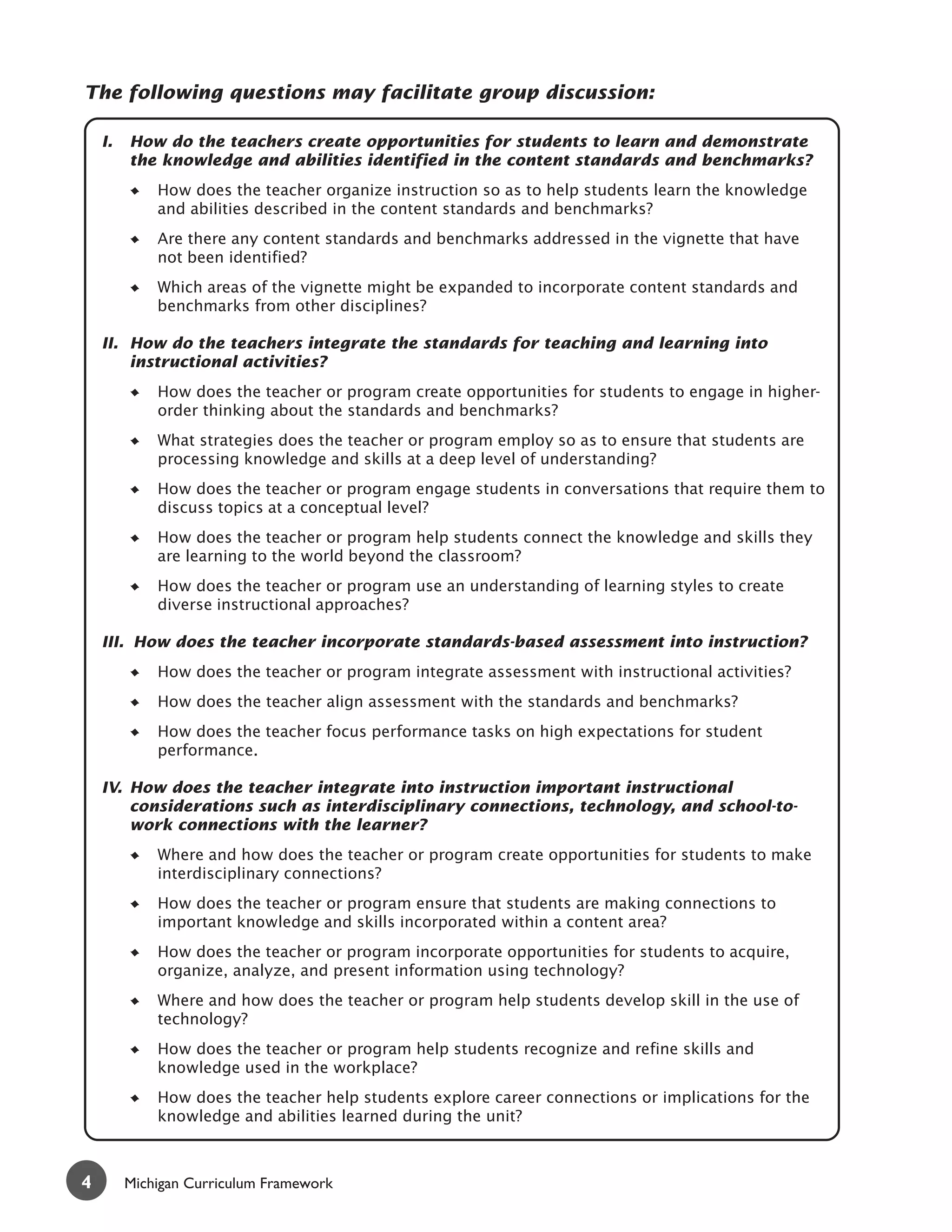 The following questions may facilitate group discussion:

    I.   How do the teachers create opportunities for students to learn and demonstrate
         the knowledge and abilities identified in the content standards and benchmarks?
             How does the teacher organize instruction so as to help students learn the knowledge
             and abilities described in the content standards and benchmarks?
             Are there any content standards and benchmarks addressed in the vignette that have
             not been identified?
             Which areas of the vignette might be expanded to incorporate content standards and
             benchmarks from other disciplines?

    II. How do the teachers integrate the standards for teaching and learning into
        instructional activities?
             How does the teacher or program create opportunities for students to engage in higher-
             order thinking about the standards and benchmarks?
             What strategies does the teacher or program employ so as to ensure that students are
             processing knowledge and skills at a deep level of understanding?
             How does the teacher or program engage students in conversations that require them to
             discuss topics at a conceptual level?
             How does the teacher or program help students connect the knowledge and skills they
             are learning to the world beyond the classroom?
             How does the teacher or program use an understanding of learning styles to create
             diverse instructional approaches?

    III. How does the teacher incorporate standards-based assessment into instruction?
             How does the teacher or program integrate assessment with instructional activities?
             How does the teacher align assessment with the standards and benchmarks?
             How does the teacher focus performance tasks on high expectations for student
             performance.

    IV. How does the teacher integrate into instruction important instructional
        considerations such as interdisciplinary connections, technology, and school-to-
        work connections with the learner?
             Where and how does the teacher or program create opportunities for students to make
             interdisciplinary connections?
             How does the teacher or program ensure that students are making connections to
             important knowledge and skills incorporated within a content area?
             How does the teacher or program incorporate opportunities for students to acquire,
             organize, analyze, and present information using technology?
             Where and how does the teacher or program help students develop skill in the use of
             technology?
             How does the teacher or program help students recognize and refine skills and
             knowledge used in the workplace?
             How does the teacher help students explore career connections or implications for the
             knowledge and abilities learned during the unit?



4        Michigan Curriculum Framework
 