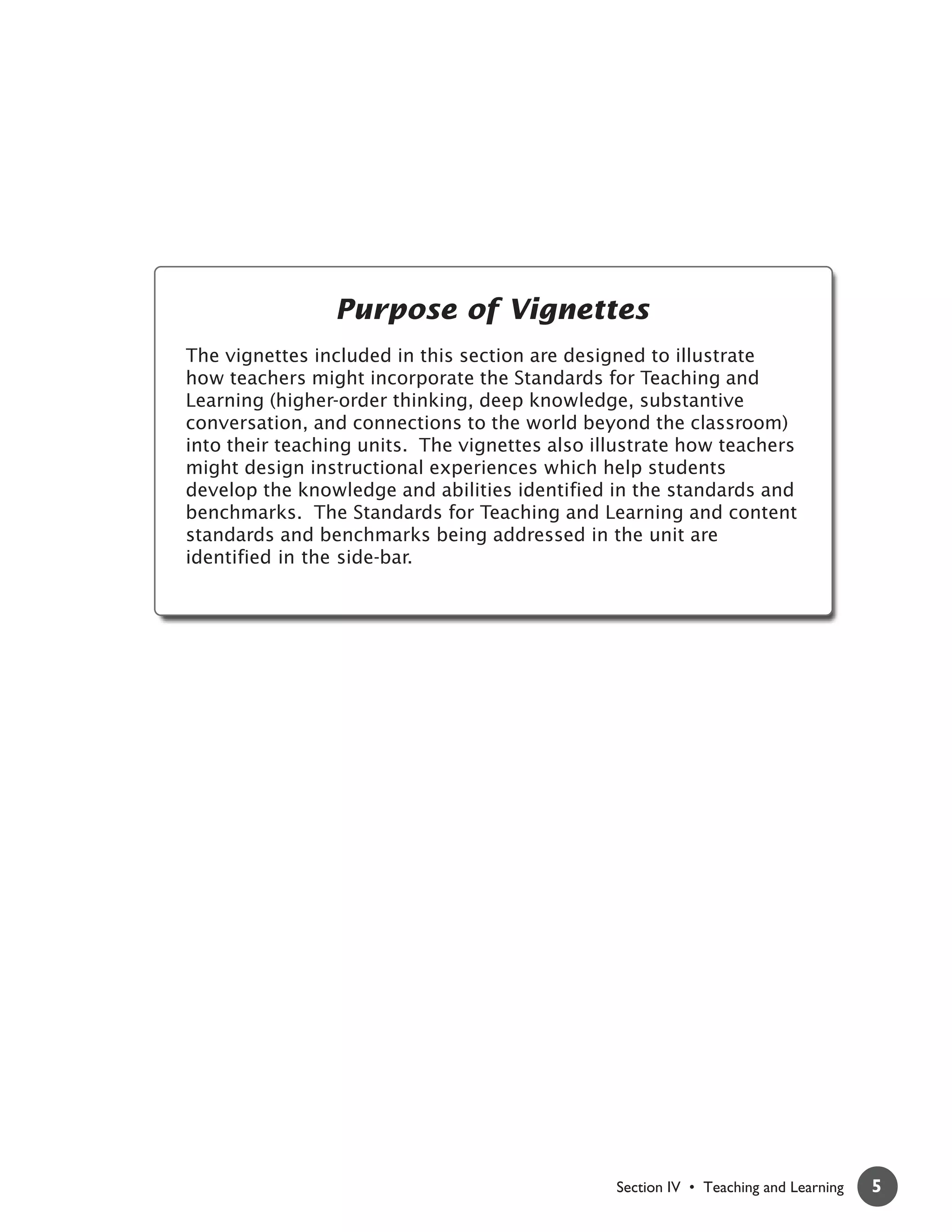 Purpose of Vignettes
The vignettes included in this section are designed to illustrate
how teachers might incorporate the Standards for Teaching and
Learning (higher-order thinking, deep knowledge, substantive
conversation, and connections to the world beyond the classroom)
into their teaching units. The vignettes also illustrate how teachers
might design instructional experiences which help students
develop the knowledge and abilities identified in the standards and
benchmarks. The Standards for Teaching and Learning and content
standards and benchmarks being addressed in the unit are
identified in the side-bar.




                                                Section IV • Teaching and Learning   5
 
