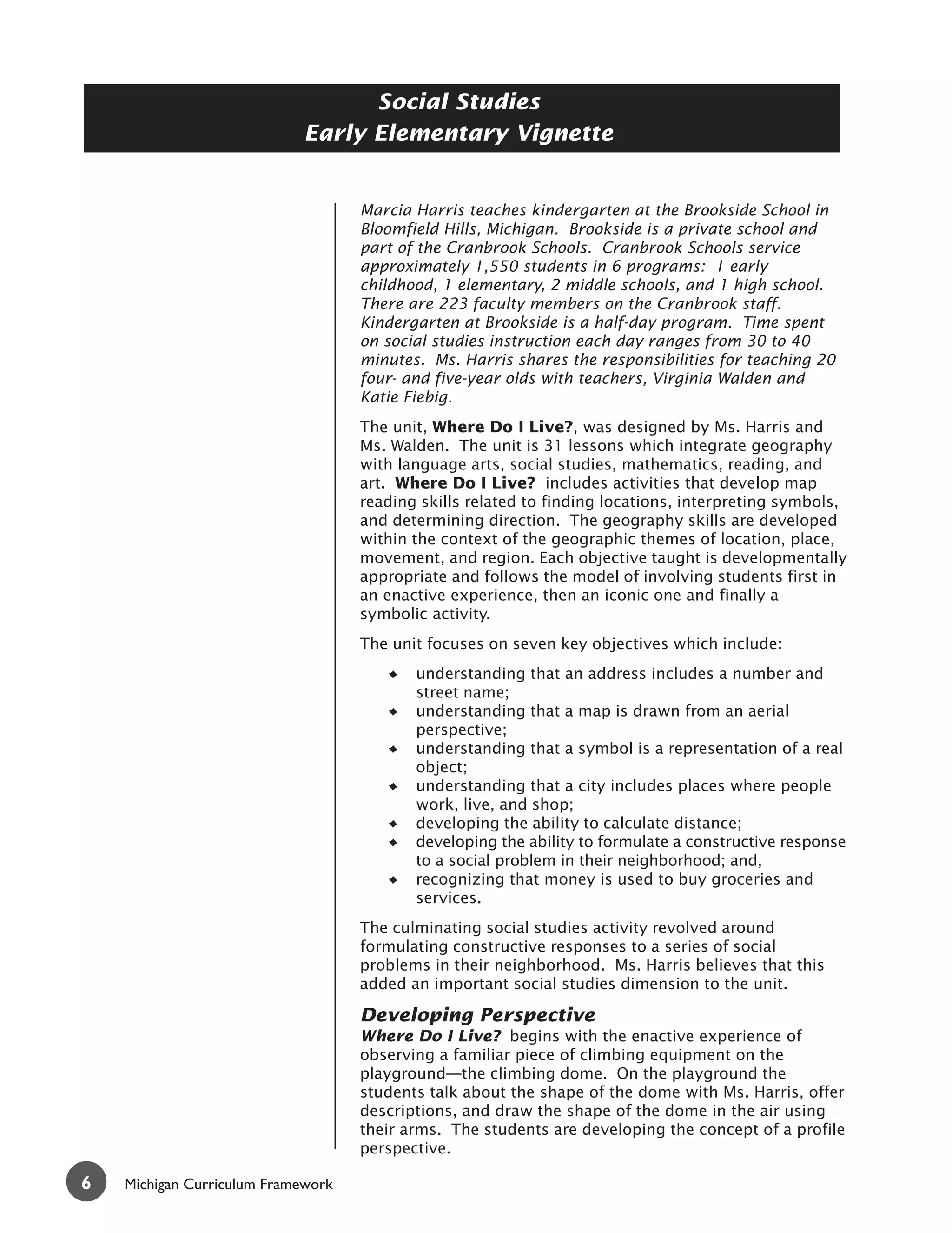Social Studies
                            Early Elementary Vignette


                                    Marcia Harris teaches kindergarten at the Brookside School in
                                    Bloomfield Hills, Michigan. Brookside is a private school and
                                    part of the Cranbrook Schools. Cranbrook Schools service
                                    approximately 1,550 students in 6 programs: 1 early
                                    childhood, 1 elementary, 2 middle schools, and 1 high school.
                                    There are 223 faculty members on the Cranbrook staff.
                                    Kindergarten at Brookside is a half-day program. Time spent
                                    on social studies instruction each day ranges from 30 to 40
                                    minutes. Ms. Harris shares the responsibilities for teaching 20
                                    four- and five-year olds with teachers, Virginia Walden and
                                    Katie Fiebig.
                                    The unit, Where Do I Live?, was designed by Ms. Harris and
                                    Ms. Walden. The unit is 31 lessons which integrate geography
                                    with language arts, social studies, mathematics, reading, and
                                    art. Where Do I Live? includes activities that develop map
                                    reading skills related to finding locations, interpreting symbols,
                                    and determining direction. The geography skills are developed
                                    within the context of the geographic themes of location, place,
                                    movement, and region. Each objective taught is developmentally
                                    appropriate and follows the model of involving students first in
                                    an enactive experience, then an iconic one and finally a
                                    symbolic activity.
                                    The unit focuses on seven key objectives which include:
                                           understanding that an address includes a number and
                                           street name;
                                           understanding that a map is drawn from an aerial
                                           perspective;
                                           understanding that a symbol is a representation of a real
                                           object;
                                           understanding that a city includes places where people
                                           work, live, and shop;
                                           developing the ability to calculate distance;
                                           developing the ability to formulate a constructive response
                                           to a social problem in their neighborhood; and,
                                           recognizing that money is used to buy groceries and
                                           services.
                                    The culminating social studies activity revolved around
                                    formulating constructive responses to a series of social
                                    problems in their neighborhood. Ms. Harris believes that this
                                    added an important social studies dimension to the unit.

                                    Developing Perspective
                                    Where Do I Live? begins with the enactive experience of
                                    observing a familiar piece of climbing equipment on the
                                    playground—the climbing dome. On the playground the
                                    students talk about the shape of the dome with Ms. Harris, offer
                                    descriptions, and draw the shape of the dome in the air using
                                    their arms. The students are developing the concept of a profile
                                    perspective.

6   Michigan Curriculum Framework
 