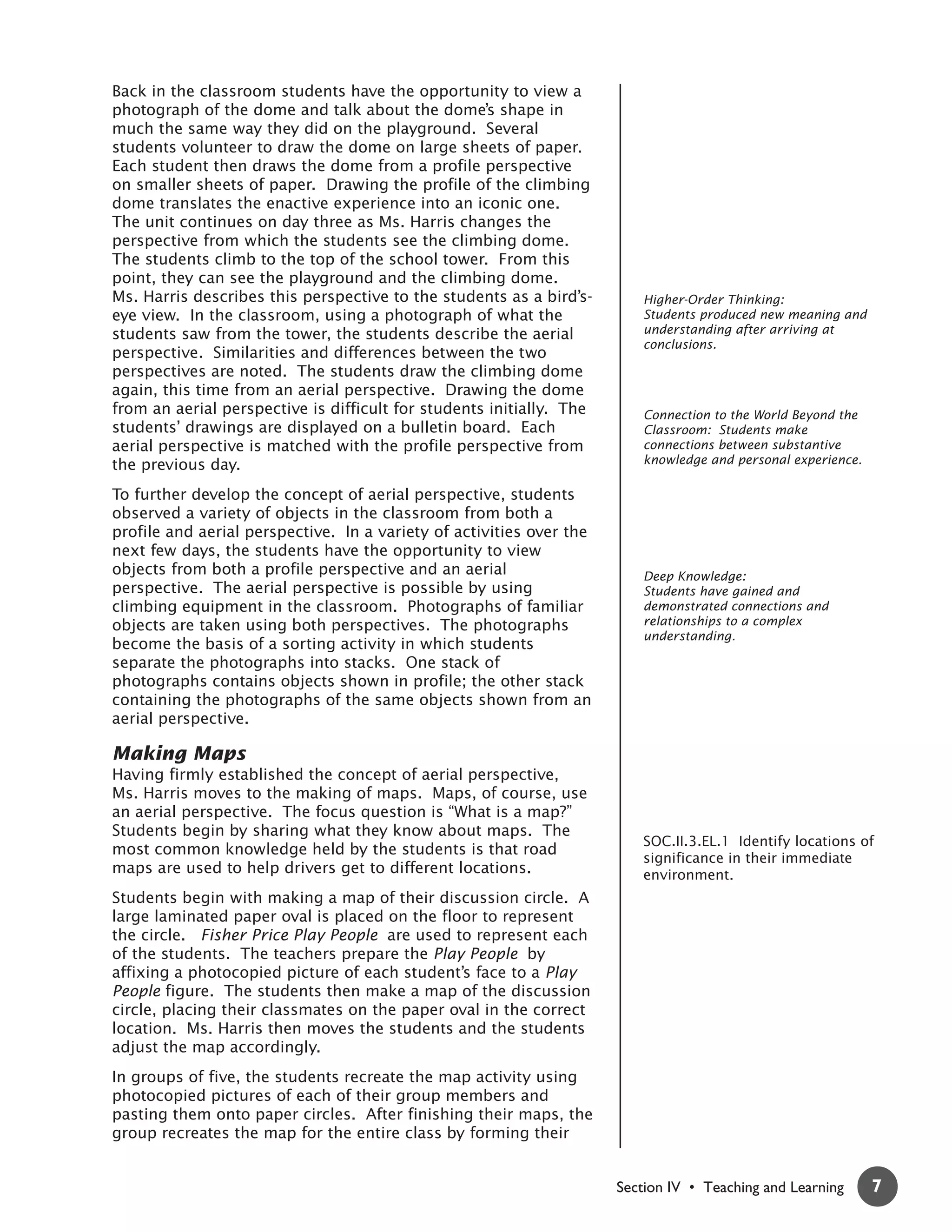 Back in the classroom students have the opportunity to view a
photograph of the dome and talk about the dome’s shape in
much the same way they did on the playground. Several
students volunteer to draw the dome on large sheets of paper.
Each student then draws the dome from a profile perspective
on smaller sheets of paper. Drawing the profile of the climbing
dome translates the enactive experience into an iconic one.
The unit continues on day three as Ms. Harris changes the
perspective from which the students see the climbing dome.
The students climb to the top of the school tower. From this
point, they can see the playground and the climbing dome.
Ms. Harris describes this perspective to the students as a bird’s-       Higher-Order Thinking:
eye view. In the classroom, using a photograph of what the               Students produced new meaning and
students saw from the tower, the students describe the aerial            understanding after arriving at
                                                                         conclusions.
perspective. Similarities and differences between the two
perspectives are noted. The students draw the climbing dome
again, this time from an aerial perspective. Drawing the dome
from an aerial perspective is difficult for students initially. The      Connection to the World Beyond the
students’ drawings are displayed on a bulletin board. Each               Classroom: Students make
aerial perspective is matched with the profile perspective from          connections between substantive
the previous day.                                                        knowledge and personal experience.

To further develop the concept of aerial perspective, students
observed a variety of objects in the classroom from both a
profile and aerial perspective. In a variety of activities over the
next few days, the students have the opportunity to view
objects from both a profile perspective and an aerial                    Deep Knowledge:
perspective. The aerial perspective is possible by using                 Students have gained and
climbing equipment in the classroom. Photographs of familiar             demonstrated connections and
objects are taken using both perspectives. The photographs               relationships to a complex
                                                                         understanding.
become the basis of a sorting activity in which students
separate the photographs into stacks. One stack of
photographs contains objects shown in profile; the other stack
containing the photographs of the same objects shown from an
aerial perspective.

Making Maps
Having firmly established the concept of aerial perspective,
Ms. Harris moves to the making of maps. Maps, of course, use
an aerial perspective. The focus question is “What is a map?”
Students begin by sharing what they know about maps. The
                                                                         SOC.II.3.EL.1 Identify locations of
most common knowledge held by the students is that road
                                                                         significance in their immediate
maps are used to help drivers get to different locations.                environment.
Students begin with making a map of their discussion circle. A
large laminated paper oval is placed on the floor to represent
the circle. Fisher Price Play People are used to represent each
of the students. The teachers prepare the Play People by
affixing a photocopied picture of each student’s face to a Play
People figure. The students then make a map of the discussion
circle, placing their classmates on the paper oval in the correct
location. Ms. Harris then moves the students and the students
adjust the map accordingly.
In groups of five, the students recreate the map activity using
photocopied pictures of each of their group members and
pasting them onto paper circles. After finishing their maps, the
group recreates the map for the entire class by forming their


                                                                      Section IV • Teaching and Learning      7
 