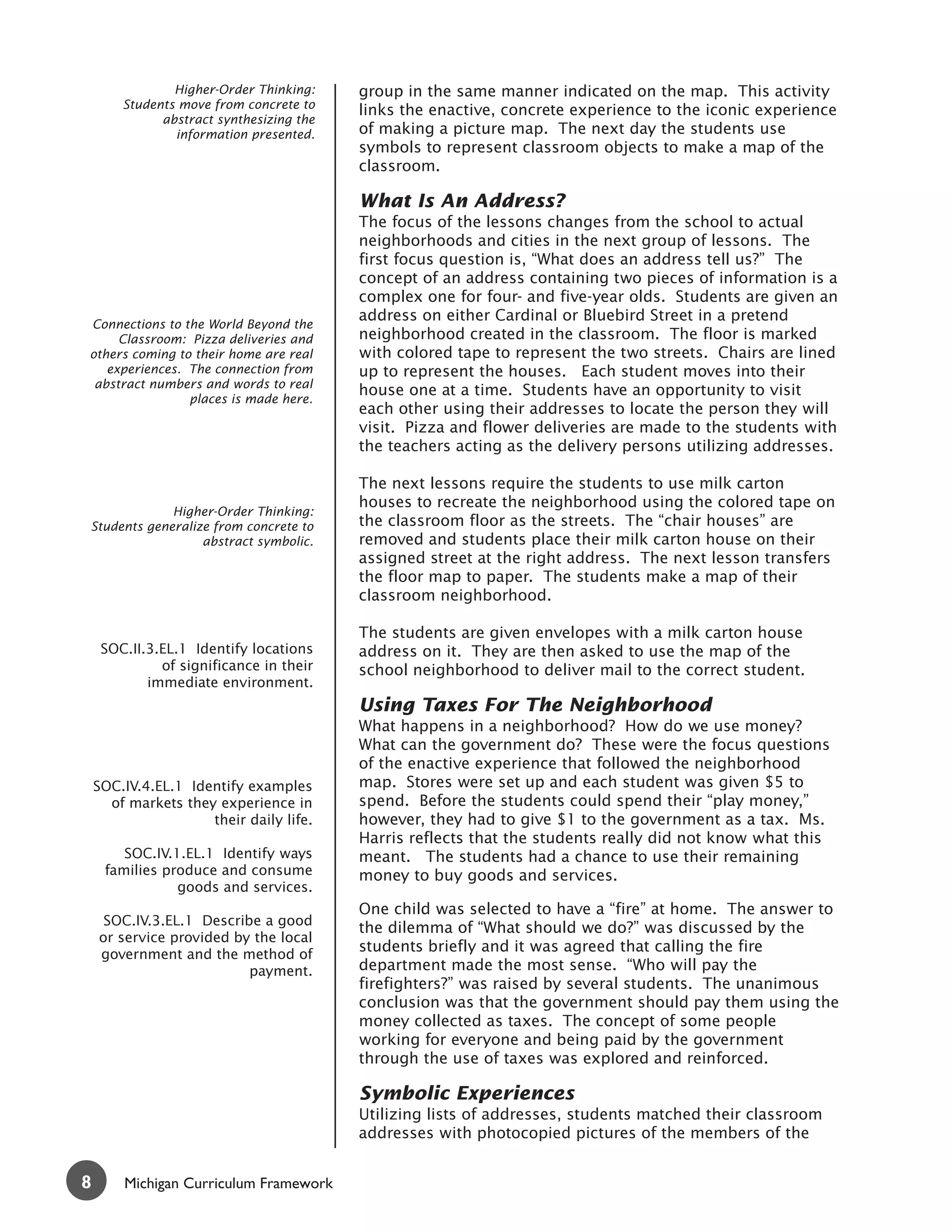 Higher-Order Thinking:    group in the same manner indicated on the map. This activity
        Students move from concrete to
                                          links the enactive, concrete experience to the iconic experience
              abstract synthesizing the
                information presented.    of making a picture map. The next day the students use
                                          symbols to represent classroom objects to make a map of the
                                          classroom.

                                          What Is An Address?
                                          The focus of the lessons changes from the school to actual
                                          neighborhoods and cities in the next group of lessons. The
                                          first focus question is, “What does an address tell us?” The
                                          concept of an address containing two pieces of information is a
                                          complex one for four- and five-year olds. Students are given an
                                          address on either Cardinal or Bluebird Street in a pretend
Connections to the World Beyond the
     Classroom: Pizza deliveries and      neighborhood created in the classroom. The floor is marked
others coming to their home are real      with colored tape to represent the two streets. Chairs are lined
   experiences. The connection from       up to represent the houses. Each student moves into their
 abstract numbers and words to real
                                          house one at a time. Students have an opportunity to visit
                places is made here.
                                          each other using their addresses to locate the person they will
                                          visit. Pizza and flower deliveries are made to the students with
                                          the teachers acting as the delivery persons utilizing addresses.

                                          The next lessons require the students to use milk carton
                                          houses to recreate the neighborhood using the colored tape on
             Higher-Order Thinking:
Students generalize from concrete to      the classroom floor as the streets. The “chair houses” are
                  abstract symbolic.      removed and students place their milk carton house on their
                                          assigned street at the right address. The next lesson transfers
                                          the floor map to paper. The students make a map of their
                                          classroom neighborhood.

                                          The students are given envelopes with a milk carton house
     SOC.II.3.EL.1 Identify locations     address on it. They are then asked to use the map of the
              of significance in their    school neighborhood to deliver mail to the correct student.
            immediate environment.
                                          Using Taxes For The Neighborhood
                                          What happens in a neighborhood? How do we use money?
                                          What can the government do? These were the focus questions
                                          of the enactive experience that followed the neighborhood
    SOC.IV.4.EL.1 Identify examples       map. Stores were set up and each student was given $5 to
      of markets they experience in       spend. Before the students could spend their “play money,”
                     their daily life.    however, they had to give $1 to the government as a tax. Ms.
                                          Harris reflects that the students really did not know what this
        SOC.IV.1.EL.1 Identify ways       meant. The students had a chance to use their remaining
     families produce and consume         money to buy goods and services.
                goods and services.
                                          One child was selected to have a “fire” at home. The answer to
     SOC.IV.3.EL.1 Describe a good
                                          the dilemma of “What should we do?” was discussed by the
    or service provided by the local
    government and the method of
                                          students briefly and it was agreed that calling the fire
                          payment.        department made the most sense. “Who will pay the
                                          firefighters?” was raised by several students. The unanimous
                                          conclusion was that the government should pay them using the
                                          money collected as taxes. The concept of some people
                                          working for everyone and being paid by the government
                                          through the use of taxes was explored and reinforced.

                                          Symbolic Experiences
                                          Utilizing lists of addresses, students matched their classroom
                                          addresses with photocopied pictures of the members of the


8       Michigan Curriculum Framework
 