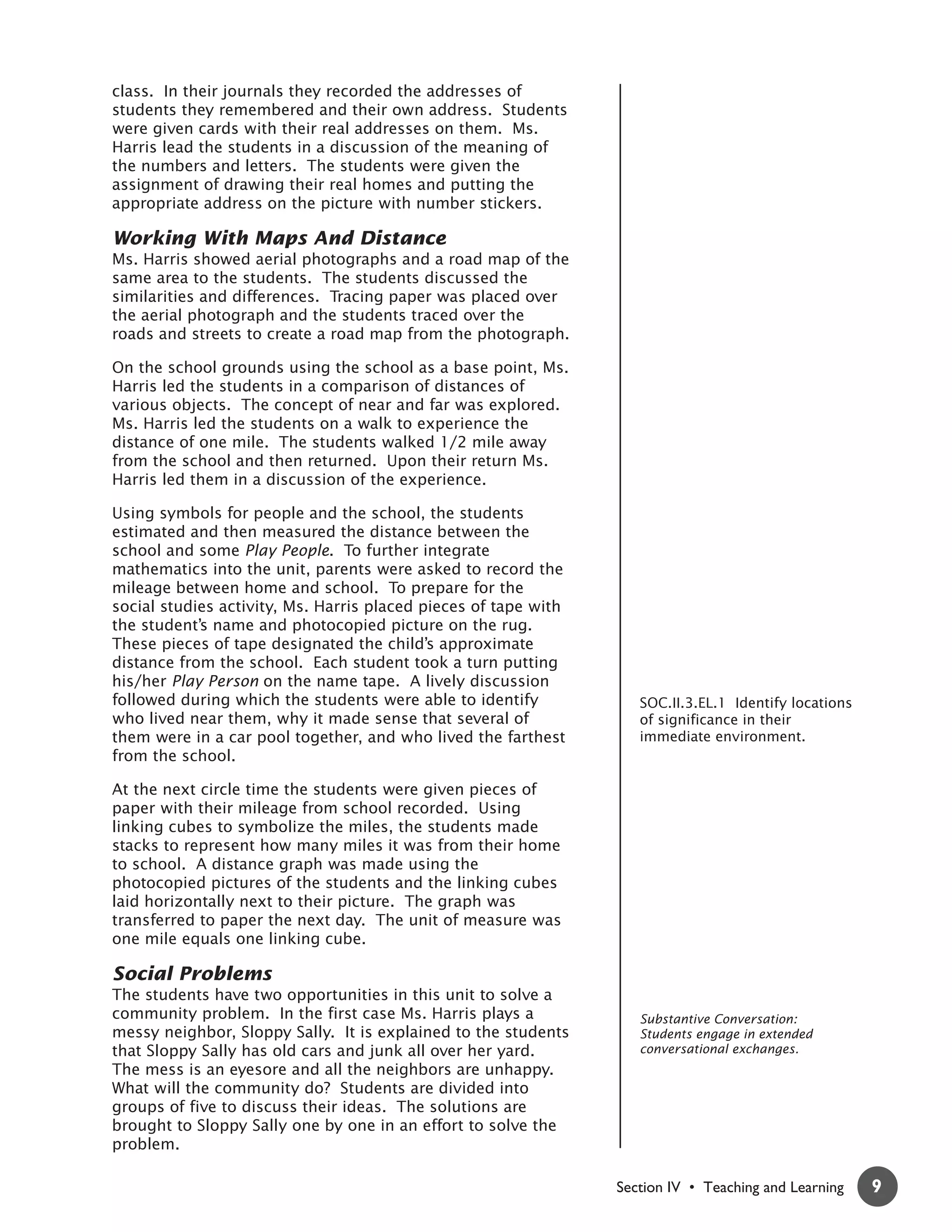 class. In their journals they recorded the addresses of
students they remembered and their own address. Students
were given cards with their real addresses on them. Ms.
Harris lead the students in a discussion of the meaning of
the numbers and letters. The students were given the
assignment of drawing their real homes and putting the
appropriate address on the picture with number stickers.

Working With Maps And Distance
Ms. Harris showed aerial photographs and a road map of the
same area to the students. The students discussed the
similarities and differences. Tracing paper was placed over
the aerial photograph and the students traced over the
roads and streets to create a road map from the photograph.

On the school grounds using the school as a base point, Ms.
Harris led the students in a comparison of distances of
various objects. The concept of near and far was explored.
Ms. Harris led the students on a walk to experience the
distance of one mile. The students walked 1/2 mile away
from the school and then returned. Upon their return Ms.
Harris led them in a discussion of the experience.

Using symbols for people and the school, the students
estimated and then measured the distance between the
school and some Play People. To further integrate
mathematics into the unit, parents were asked to record the
mileage between home and school. To prepare for the
social studies activity, Ms. Harris placed pieces of tape with
the student’s name and photocopied picture on the rug.
These pieces of tape designated the child’s approximate
distance from the school. Each student took a turn putting
his/her Play Person on the name tape. A lively discussion
followed during which the students were able to identify            SOC.II.3.EL.1 Identify locations
who lived near them, why it made sense that several of              of significance in their
them were in a car pool together, and who lived the farthest        immediate environment.
from the school.

At the next circle time the students were given pieces of
paper with their mileage from school recorded. Using
linking cubes to symbolize the miles, the students made
stacks to represent how many miles it was from their home
to school. A distance graph was made using the
photocopied pictures of the students and the linking cubes
laid horizontally next to their picture. The graph was
transferred to paper the next day. The unit of measure was
one mile equals one linking cube.

Social Problems
The students have two opportunities in this unit to solve a
community problem. In the first case Ms. Harris plays a             Substantive Conversation:
messy neighbor, Sloppy Sally. It is explained to the students       Students engage in extended
that Sloppy Sally has old cars and junk all over her yard.          conversational exchanges.
The mess is an eyesore and all the neighbors are unhappy.
What will the community do? Students are divided into
groups of five to discuss their ideas. The solutions are
brought to Sloppy Sally one by one in an effort to solve the
problem.

                                                                 Section IV • Teaching and Learning    9
 