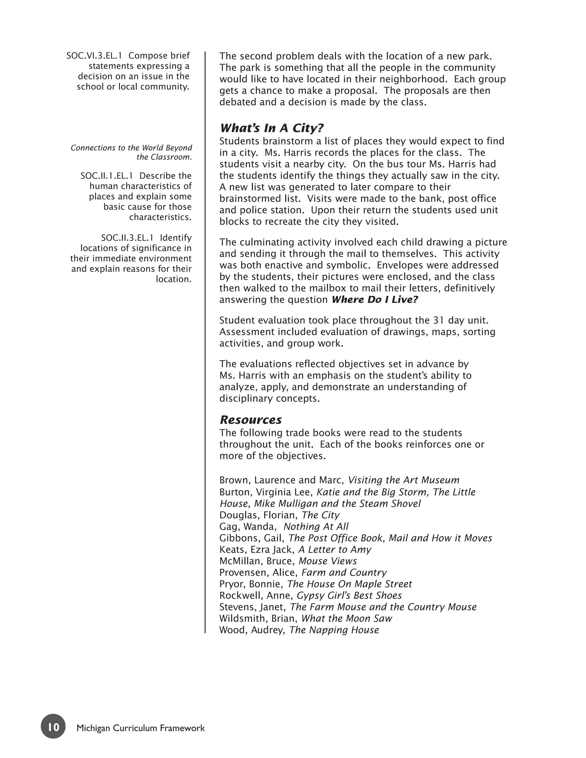 SOC.VI.3.EL.1 Compose brief       The second problem deals with the location of a new park.
          statements expressing a      The park is something that all the people in the community
       decision on an issue in the     would like to have located in their neighborhood. Each group
       school or local community.      gets a chance to make a proposal. The proposals are then
                                       debated and a decision is made by the class.

                                       What’s In A City?
                                       Students brainstorm a list of places they would expect to find
     Connections to the World Beyond
                      the Classroom.   in a city. Ms. Harris records the places for the class. The
                                       students visit a nearby city. On the bus tour Ms. Harris had
        SOC.II.1.EL.1 Describe the     the students identify the things they actually saw in the city.
          human characteristics of     A new list was generated to later compare to their
          places and explain some      brainstormed list. Visits were made to the bank, post office
             basic cause for those     and police station. Upon their return the students used unit
                    characteristics.
                                       blocks to recreate the city they visited.
             SOC.II.3.EL.1 Identify
                                       The culminating activity involved each child drawing a picture
       locations of significance in
     their immediate environment
                                       and sending it through the mail to themselves. This activity
     and explain reasons for their     was both enactive and symbolic. Envelopes were addressed
                          location.    by the students, their pictures were enclosed, and the class
                                       then walked to the mailbox to mail their letters, definitively
                                       answering the question Where Do I Live?

                                       Student evaluation took place throughout the 31 day unit.
                                       Assessment included evaluation of drawings, maps, sorting
                                       activities, and group work.

                                       The evaluations reflected objectives set in advance by
                                       Ms. Harris with an emphasis on the student’s ability to
                                       analyze, apply, and demonstrate an understanding of
                                       disciplinary concepts.

                                       Resources
                                       The following trade books were read to the students
                                       throughout the unit. Each of the books reinforces one or
                                       more of the objectives.

                                       Brown, Laurence and Marc, Visiting the Art Museum
                                       Burton, Virginia Lee, Katie and the Big Storm, The Little
                                       House, Mike Mulligan and the Steam Shovel
                                       Douglas, Florian, The City
                                       Gag, Wanda, Nothing At All
                                       Gibbons, Gail, The Post Office Book, Mail and How it Moves
                                       Keats, Ezra Jack, A Letter to Amy
                                       McMillan, Bruce, Mouse Views
                                       Provensen, Alice, Farm and Country
                                       Pryor, Bonnie, The House On Maple Street
                                       Rockwell, Anne, Gypsy Girl’s Best Shoes
                                       Stevens, Janet, The Farm Mouse and the Country Mouse
                                       Wildsmith, Brian, What the Moon Saw
                                       Wood, Audrey, The Napping House




10     Michigan Curriculum Framework
 
