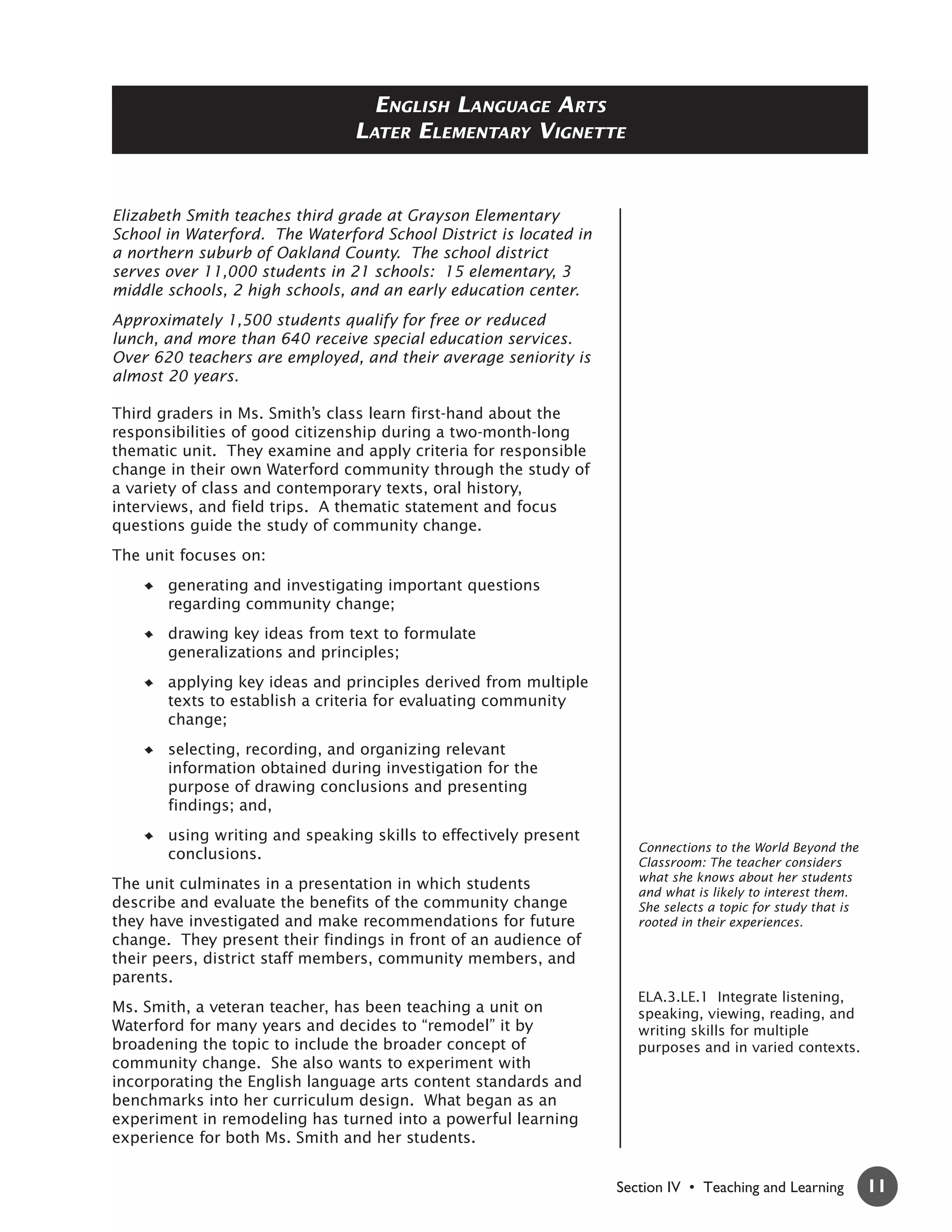 ENGLISH LANGUAGE ARTS
                                LATER ELEMENTARY VIGNETTE


Elizabeth Smith teaches third grade at Grayson Elementary
School in Waterford. The Waterford School District is located in
a northern suburb of Oakland County. The school district
serves over 11,000 students in 21 schools: 15 elementary, 3
middle schools, 2 high schools, and an early education center.
Approximately 1,500 students qualify for free or reduced
lunch, and more than 640 receive special education services.
Over 620 teachers are employed, and their average seniority is
almost 20 years.

Third graders in Ms. Smith’s class learn first-hand about the
responsibilities of good citizenship during a two-month-long
thematic unit. They examine and apply criteria for responsible
change in their own Waterford community through the study of
a variety of class and contemporary texts, oral history,
interviews, and field trips. A thematic statement and focus
questions guide the study of community change.
The unit focuses on:
       generating and investigating important questions
       regarding community change;
       drawing key ideas from text to formulate
       generalizations and principles;
       applying key ideas and principles derived from multiple
       texts to establish a criteria for evaluating community
       change;
       selecting, recording, and organizing relevant
       information obtained during investigation for the
       purpose of drawing conclusions and presenting
       findings; and,
       using writing and speaking skills to effectively present
                                                                      Connections to the World Beyond the
       conclusions.                                                   Classroom: The teacher considers
                                                                      what she knows about her students
The unit culminates in a presentation in which students               and what is likely to interest them.
describe and evaluate the benefits of the community change            She selects a topic for study that is
they have investigated and make recommendations for future            rooted in their experiences.
change. They present their findings in front of an audience of
their peers, district staff members, community members, and
parents.
                                                                      ELA.3.LE.1 Integrate listening,
Ms. Smith, a veteran teacher, has been teaching a unit on             speaking, viewing, reading, and
Waterford for many years and decides to “remodel” it by               writing skills for multiple
broadening the topic to include the broader concept of                purposes and in varied contexts.
community change. She also wants to experiment with
incorporating the English language arts content standards and
benchmarks into her curriculum design. What began as an
experiment in remodeling has turned into a powerful learning
experience for both Ms. Smith and her students.


                                                                   Section IV • Teaching and Learning         11
 