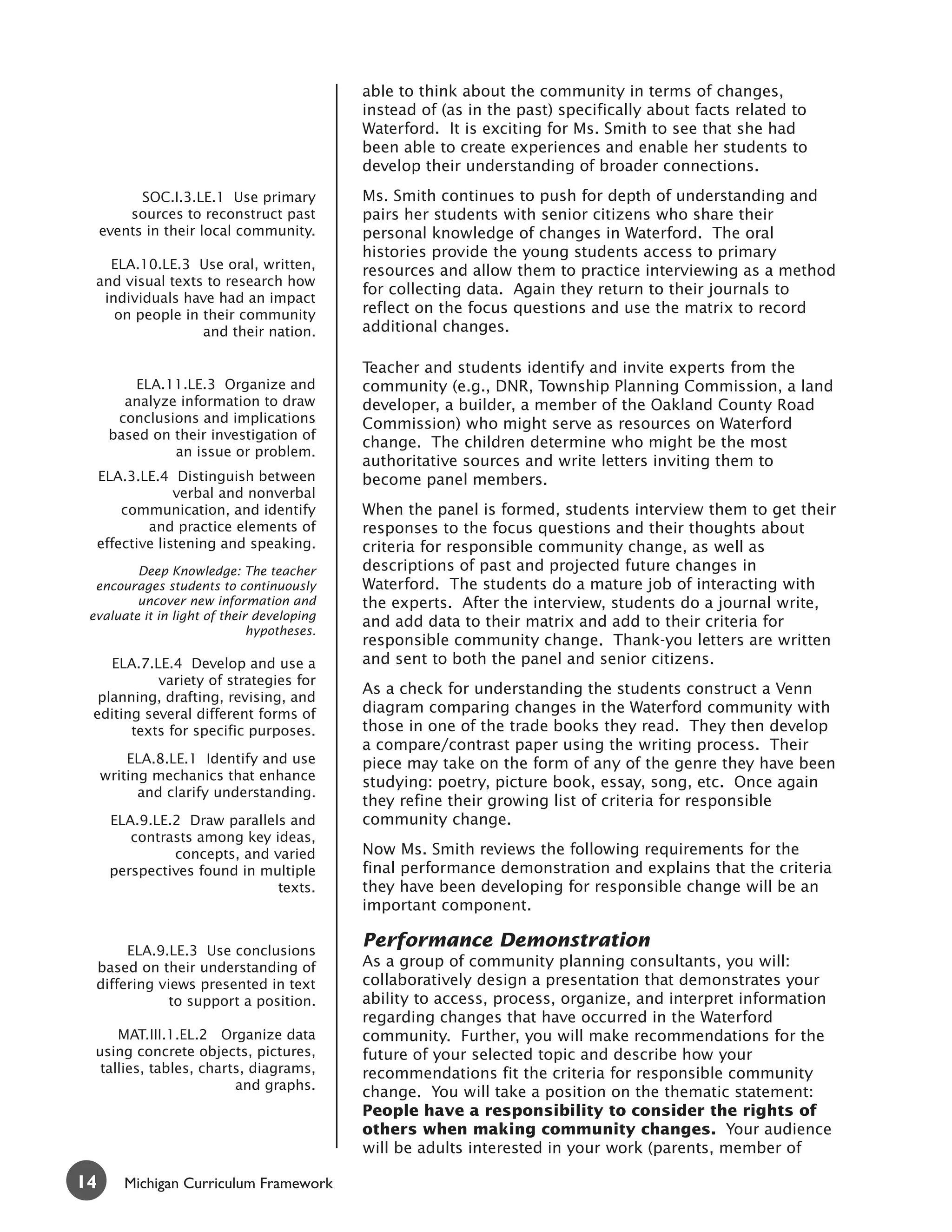 able to think about the community in terms of changes,
                                            instead of (as in the past) specifically about facts related to
                                            Waterford. It is exciting for Ms. Smith to see that she had
                                            been able to create experiences and enable her students to
                                            develop their understanding of broader connections.
           SOC.I.3.LE.1 Use primary         Ms. Smith continues to push for depth of understanding and
         sources to reconstruct past        pairs her students with senior citizens who share their
     events in their local community.       personal knowledge of changes in Waterford. The oral
                                            histories provide the young students access to primary
    ELA.10.LE.3 Use oral, written,          resources and allow them to practice interviewing as a method
  and visual texts to research how
                                            for collecting data. Again they return to their journals to
   individuals have had an impact
     on people in their community           reflect on the focus questions and use the matrix to record
                  and their nation.         additional changes.

                                            Teacher and students identify and invite experts from the
          ELA.11.LE.3 Organize and          community (e.g., DNR, Township Planning Commission, a land
        analyze information to draw         developer, a builder, a member of the Oakland County Road
       conclusions and implications         Commission) who might serve as resources on Waterford
      based on their investigation of
                                            change. The children determine who might be the most
               an issue or problem.
                                            authoritative sources and write letters inviting them to
     ELA.3.LE.4 Distinguish between         become panel members.
                  verbal and nonverbal
         communication, and identify        When the panel is formed, students interview them to get their
             and practice elements of       responses to the focus questions and their thoughts about
     effective listening and speaking.      criteria for responsible community change, as well as
         Deep Knowledge: The teacher        descriptions of past and projected future changes in
  encourages students to continuously       Waterford. The students do a mature job of interacting with
         uncover new information and        the experts. After the interview, students do a journal write,
 evaluate it in light of their developing
                                            and add data to their matrix and add to their criteria for
                              hypotheses.
                                            responsible community change. Thank-you letters are written
    ELA.7.LE.4 Develop and use a            and sent to both the panel and senior citizens.
           variety of strategies for
                                            As a check for understanding the students construct a Venn
  planning, drafting, revising, and
 editing several different forms of         diagram comparing changes in the Waterford community with
       texts for specific purposes.         those in one of the trade books they read. They then develop
                                            a compare/contrast paper using the writing process. Their
         ELA.8.LE.1 Identify and use        piece may take on the form of any of the genre they have been
     writing mechanics that enhance         studying: poetry, picture book, essay, song, etc. Once again
           and clarify understanding.
                                            they refine their growing list of criteria for responsible
      ELA.9.LE.2 Draw parallels and         community change.
         contrasts among key ideas,
               concepts, and varied         Now Ms. Smith reviews the following requirements for the
      perspectives found in multiple        final performance demonstration and explains that the criteria
                              texts.        they have been developing for responsible change will be an
                                            important component.

       ELA.9.LE.3 Use conclusions
                                            Performance Demonstration
  based on their understanding of           As a group of community planning consultants, you will:
  differing views presented in text         collaboratively design a presentation that demonstrates your
              to support a position.        ability to access, process, organize, and interpret information
                                            regarding changes that have occurred in the Waterford
      MAT.III.1.EL.2 Organize data          community. Further, you will make recommendations for the
  using concrete objects, pictures,         future of your selected topic and describe how your
   tallies, tables, charts, diagrams,       recommendations fit the criteria for responsible community
                         and graphs.
                                            change. You will take a position on the thematic statement:
                                            People have a responsibility to consider the rights of
                                            others when making community changes. Your audience
                                            will be adults interested in your work (parents, member of

14       Michigan Curriculum Framework
 