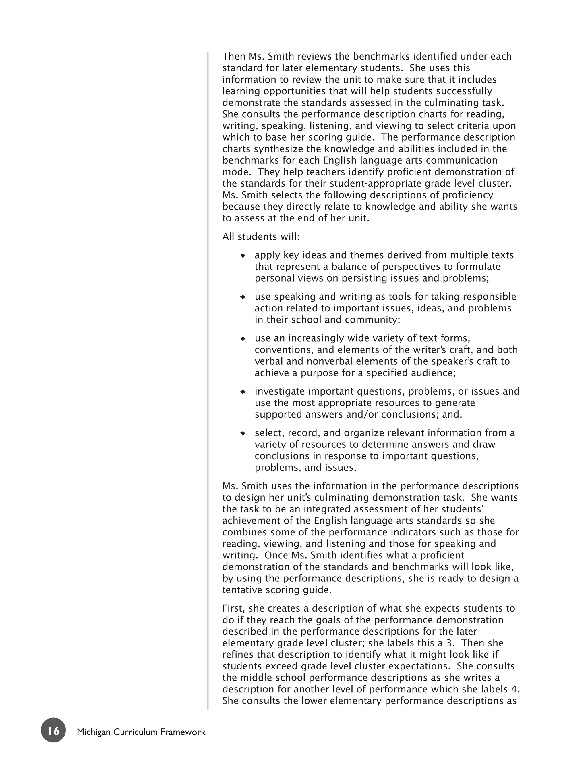 Then Ms. Smith reviews the benchmarks identified under each
                                     standard for later elementary students. She uses this
                                     information to review the unit to make sure that it includes
                                     learning opportunities that will help students successfully
                                     demonstrate the standards assessed in the culminating task.
                                     She consults the performance description charts for reading,
                                     writing, speaking, listening, and viewing to select criteria upon
                                     which to base her scoring guide. The performance description
                                     charts synthesize the knowledge and abilities included in the
                                     benchmarks for each English language arts communication
                                     mode. They help teachers identify proficient demonstration of
                                     the standards for their student-appropriate grade level cluster.
                                     Ms. Smith selects the following descriptions of proficiency
                                     because they directly relate to knowledge and ability she wants
                                     to assess at the end of her unit.
                                     All students will:
                                            apply key ideas and themes derived from multiple texts
                                            that represent a balance of perspectives to formulate
                                            personal views on persisting issues and problems;
                                            use speaking and writing as tools for taking responsible
                                            action related to important issues, ideas, and problems
                                            in their school and community;
                                            use an increasingly wide variety of text forms,
                                            conventions, and elements of the writer’s craft, and both
                                            verbal and nonverbal elements of the speaker’s craft to
                                            achieve a purpose for a specified audience;
                                            investigate important questions, problems, or issues and
                                            use the most appropriate resources to generate
                                            supported answers and/or conclusions; and,
                                            select, record, and organize relevant information from a
                                            variety of resources to determine answers and draw
                                            conclusions in response to important questions,
                                            problems, and issues.
                                     Ms. Smith uses the information in the performance descriptions
                                     to design her unit’s culminating demonstration task. She wants
                                     the task to be an integrated assessment of her students’
                                     achievement of the English language arts standards so she
                                     combines some of the performance indicators such as those for
                                     reading, viewing, and listening and those for speaking and
                                     writing. Once Ms. Smith identifies what a proficient
                                     demonstration of the standards and benchmarks will look like,
                                     by using the performance descriptions, she is ready to design a
                                     tentative scoring guide.
                                     First, she creates a description of what she expects students to
                                     do if they reach the goals of the performance demonstration
                                     described in the performance descriptions for the later
                                     elementary grade level cluster; she labels this a 3. Then she
                                     refines that description to identify what it might look like if
                                     students exceed grade level cluster expectations. She consults
                                     the middle school performance descriptions as she writes a
                                     description for another level of performance which she labels 4.
                                     She consults the lower elementary performance descriptions as


16   Michigan Curriculum Framework
 