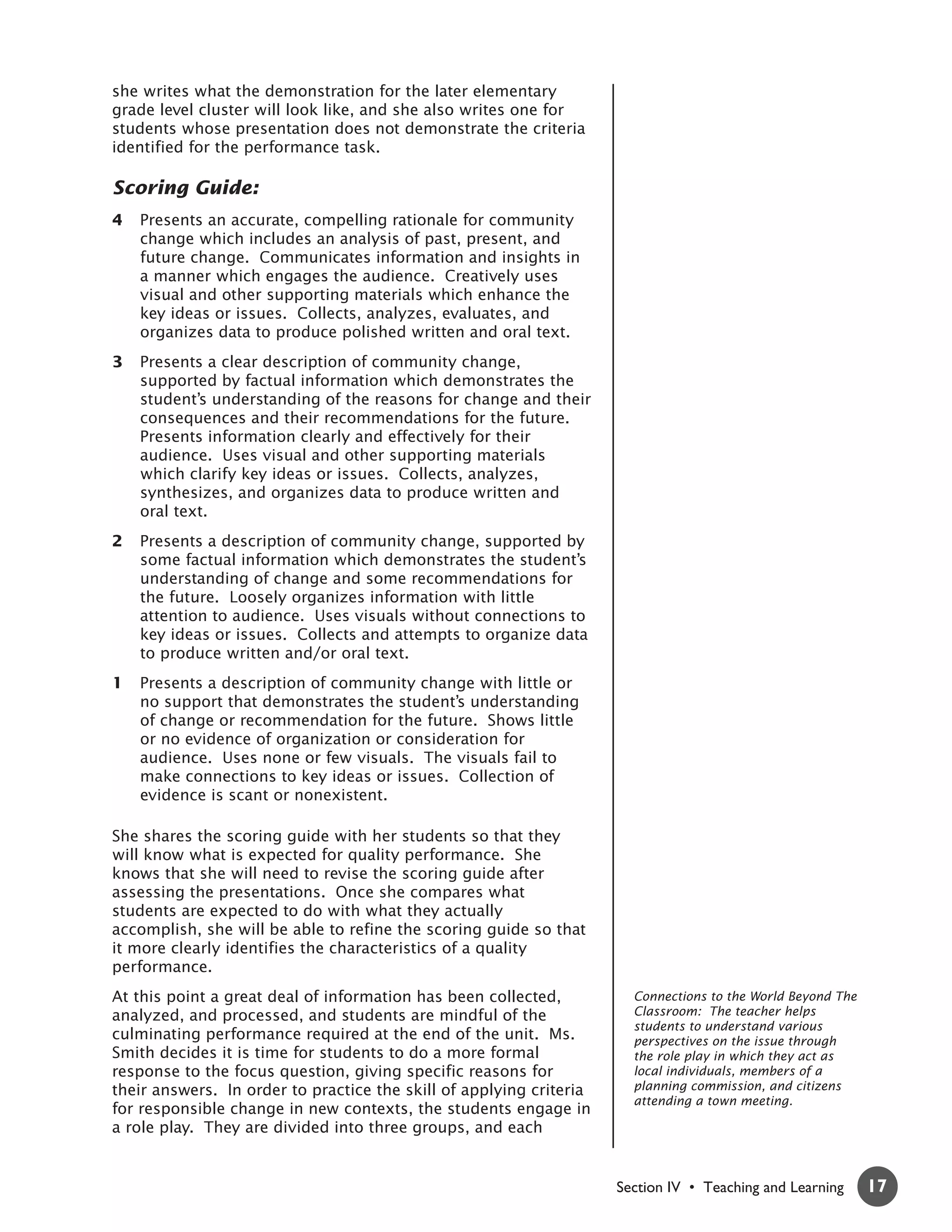 she writes what the demonstration for the later elementary
grade level cluster will look like, and she also writes one for
students whose presentation does not demonstrate the criteria
identified for the performance task.

Scoring Guide:
4   Presents an accurate, compelling rationale for community
    change which includes an analysis of past, present, and
    future change. Communicates information and insights in
    a manner which engages the audience. Creatively uses
    visual and other supporting materials which enhance the
    key ideas or issues. Collects, analyzes, evaluates, and
    organizes data to produce polished written and oral text.
3   Presents a clear description of community change,
    supported by factual information which demonstrates the
    student’s understanding of the reasons for change and their
    consequences and their recommendations for the future.
    Presents information clearly and effectively for their
    audience. Uses visual and other supporting materials
    which clarify key ideas or issues. Collects, analyzes,
    synthesizes, and organizes data to produce written and
    oral text.
2   Presents a description of community change, supported by
    some factual information which demonstrates the student’s
    understanding of change and some recommendations for
    the future. Loosely organizes information with little
    attention to audience. Uses visuals without connections to
    key ideas or issues. Collects and attempts to organize data
    to produce written and/or oral text.
1   Presents a description of community change with little or
    no support that demonstrates the student’s understanding
    of change or recommendation for the future. Shows little
    or no evidence of organization or consideration for
    audience. Uses none or few visuals. The visuals fail to
    make connections to key ideas or issues. Collection of
    evidence is scant or nonexistent.

She shares the scoring guide with her students so that they
will know what is expected for quality performance. She
knows that she will need to revise the scoring guide after
assessing the presentations. Once she compares what
students are expected to do with what they actually
accomplish, she will be able to refine the scoring guide so that
it more clearly identifies the characteristics of a quality
performance.
At this point a great deal of information has been collected,          Connections to the World Beyond The
analyzed, and processed, and students are mindful of the               Classroom: The teacher helps
                                                                       students to understand various
culminating performance required at the end of the unit. Ms.           perspectives on the issue through
Smith decides it is time for students to do a more formal              the role play in which they act as
response to the focus question, giving specific reasons for            local individuals, members of a
their answers. In order to practice the skill of applying criteria     planning commission, and citizens
                                                                       attending a town meeting.
for responsible change in new contexts, the students engage in
a role play. They are divided into three groups, and each


                                                                     Section IV • Teaching and Learning      17
 