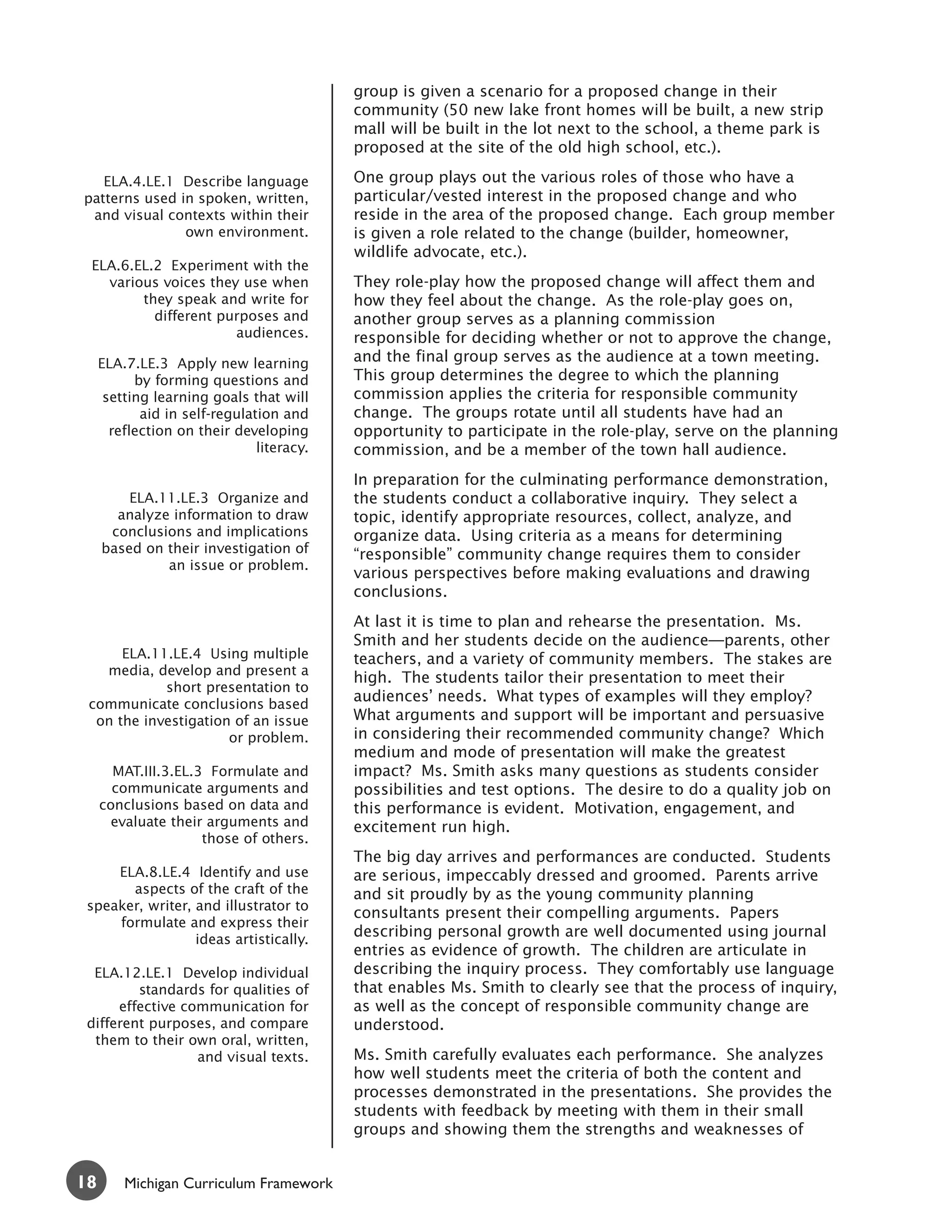 group is given a scenario for a proposed change in their
                                           community (50 new lake front homes will be built, a new strip
                                           mall will be built in the lot next to the school, a theme park is
                                           proposed at the site of the old high school, etc.).

   ELA.4.LE.1 Describe language            One group plays out the various roles of those who have a
patterns used in spoken, written,          particular/vested interest in the proposed change and who
 and visual contexts within their          reside in the area of the proposed change. Each group member
               own environment.            is given a role related to the change (builder, homeowner,
                                           wildlife advocate, etc.).
 ELA.6.EL.2 Experiment with the
   various voices they use when            They role-play how the proposed change will affect them and
        they speak and write for           how they feel about the change. As the role-play goes on,
          different purposes and           another group serves as a planning commission
                      audiences.           responsible for deciding whether or not to approve the change,
     ELA.7.LE.3 Apply new learning         and the final group serves as the audience at a town meeting.
           by forming questions and        This group determines the degree to which the planning
      setting learning goals that will     commission applies the criteria for responsible community
            aid in self-regulation and     change. The groups rotate until all students have had an
       reflection on their developing      opportunity to participate in the role-play, serve on the planning
                               literacy.   commission, and be a member of the town hall audience.
                                           In preparation for the culminating performance demonstration,
         ELA.11.LE.3 Organize and          the students conduct a collaborative inquiry. They select a
       analyze information to draw         topic, identify appropriate resources, collect, analyze, and
      conclusions and implications         organize data. Using criteria as a means for determining
     based on their investigation of       “responsible” community change requires them to consider
              an issue or problem.
                                           various perspectives before making evaluations and drawing
                                           conclusions.
                                           At last it is time to plan and rehearse the presentation. Ms.
                                           Smith and her students decide on the audience—parents, other
      ELA.11.LE.4 Using multiple           teachers, and a variety of community members. The stakes are
   media, develop and present a
                                           high. The students tailor their presentation to meet their
            short presentation to
 communicate conclusions based
                                           audiences’ needs. What types of examples will they employ?
  on the investigation of an issue         What arguments and support will be important and persuasive
                      or problem.          in considering their recommended community change? Which
                                           medium and mode of presentation will make the greatest
       MAT.III.3.EL.3 Formulate and        impact? Ms. Smith asks many questions as students consider
       communicate arguments and           possibilities and test options. The desire to do a quality job on
     conclusions based on data and         this performance is evident. Motivation, engagement, and
       evaluate their arguments and        excitement run high.
                     those of others.
                                           The big day arrives and performances are conducted. Students
     ELA.8.LE.4 Identify and use           are serious, impeccably dressed and groomed. Parents arrive
       aspects of the craft of the         and sit proudly by as the young community planning
 speaker, writer, and illustrator to
                                           consultants present their compelling arguments. Papers
     formulate and express their
                  ideas artistically.
                                           describing personal growth are well documented using journal
                                           entries as evidence of growth. The children are articulate in
  ELA.12.LE.1 Develop individual           describing the inquiry process. They comfortably use language
         standards for qualities of        that enables Ms. Smith to clearly see that the process of inquiry,
      effective communication for          as well as the concept of responsible community change are
 different purposes, and compare           understood.
  them to their own oral, written,
                  and visual texts.        Ms. Smith carefully evaluates each performance. She analyzes
                                           how well students meet the criteria of both the content and
                                           processes demonstrated in the presentations. She provides the
                                           students with feedback by meeting with them in their small
                                           groups and showing them the strengths and weaknesses of


18       Michigan Curriculum Framework
 