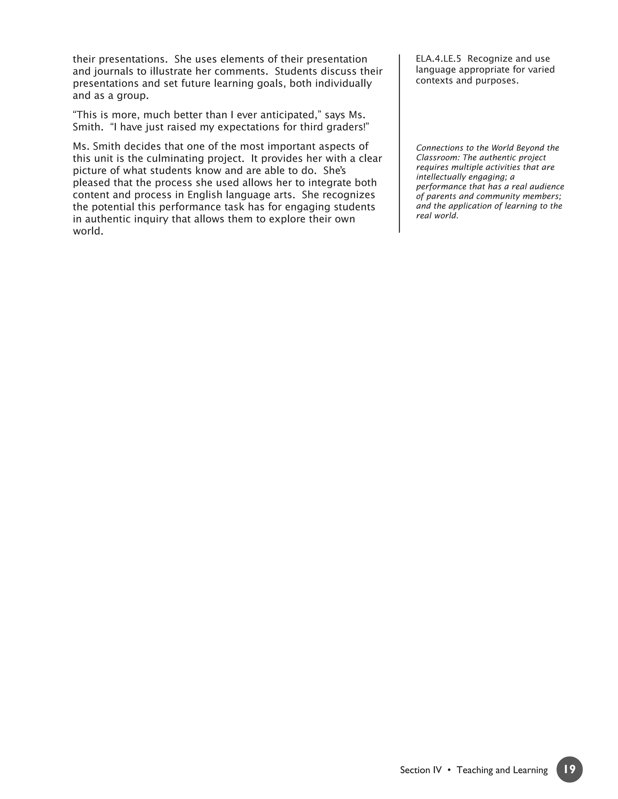 their presentations. She uses elements of their presentation            ELA.4.LE.5 Recognize and use
and journals to illustrate her comments. Students discuss their         language appropriate for varied
presentations and set future learning goals, both individually          contexts and purposes.
and as a group.
“This is more, much better than I ever anticipated,” says Ms.
Smith. “I have just raised my expectations for third graders!”
Ms. Smith decides that one of the most important aspects of             Connections to the World Beyond the
this unit is the culminating project. It provides her with a clear      Classroom: The authentic project
picture of what students know and are able to do. She’s                 requires multiple activities that are
                                                                        intellectually engaging; a
pleased that the process she used allows her to integrate both          performance that has a real audience
content and process in English language arts. She recognizes            of parents and community members;
the potential this performance task has for engaging students           and the application of learning to the
in authentic inquiry that allows them to explore their own              real world.
world.




                                                                     Section IV • Teaching and Learning      19
 