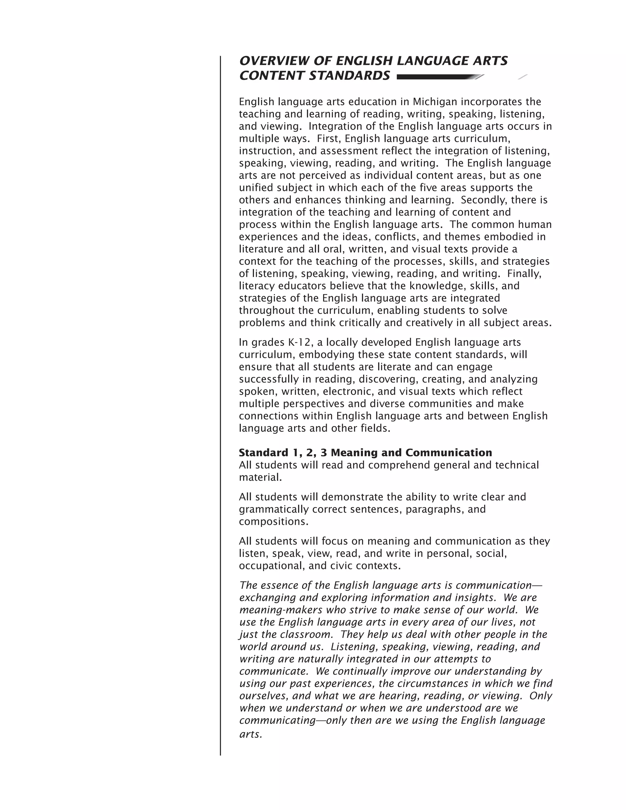 OVERVIEW OF ENGLISH LANGUAGE ARTS
CONTENT STANDARDS

English language arts education in Michigan incorporates the
teaching and learning of reading, writing, speaking, listening,
and viewing. Integration of the English language arts occurs in
multiple ways. First, English language arts curriculum,
instruction, and assessment reflect the integration of listening,
speaking, viewing, reading, and writing. The English language
arts are not perceived as individual content areas, but as one
unified subject in which each of the five areas supports the
others and enhances thinking and learning. Secondly, there is
integration of the teaching and learning of content and
process within the English language arts. The common human
experiences and the ideas, conflicts, and themes embodied in
literature and all oral, written, and visual texts provide a
context for the teaching of the processes, skills, and strategies
of listening, speaking, viewing, reading, and writing. Finally,
literacy educators believe that the knowledge, skills, and
strategies of the English language arts are integrated
throughout the curriculum, enabling students to solve
problems and think critically and creatively in all subject areas.
In grades K-12, a locally developed English language arts
curriculum, embodying these state content standards, will
ensure that all students are literate and can engage
successfully in reading, discovering, creating, and analyzing
spoken, written, electronic, and visual texts which reflect
multiple perspectives and diverse communities and make
connections within English language arts and between English
language arts and other fields.

Standard 1, 2, 3 Meaning and Communication
All students will read and comprehend general and technical
material.
All students will demonstrate the ability to write clear and
grammatically correct sentences, paragraphs, and
compositions.
All students will focus on meaning and communication as they
listen, speak, view, read, and write in personal, social,
occupational, and civic contexts.
The essence of the English language arts is communication—
exchanging and exploring information and insights. We are
meaning-makers who strive to make sense of our world. We
use the English language arts in every area of our lives, not
just the classroom. They help us deal with other people in the
world around us. Listening, speaking, viewing, reading, and
writing are naturally integrated in our attempts to
communicate. We continually improve our understanding by
using our past experiences, the circumstances in which we find
ourselves, and what we are hearing, reading, or viewing. Only
when we understand or when we are understood are we
communicating—only then are we using the English language
arts.
 