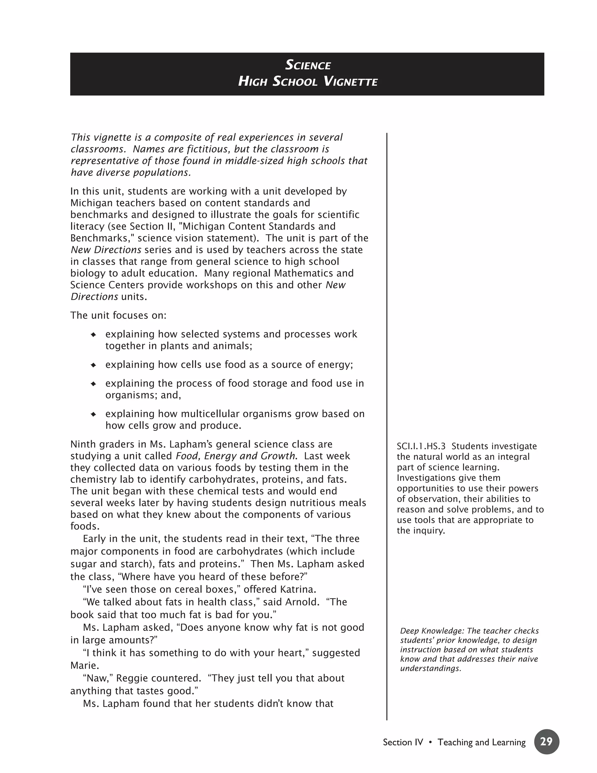 SCIENCE
                                    HIGH    SCHOOL VIGNETTE



This vignette is a composite of real experiences in several
classrooms. Names are fictitious, but the classroom is
representative of those found in middle-sized high schools that
have diverse populations.
In this unit, students are working with a unit developed by
Michigan teachers based on content standards and
benchmarks and designed to illustrate the goals for scientific
literacy (see Section II, "Michigan Content Standards and
Benchmarks," science vision statement). The unit is part of the
New Directions series and is used by teachers across the state
in classes that range from general science to high school
biology to adult education. Many regional Mathematics and
Science Centers provide workshops on this and other New
Directions units.
The unit focuses on:
       explaining how selected systems and processes work
       together in plants and animals;
       explaining how cells use food as a source of energy;
       explaining the process of food storage and food use in
       organisms; and,
       explaining how multicellular organisms grow based on
       how cells grow and produce.
Ninth graders in Ms. Lapham’s general science class are                SCI.I.1.HS.3 Students investigate
studying a unit called Food, Energy and Growth. Last week              the natural world as an integral
they collected data on various foods by testing them in the            part of science learning.
chemistry lab to identify carbohydrates, proteins, and fats.           Investigations give them
The unit began with these chemical tests and would end                 opportunities to use their powers
several weeks later by having students design nutritious meals         of observation, their abilities to
                                                                       reason and solve problems, and to
based on what they knew about the components of various
                                                                       use tools that are appropriate to
foods.                                                                 the inquiry.
   Early in the unit, the students read in their text, “The three
major components in food are carbohydrates (which include
sugar and starch), fats and proteins.” Then Ms. Lapham asked
the class, “Where have you heard of these before?”
   “I’ve seen those on cereal boxes,” offered Katrina.
   “We talked about fats in health class,” said Arnold. “The
book said that too much fat is bad for you.”
   Ms. Lapham asked, “Does anyone know why fat is not good             Deep Knowledge: The teacher checks
in large amounts?”                                                     students’ prior knowledge, to design
   “I think it has something to do with your heart,” suggested         instruction based on what students
                                                                       know and that addresses their naive
Marie.                                                                 understandings.
   “Naw,” Reggie countered. “They just tell you that about
anything that tastes good.”
   Ms. Lapham found that her students didn’t know that


                                                                    Section IV • Teaching and Learning        29
 
