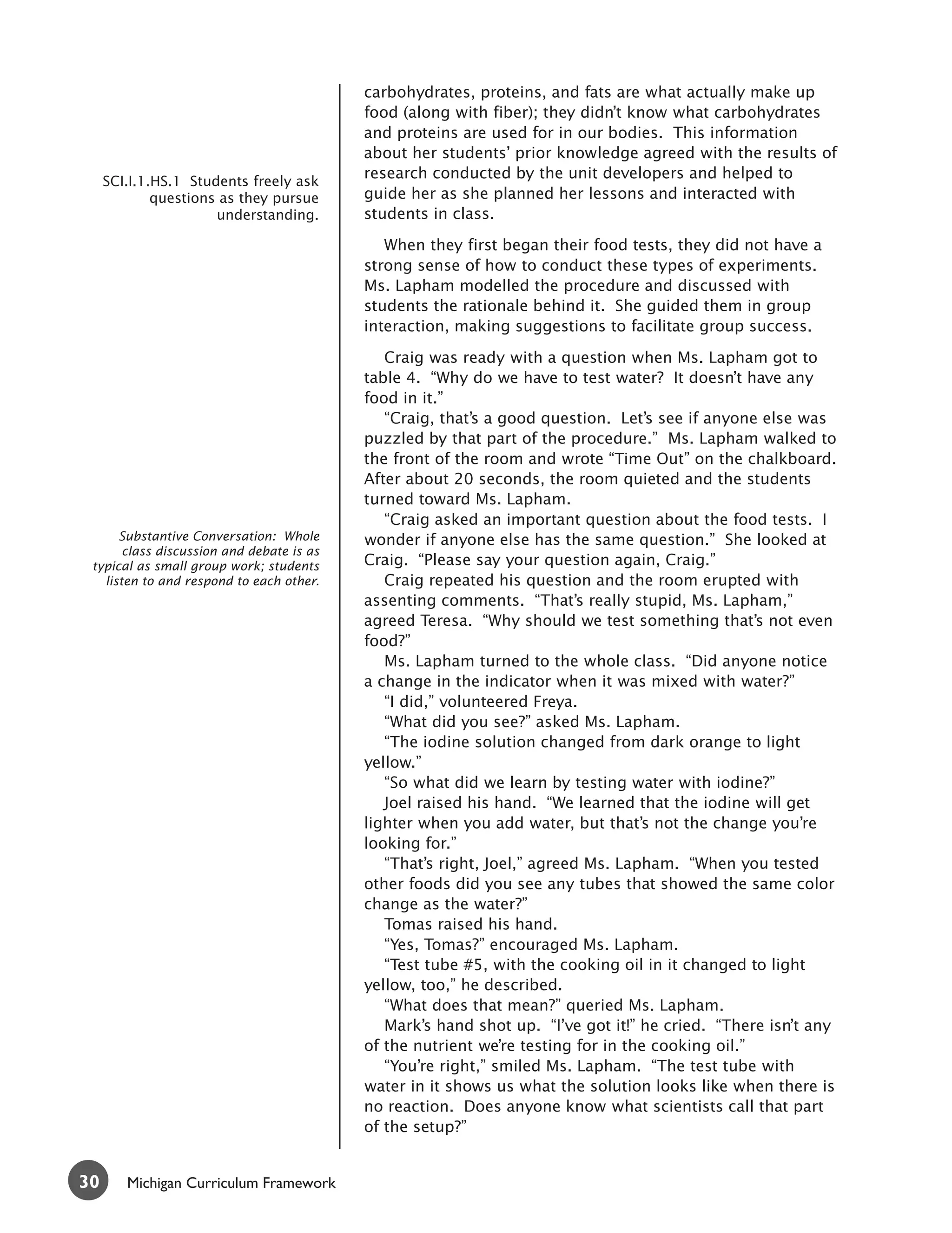 carbohydrates, proteins, and fats are what actually make up
                                           food (along with fiber); they didn’t know what carbohydrates
                                           and proteins are used for in our bodies. This information
                                           about her students’ prior knowledge agreed with the results of
     SCI.I.1.HS.1 Students freely ask
                                           research conducted by the unit developers and helped to
             questions as they pursue      guide her as she planned her lessons and interacted with
                      understanding.       students in class.

                                              When they first began their food tests, they did not have a
                                           strong sense of how to conduct these types of experiments.
                                           Ms. Lapham modelled the procedure and discussed with
                                           students the rationale behind it. She guided them in group
                                           interaction, making suggestions to facilitate group success.

                                              Craig was ready with a question when Ms. Lapham got to
                                           table 4. “Why do we have to test water? It doesn’t have any
                                           food in it.”
                                              “Craig, that’s a good question. Let’s see if anyone else was
                                           puzzled by that part of the procedure.” Ms. Lapham walked to
                                           the front of the room and wrote “Time Out” on the chalkboard.
                                           After about 20 seconds, the room quieted and the students
                                           turned toward Ms. Lapham.
                                              “Craig asked an important question about the food tests. I
      Substantive Conversation: Whole      wonder if anyone else has the same question.” She looked at
       class discussion and debate is as
 typical as small group work; students     Craig. “Please say your question again, Craig.”
   listen to and respond to each other.       Craig repeated his question and the room erupted with
                                           assenting comments. “That’s really stupid, Ms. Lapham,”
                                           agreed Teresa. “Why should we test something that’s not even
                                           food?”
                                              Ms. Lapham turned to the whole class. “Did anyone notice
                                           a change in the indicator when it was mixed with water?”
                                              “I did,” volunteered Freya.
                                              “What did you see?” asked Ms. Lapham.
                                              “The iodine solution changed from dark orange to light
                                           yellow.”
                                              “So what did we learn by testing water with iodine?”
                                              Joel raised his hand. “We learned that the iodine will get
                                           lighter when you add water, but that’s not the change you’re
                                           looking for.”
                                              “That’s right, Joel,” agreed Ms. Lapham. “When you tested
                                           other foods did you see any tubes that showed the same color
                                           change as the water?”
                                              Tomas raised his hand.
                                              “Yes, Tomas?” encouraged Ms. Lapham.
                                              “Test tube #5, with the cooking oil in it changed to light
                                           yellow, too,” he described.
                                              “What does that mean?” queried Ms. Lapham.
                                              Mark’s hand shot up. “I’ve got it!” he cried. “There isn’t any
                                           of the nutrient we’re testing for in the cooking oil.”
                                              “You’re right,” smiled Ms. Lapham. “The test tube with
                                           water in it shows us what the solution looks like when there is
                                           no reaction. Does anyone know what scientists call that part
                                           of the setup?”


30      Michigan Curriculum Framework
 