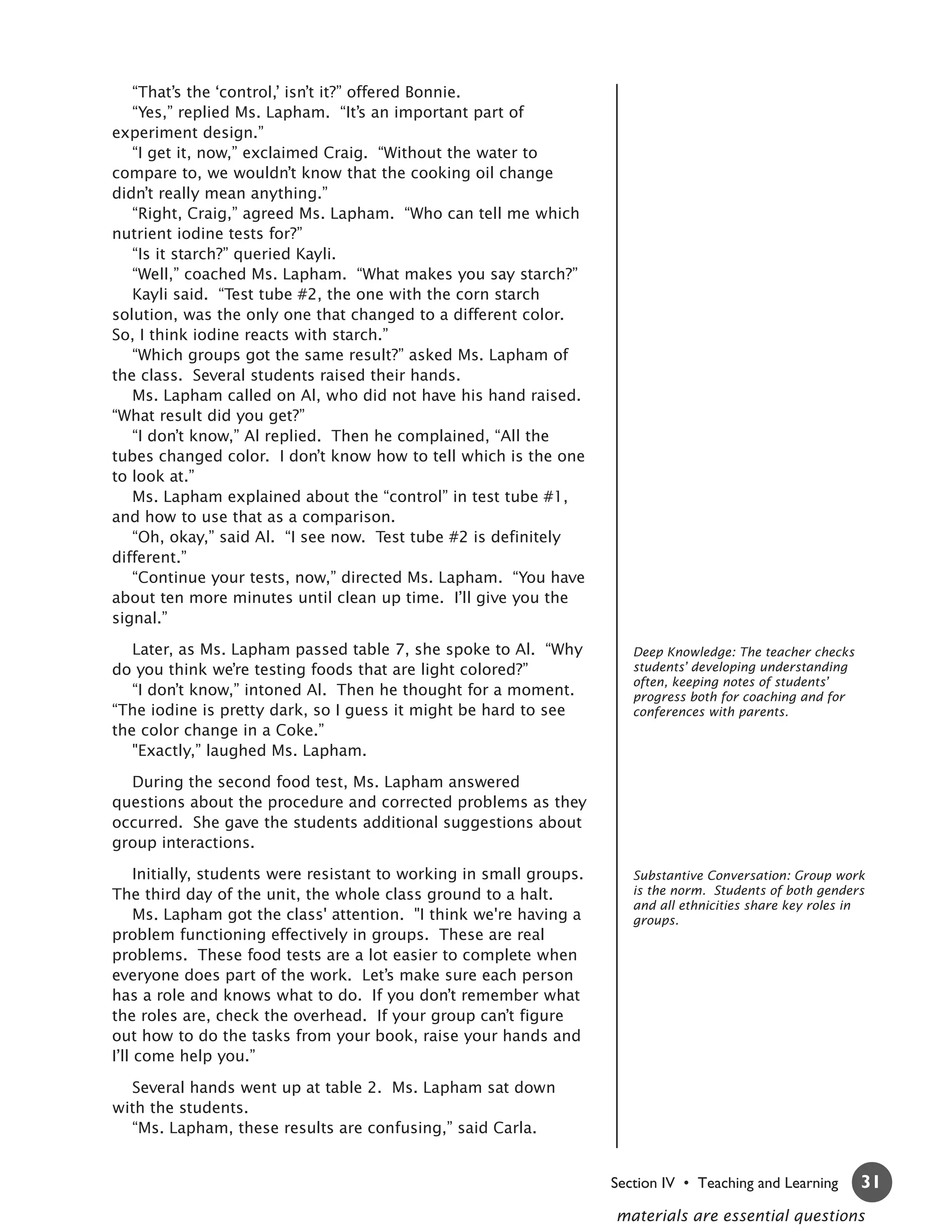 “That’s the ‘control,’ isn’t it?” offered Bonnie.
   “Yes,” replied Ms. Lapham. “It’s an important part of
experiment design.”
   “I get it, now,” exclaimed Craig. “Without the water to
compare to, we wouldn’t know that the cooking oil change
didn’t really mean anything.”
   “Right, Craig,” agreed Ms. Lapham. “Who can tell me which
nutrient iodine tests for?”
   “Is it starch?” queried Kayli.
   “Well,” coached Ms. Lapham. “What makes you say starch?”
   Kayli said. “Test tube #2, the one with the corn starch
solution, was the only one that changed to a different color.
So, I think iodine reacts with starch.”
   “Which groups got the same result?” asked Ms. Lapham of
the class. Several students raised their hands.
   Ms. Lapham called on Al, who did not have his hand raised.
“What result did you get?”
   “I don’t know,” Al replied. Then he complained, “All the
tubes changed color. I don’t know how to tell which is the one
to look at.”
   Ms. Lapham explained about the “control” in test tube #1,
and how to use that as a comparison.
   “Oh, okay,” said Al. “I see now. Test tube #2 is definitely
different.”
   “Continue your tests, now,” directed Ms. Lapham. “You have
about ten more minutes until clean up time. I’ll give you the
signal.”

   Later, as Ms. Lapham passed table 7, she spoke to Al. “Why            Deep Knowledge: The teacher checks
do you think we’re testing foods that are light colored?”                students’ developing understanding
                                                                         often, keeping notes of students’
   “I don’t know,” intoned Al. Then he thought for a moment.             progress both for coaching and for
“The iodine is pretty dark, so I guess it might be hard to see           conferences with parents.
the color change in a Coke.”
   "Exactly,” laughed Ms. Lapham.

  During the second food test, Ms. Lapham answered
questions about the procedure and corrected problems as they
occurred. She gave the students additional suggestions about
group interactions.

     Initially, students were resistant to working in small groups.      Substantive Conversation: Group work
The third day of the unit, the whole class ground to a halt.             is the norm. Students of both genders
                                                                         and all ethnicities share key roles in
     Ms. Lapham got the class' attention. "I think we're having a        groups.
problem functioning effectively in groups. These are real
problems. These food tests are a lot easier to complete when
everyone does part of the work. Let’s make sure each person
has a role and knows what to do. If you don’t remember what
the roles are, check the overhead. If your group can’t figure
out how to do the tasks from your book, raise your hands and
I’ll come help you.”

  Several hands went up at table 2. Ms. Lapham sat down
with the students.
  “Ms. Lapham, these results are confusing,” said Carla.


                                                                      Section IV • Teaching and Learning      31
                                                                      materials are essential questions
 