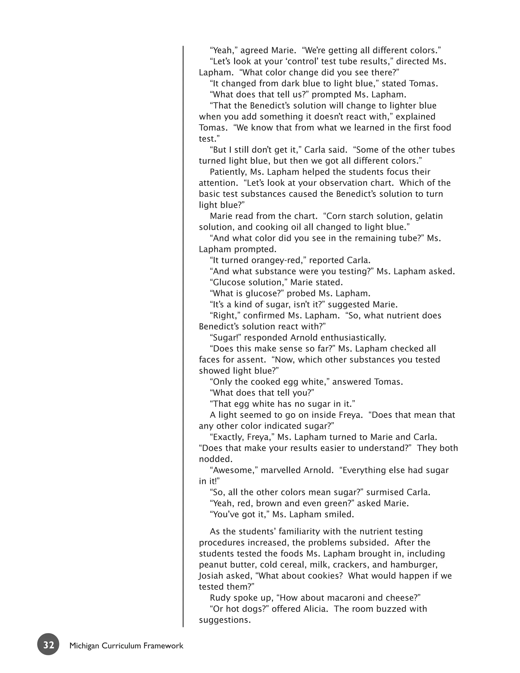 “Yeah,” agreed Marie. “We’re getting all different colors.”
                                        “Let’s look at your ‘control’ test tube results,” directed Ms.
                                     Lapham. “What color change did you see there?”
                                        “It changed from dark blue to light blue,” stated Tomas.
                                        “What does that tell us?” prompted Ms. Lapham.
                                        “That the Benedict’s solution will change to lighter blue
                                     when you add something it doesn’t react with,” explained
                                     Tomas. “We know that from what we learned in the first food
                                     test.”
                                        “But I still don’t get it,” Carla said. “Some of the other tubes
                                     turned light blue, but then we got all different colors.”
                                        Patiently, Ms. Lapham helped the students focus their
                                     attention. “Let’s look at your observation chart. Which of the
                                     basic test substances caused the Benedict’s solution to turn
                                     light blue?”
                                        Marie read from the chart. “Corn starch solution, gelatin
                                     solution, and cooking oil all changed to light blue.”
                                        “And what color did you see in the remaining tube?” Ms.
                                     Lapham prompted.
                                        “It turned orangey-red,” reported Carla.
                                        “And what substance were you testing?” Ms. Lapham asked.
                                        “Glucose solution,” Marie stated.
                                        “What is glucose?” probed Ms. Lapham.
                                        “It’s a kind of sugar, isn’t it?” suggested Marie.
                                        “Right,” confirmed Ms. Lapham. “So, what nutrient does
                                     Benedict’s solution react with?”
                                        “Sugar!” responded Arnold enthusiastically.
                                        “Does this make sense so far?” Ms. Lapham checked all
                                     faces for assent. “Now, which other substances you tested
                                     showed light blue?”
                                        “Only the cooked egg white,” answered Tomas.
                                        “What does that tell you?”
                                        “That egg white has no sugar in it.”
                                        A light seemed to go on inside Freya. “Does that mean that
                                     any other color indicated sugar?”
                                        “Exactly, Freya,” Ms. Lapham turned to Marie and Carla.
                                     “Does that make your results easier to understand?” They both
                                     nodded.
                                        “Awesome,” marvelled Arnold. “Everything else had sugar
                                     in it!”
                                        “So, all the other colors mean sugar?” surmised Carla.
                                        “Yeah, red, brown and even green?” asked Marie.
                                        “You’ve got it,” Ms. Lapham smiled.

                                        As the students’ familiarity with the nutrient testing
                                     procedures increased, the problems subsided. After the
                                     students tested the foods Ms. Lapham brought in, including
                                     peanut butter, cold cereal, milk, crackers, and hamburger,
                                     Josiah asked, “What about cookies? What would happen if we
                                     tested them?”
                                        Rudy spoke up, “How about macaroni and cheese?”
                                        “Or hot dogs?” offered Alicia. The room buzzed with
                                     suggestions.


32   Michigan Curriculum Framework
 