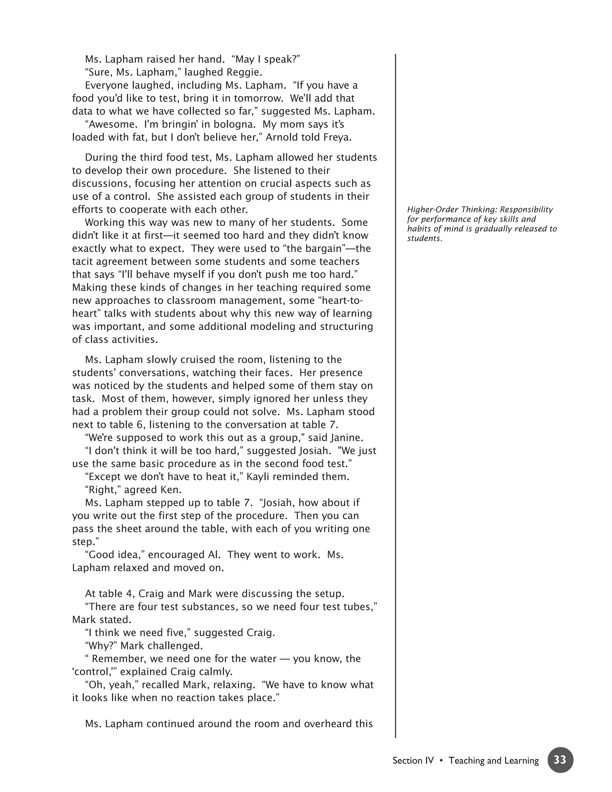 Ms. Lapham raised her hand. “May I speak?”
   “Sure, Ms. Lapham,” laughed Reggie.
   Everyone laughed, including Ms. Lapham. “If you have a
food you’d like to test, bring it in tomorrow. We’ll add that
data to what we have collected so far,” suggested Ms. Lapham.
   “Awesome. I’m bringin’ in bologna. My mom says it’s
loaded with fat, but I don’t believe her,” Arnold told Freya.

   During the third food test, Ms. Lapham allowed her students
to develop their own procedure. She listened to their
discussions, focusing her attention on crucial aspects such as
use of a control. She assisted each group of students in their
efforts to cooperate with each other.                                   Higher-Order Thinking: Responsibility
   Working this way was new to many of her students. Some               for performance of key skills and
                                                                        habits of mind is gradually released to
didn’t like it at first—it seemed too hard and they didn’t know         students.
exactly what to expect. They were used to “the bargain”—the
tacit agreement between some students and some teachers
that says “I’ll behave myself if you don’t push me too hard.”
Making these kinds of changes in her teaching required some
new approaches to classroom management, some “heart-to-
heart” talks with students about why this new way of learning
was important, and some additional modeling and structuring
of class activities.

   Ms. Lapham slowly cruised the room, listening to the
students’ conversations, watching their faces. Her presence
was noticed by the students and helped some of them stay on
task. Most of them, however, simply ignored her unless they
had a problem their group could not solve. Ms. Lapham stood
next to table 6, listening to the conversation at table 7.
   “We’re supposed to work this out as a group," said Janine.
   “I don't think it will be too hard,” suggested Josiah. "We just
use the same basic procedure as in the second food test.”
   “Except we don’t have to heat it,” Kayli reminded them.
   “Right,” agreed Ken.
   Ms. Lapham stepped up to table 7. “Josiah, how about if
you write out the first step of the procedure. Then you can
pass the sheet around the table, with each of you writing one
step.”
   “Good idea,” encouraged Al. They went to work. Ms.
Lapham relaxed and moved on.

    At table 4, Craig and Mark were discussing the setup.
    “There are four test substances, so we need four test tubes,”
Mark stated.
    “I think we need five,” suggested Craig.
    “Why?” Mark challenged.
    “ Remember, we need one for the water — you know, the
‘control,’” explained Craig calmly.
    “Oh, yeah,” recalled Mark, relaxing. “We have to know what
it looks like when no reaction takes place.”

  Ms. Lapham continued around the room and overheard this


                                                                     Section IV • Teaching and Learning       33
 