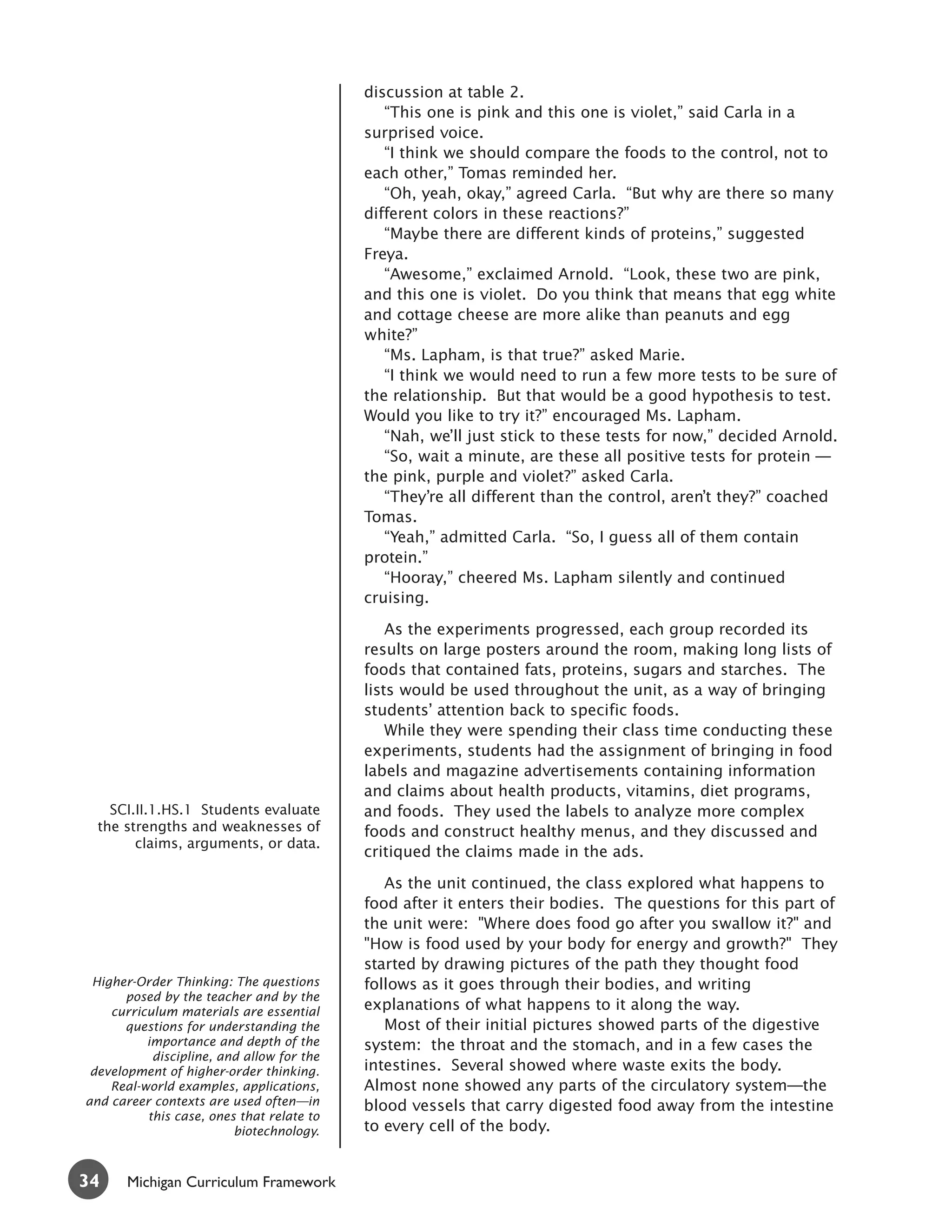 discussion at table 2.
                                              “This one is pink and this one is violet,” said Carla in a
                                           surprised voice.
                                              “I think we should compare the foods to the control, not to
                                           each other,” Tomas reminded her.
                                              “Oh, yeah, okay,” agreed Carla. “But why are there so many
                                           different colors in these reactions?”
                                              “Maybe there are different kinds of proteins,” suggested
                                           Freya.
                                              “Awesome,” exclaimed Arnold. “Look, these two are pink,
                                           and this one is violet. Do you think that means that egg white
                                           and cottage cheese are more alike than peanuts and egg
                                           white?”
                                              “Ms. Lapham, is that true?” asked Marie.
                                              “I think we would need to run a few more tests to be sure of
                                           the relationship. But that would be a good hypothesis to test.
                                           Would you like to try it?” encouraged Ms. Lapham.
                                              “Nah, we’ll just stick to these tests for now,” decided Arnold.
                                              “So, wait a minute, are these all positive tests for protein —
                                           the pink, purple and violet?” asked Carla.
                                              “They’re all different than the control, aren’t they?” coached
                                           Tomas.
                                              “Yeah,” admitted Carla. “So, I guess all of them contain
                                           protein.”
                                              “Hooray,” cheered Ms. Lapham silently and continued
                                           cruising.

                                               As the experiments progressed, each group recorded its
                                           results on large posters around the room, making long lists of
                                           foods that contained fats, proteins, sugars and starches. The
                                           lists would be used throughout the unit, as a way of bringing
                                           students’ attention back to specific foods.
                                               While they were spending their class time conducting these
                                           experiments, students had the assignment of bringing in food
                                           labels and magazine advertisements containing information
                                           and claims about health products, vitamins, diet programs,
    SCI.II.1.HS.1 Students evaluate        and foods. They used the labels to analyze more complex
  the strengths and weaknesses of          foods and construct healthy menus, and they discussed and
        claims, arguments, or data.
                                           critiqued the claims made in the ads.

                                              As the unit continued, the class explored what happens to
                                           food after it enters their bodies. The questions for this part of
                                           the unit were: "Where does food go after you swallow it?" and
                                           "How is food used by your body for energy and growth?" They
                                           started by drawing pictures of the path they thought food
 Higher-Order Thinking: The questions      follows as it goes through their bodies, and writing
       posed by the teacher and by the
    curriculum materials are essential     explanations of what happens to it along the way.
       questions for understanding the        Most of their initial pictures showed parts of the digestive
          importance and depth of the      system: the throat and the stomach, and in a few cases the
           discipline, and allow for the
 development of higher-order thinking.     intestines. Several showed where waste exits the body.
    Real-world examples, applications,     Almost none showed any parts of the circulatory system—the
and career contexts are used often—in      blood vessels that carry digested food away from the intestine
          this case, ones that relate to
                         biotechnology.    to every cell of the body.


34     Michigan Curriculum Framework
 