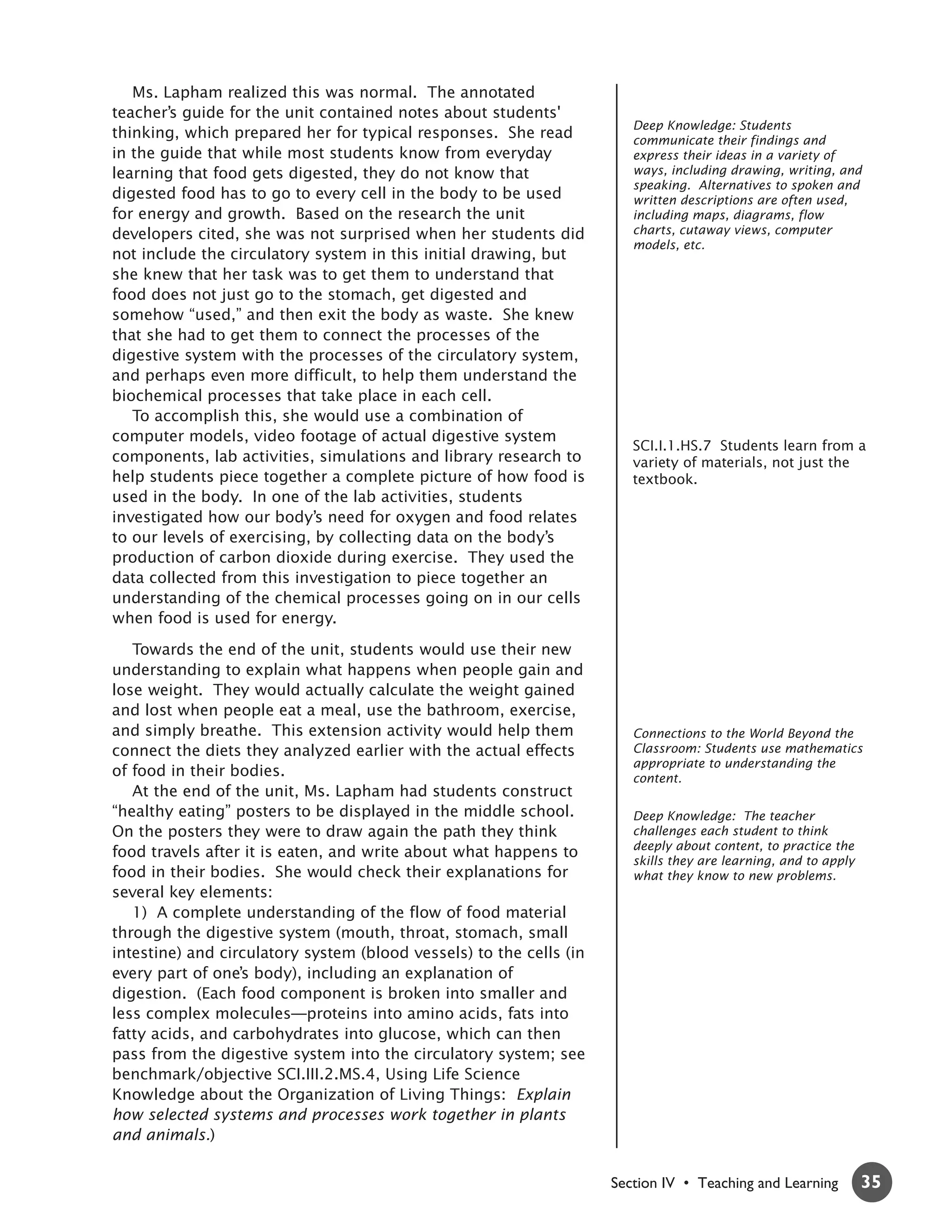 Ms. Lapham realized this was normal. The annotated
teacher’s guide for the unit contained notes about students'
                                                                        Deep Knowledge: Students
thinking, which prepared her for typical responses. She read            communicate their findings and
in the guide that while most students know from everyday                express their ideas in a variety of
learning that food gets digested, they do not know that                 ways, including drawing, writing, and
                                                                        speaking. Alternatives to spoken and
digested food has to go to every cell in the body to be used            written descriptions are often used,
for energy and growth. Based on the research the unit                   including maps, diagrams, flow
developers cited, she was not surprised when her students did           charts, cutaway views, computer
                                                                        models, etc.
not include the circulatory system in this initial drawing, but
she knew that her task was to get them to understand that
food does not just go to the stomach, get digested and
somehow “used,” and then exit the body as waste. She knew
that she had to get them to connect the processes of the
digestive system with the processes of the circulatory system,
and perhaps even more difficult, to help them understand the
biochemical processes that take place in each cell.
   To accomplish this, she would use a combination of
computer models, video footage of actual digestive system
                                                                        SCI.I.1.HS.7 Students learn from a
components, lab activities, simulations and library research to         variety of materials, not just the
help students piece together a complete picture of how food is          textbook.
used in the body. In one of the lab activities, students
investigated how our body’s need for oxygen and food relates
to our levels of exercising, by collecting data on the body’s
production of carbon dioxide during exercise. They used the
data collected from this investigation to piece together an
understanding of the chemical processes going on in our cells
when food is used for energy.

   Towards the end of the unit, students would use their new
understanding to explain what happens when people gain and
lose weight. They would actually calculate the weight gained
and lost when people eat a meal, use the bathroom, exercise,
and simply breathe. This extension activity would help them             Connections to the World Beyond the
connect the diets they analyzed earlier with the actual effects         Classroom: Students use mathematics
                                                                        appropriate to understanding the
of food in their bodies.                                                content.
   At the end of the unit, Ms. Lapham had students construct
“healthy eating” posters to be displayed in the middle school.          Deep Knowledge: The teacher
On the posters they were to draw again the path they think              challenges each student to think
                                                                        deeply about content, to practice the
food travels after it is eaten, and write about what happens to
                                                                        skills they are learning, and to apply
food in their bodies. She would check their explanations for            what they know to new problems.
several key elements:
   1) A complete understanding of the flow of food material
through the digestive system (mouth, throat, stomach, small
intestine) and circulatory system (blood vessels) to the cells (in
every part of one’s body), including an explanation of
digestion. (Each food component is broken into smaller and
less complex molecules—proteins into amino acids, fats into
fatty acids, and carbohydrates into glucose, which can then
pass from the digestive system into the circulatory system; see
benchmark/objective SCI.III.2.MS.4, Using Life Science
Knowledge about the Organization of Living Things: Explain
how selected systems and processes work together in plants
and animals.)


                                                                     Section IV • Teaching and Learning          35
 