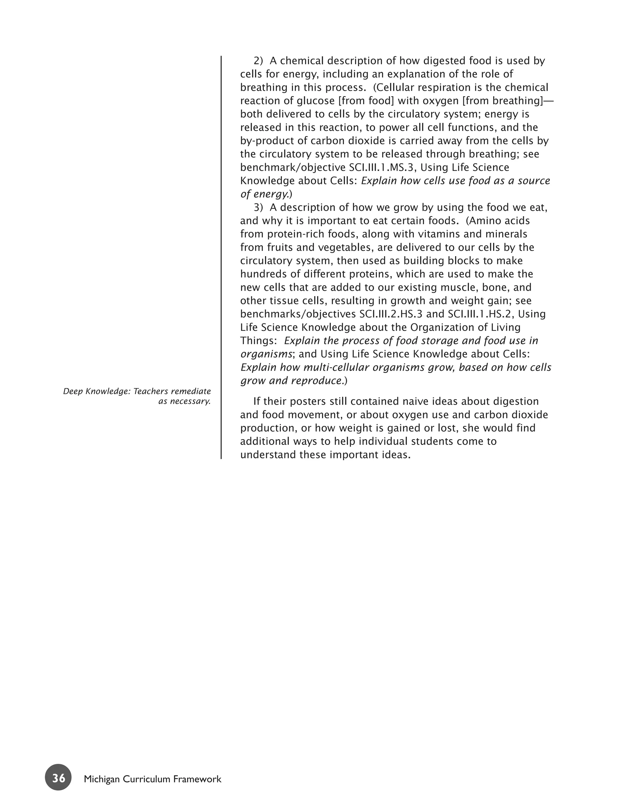 2) A chemical description of how digested food is used by
                                       cells for energy, including an explanation of the role of
                                       breathing in this process. (Cellular respiration is the chemical
                                       reaction of glucose [from food] with oxygen [from breathing]—
                                       both delivered to cells by the circulatory system; energy is
                                       released in this reaction, to power all cell functions, and the
                                       by-product of carbon dioxide is carried away from the cells by
                                       the circulatory system to be released through breathing; see
                                       benchmark/objective SCI.III.1.MS.3, Using Life Science
                                       Knowledge about Cells: Explain how cells use food as a source
                                       of energy.)
                                          3) A description of how we grow by using the food we eat,
                                       and why it is important to eat certain foods. (Amino acids
                                       from protein-rich foods, along with vitamins and minerals
                                       from fruits and vegetables, are delivered to our cells by the
                                       circulatory system, then used as building blocks to make
                                       hundreds of different proteins, which are used to make the
                                       new cells that are added to our existing muscle, bone, and
                                       other tissue cells, resulting in growth and weight gain; see
                                       benchmarks/objectives SCI.III.2.HS.3 and SCI.III.1.HS.2, Using
                                       Life Science Knowledge about the Organization of Living
                                       Things: Explain the process of food storage and food use in
                                       organisms; and Using Life Science Knowledge about Cells:
                                       Explain how multi-cellular organisms grow, based on how cells
                                       grow and reproduce.)
 Deep Knowledge: Teachers remediate
                       as necessary.     If their posters still contained naive ideas about digestion
                                       and food movement, or about oxygen use and carbon dioxide
                                       production, or how weight is gained or lost, she would find
                                       additional ways to help individual students come to
                                       understand these important ideas.




36    Michigan Curriculum Framework
 