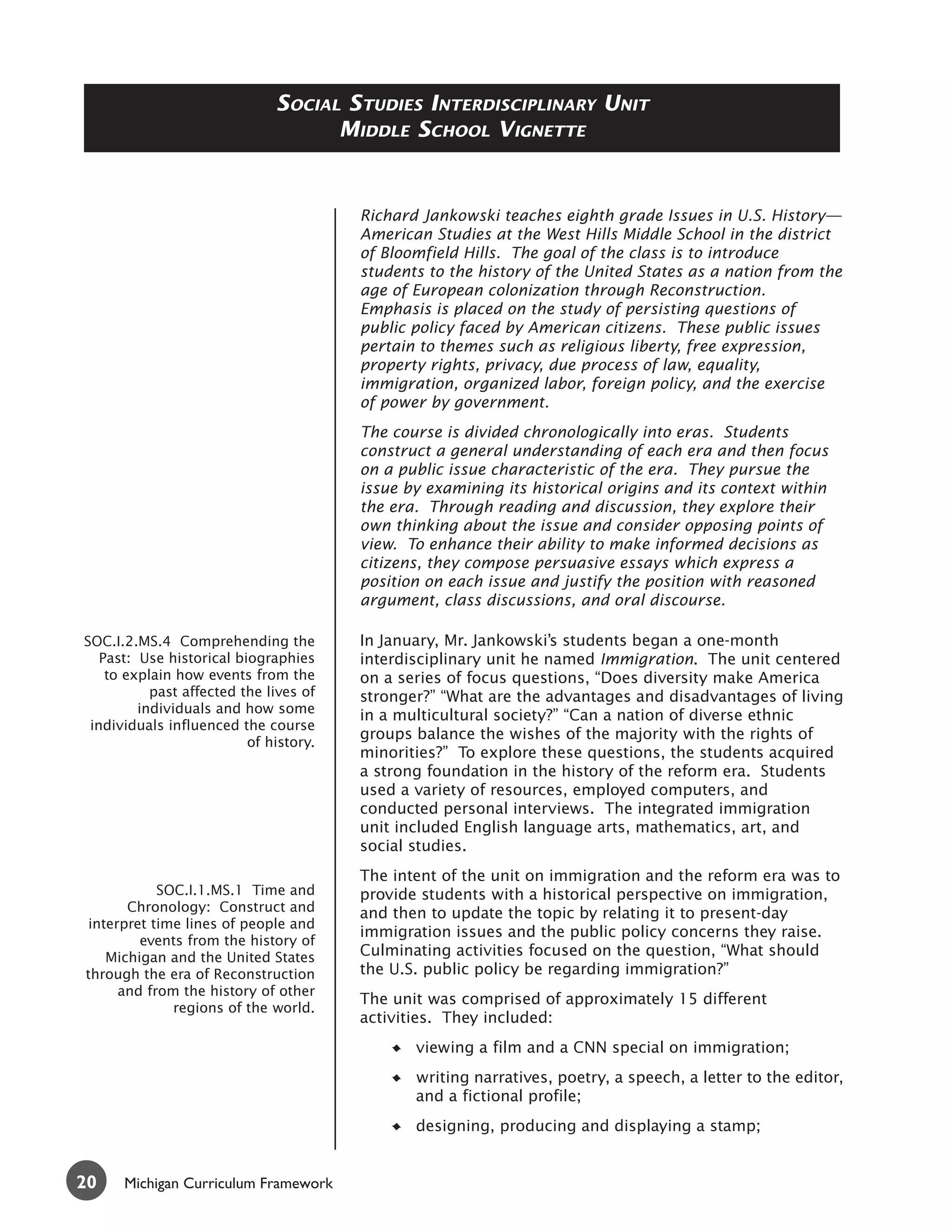 SOCIAL STUDIES INTERDISCIPLINARY UNIT
                                    MIDDLE SCHOOL VIGNETTE


                                        Richard Jankowski teaches eighth grade Issues in U.S. History—
                                        American Studies at the West Hills Middle School in the district
                                        of Bloomfield Hills. The goal of the class is to introduce
                                        students to the history of the United States as a nation from the
                                        age of European colonization through Reconstruction.
                                        Emphasis is placed on the study of persisting questions of
                                        public policy faced by American citizens. These public issues
                                        pertain to themes such as religious liberty, free expression,
                                        property rights, privacy, due process of law, equality,
                                        immigration, organized labor, foreign policy, and the exercise
                                        of power by government.
                                        The course is divided chronologically into eras. Students
                                        construct a general understanding of each era and then focus
                                        on a public issue characteristic of the era. They pursue the
                                        issue by examining its historical origins and its context within
                                        the era. Through reading and discussion, they explore their
                                        own thinking about the issue and consider opposing points of
                                        view. To enhance their ability to make informed decisions as
                                        citizens, they compose persuasive essays which express a
                                        position on each issue and justify the position with reasoned
                                        argument, class discussions, and oral discourse.

SOC.I.2.MS.4 Comprehending the          In January, Mr. Jankowski’s students began a one-month
   Past: Use historical biographies     interdisciplinary unit he named Immigration. The unit centered
    to explain how events from the      on a series of focus questions, “Does diversity make America
           past affected the lives of   stronger?” “What are the advantages and disadvantages of living
         individuals and how some
                                        in a multicultural society?” “Can a nation of diverse ethnic
 individuals influenced the course
                                        groups balance the wishes of the majority with the rights of
                          of history.
                                        minorities?” To explore these questions, the students acquired
                                        a strong foundation in the history of the reform era. Students
                                        used a variety of resources, employed computers, and
                                        conducted personal interviews. The integrated immigration
                                        unit included English language arts, mathematics, art, and
                                        social studies.
                                        The intent of the unit on immigration and the reform era was to
           SOC.I.1.MS.1 Time and        provide students with a historical perspective on immigration,
      Chronology: Construct and         and then to update the topic by relating it to present-day
interpret time lines of people and
                                        immigration issues and the public policy concerns they raise.
        events from the history of
   Michigan and the United States       Culminating activities focused on the question, “What should
through the era of Reconstruction       the U.S. public policy be regarding immigration?”
     and from the history of other
                                        The unit was comprised of approximately 15 different
             regions of the world.
                                        activities. They included:
                                               viewing a film and a CNN special on immigration;
                                               writing narratives, poetry, a speech, a letter to the editor,
                                               and a fictional profile;
                                               designing, producing and displaying a stamp;


20    Michigan Curriculum Framework
 